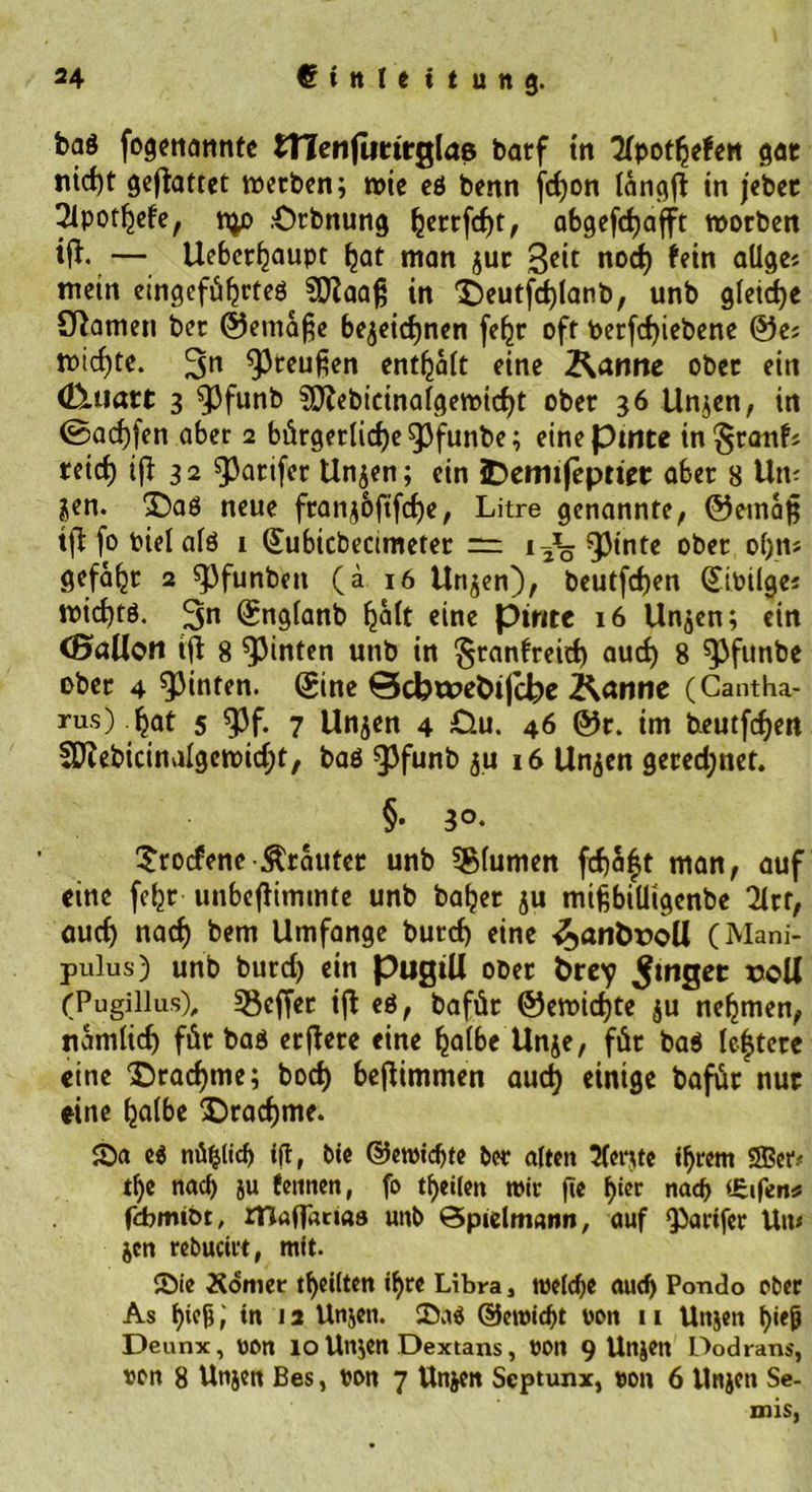 ba$ fogenonnte tnenjuttrglas barf tn Kpotfyefett gar nid)t gebattet werben; wie eö benn jcfyon iangfi: in jebec 2lpotljele, t^o .Orbnung fjerrfd)t, abgefcfyafft worben ift-— Uebcrfjaupt Ijat man jur 3e‘c nod) fein allge? mein eingefiiljrteö^ SÜiaafj in 'Seutfdjlanb, unb gleiche tarnen ber ©etna§e bezeichnen fefcr oft fcerfd)iebene ©e; wicf)te. 5>n $ceu£en entsaft eine Äanne ober ein dXttatt 3 SDfabicinalgewicfyt ober 36 linken, in ©ad)fen aber 2 bürgerliche ^3funbe; einepmte in^ranfj reid) ifl 32 ^arifer linken; ein IDemifeptiet ober 8 Um jen. £)aö neue fran$6ftfcf)e, Litre genannte, ©etnafj tfl fo t>iel afö 1 Subicbecimeter = 1 jö Quinte ober o()tt* gefa^r 2 spfunben (ä 16 Un^en), beutfcf)en SiPilge« widjtö. 3n Sngianb ^aft eine pinte 16 Unjen; ein ^Ballon ift 8 hinten unb in §ranlreid) auef) 8 spfunbe ober 4 hinten. Sine ©cbwefcifcbe Kanne (Cantha- rus) hat 5 9Jf. 7 Unjen 4 £>.u. 46 ©r. im beutfe^en SJftebicinalgcwidjt, baö ^3funb $u 16 Unzen gered;net. §• 3°‘ Srotfene trauter unb Blumen fcf)a|t man, auf eine fe^r unbefHmmte unb ba^er ju mifcbiüigenbe 2Xrf, auch nad) bem Umfange burcf) eine <J>anhr>oll (Mani- pulus) unb burd) ein pugtU ober fcrey 5mflet ©oll (Pugillus), Reffet ijt eö, bafür ©ewic^te zu nehmen, nämlich für baö erftere eine halbe Unze, für baö lefterc eine Drachme; bod) beflimmen aud) einige bafür nur eine halbe ‘Drachme. £>a eö nü^tid) i|t, bte ©ewidjte ber a(teit Tfente ihrem 2Bcr.< tl)e nach ju fetinen, fo theiten wir fte bier nad> £ifen* fcbmiDt, rriaffimas unb Öpielmann, auf <parifer Um jen rebucirt, mit. ©ie Äomer th«Uten i^re Libra j weiche aud) Pondo ober As bifB t m 12 Utijen. 25aö ©ewid)t von 11 Uttjen b«tfj Deunx, von 10 Un;en Dextans, von 9 Unjen Dodrans, von 8 Uttjen Bes, von 7 Unjen Scptunx, von 6 Unjcn Se- mis,