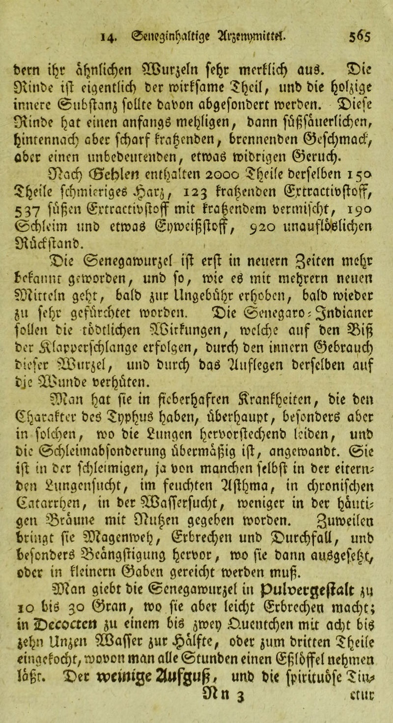 bern iljr ähnlichen SOßurjeln fe^r merklich aus. Die Dvinbe t|T eigentlich ber wirkfamc 5(jcif, unb bie fjofjige innere ©ubflanj foüte fcabon abgefonbert werben. Diefe ßxinbe hat einen anfangs mehligen, bann fügfauerlichen, hinrennad) aber fcharf f'raljcnben, brennenben ®efd;mad> ober einen unbebetitenben, etwas wibrigen ©erlief). SRarf) (Hehlen enthalten 2000 ‘Sbeife berfelben 150 SJjeile fchmierigeS Jpatj, 123 kraljenbcn ©rtractipjfaff, 537 fügen ©rtractibftoff mit ftaljenbem bermifd)t, 190 (Schleim unb etwas (Spweigßoff, 920 unauflöslichen Stücfflanb. Die ©enegawurjel iß erft in neuern Seiten mehr bekannt geworben, unb fo, wie es mit mehrern neuen SDZitteln gebt, halb jur Ungebühr erhoben, halb wieber ju feljc gefürchtet worben. Die ©enegaro; 3nbicncr folicn bie tobtltchen ftßirfungen, welche auf ben 3Mg ber Älappcrfchlange erfolgen, bttref) ben innern ©ebraud) tiefer Söttrjel, unb burch baS Tluflegen berfelben auf fcjc Qjßunbe oerhüten. -Dian hat fie in ftcScr^afrcn Stranf^citcn, bie ben Charakter beö D?pfjuS haben, überhaupt, befonbcrS aber in folchen, wo bie Zungen h^orjledjenb leiben, unb bie @d)leitnabfottbcrung übermäßig ift, angewanbt. ©ic ift in ber fd)Icimigen, ja oon manchen felbfl in ber eitern; ben 2ungcnfud)t, im feuchten ?lßhma, in djronifd^en Katarrhen, in ber $Bafferfud)t, weniger in ber hauti? gen braune mit 0?u$eu gegeben worben. Zuweilen bringt fte ?D?agenweh, (Erbrechen unb Durchfall, unb befcnberS SBcangftigung hervor, wo fte bann auSgefe£t, ober in kleinern ©aben gereicht werben muf. 5Ö?an giebt bie ©cnegawurjel in puhoecßejialt ju 10 bis 30 ©ran, wo fte aber leidjt (£tbrcd)en raad)t; in Decocten 51t einem bis jwep D.ucntcfjen mit adjt bis jehn Unzeit Gaffer jur £alfte, ober jum britten 5hci(e eingekocht, wovon man alle ©tunben einen ©gloffel nehmen lagt. Der witmge 2UffgiJ^ # unb bie fpirituofe Dm» SRn 3 ctur