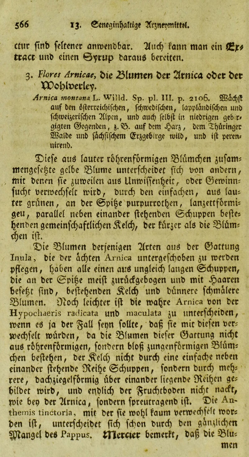 ctut ftnb fettcncr anwenbbar. TXuct) fann man ein fl*]r* ttact unb einen 0^rup batauß bereiten. g. Florer Amicae, öte Blumen Oer Ztmca ober bet TX>ol)lx>erley. Arnica tnontanah. WilM. Sp. pl. III. p. 2106. Sßfldjfl auf ben ö|temid)ifd)m, fd)n)ebtfcf)cn, (apptänbifd)en unb f(f)tüeije«fcben 2((pen, unb aud) fclb|I in ttiebrigen geb t» gtgten ©egmben, j. 33. aufbem Jjarj, bem £f)üringec SSBalbe unb fÄc^ftfcfjem @rjgebirge tvilb, unb i|t peren* ttirenb. Diefe auß lautet röhrenförmigen 3Mümd)en ^ufam; mengcfc|te gelbe 33(ume unterfd)eibet ftef) pdu anbern, mit benen fte zuweilen auß Unwiffenheit, ober ©ewinn; fucf)t Pcrwed)felt wirb, burd) ben einfachen, auß (au; ter grünen, an ber @pif e putpurrothen, lanjettformi; geu, paraüe( neben einanber ftehenben ©dutppen beftes henben gcmetnfc^aftlid;en $eld), ber lüt$et alß bie 35lüm; djen ifh Due Blumen betfenigen Titten auß ber ©atfung Inula, bie ber achten Arnica untergefchoben 511 werben pflegen, haben alle einen auß ungleich langen ©d)uppen, bie an ber 0pi|e nieifl jutücfgebogen unb mit paaren befefjt ftnb, befehenben ^elcf) unb bünnere fd)malerc SSlumen. DTocf) leichter ifb bie wahre Arnica pon ber Hypochaeris radicata unb maeuiata ju ltnterfd)eiben, wenn eß ja ber §all fepn follte, baf; fte mit biefen Per; wedjfelt würben, ba bie TSMumen biefer ©artung nidjt auß rohrenfbrmigen, fonbern b(o$ jungenf&amp;rtnigen 3Müm; d)en begehen, ber $eld) nicht burd) eine einfache neben einanber fhehenbe fKeihe ©cf)uppen, fonbern burd) meh; rere, badbjiegelfbrmig über einanber liegenbe Steifen ge; bilbet wirb, unb enblid) ber $rucf)tboben nid)t naefr, Wtc bep ber Tlrnica, fonbern fpreutragenb ifi, Di? An- themis tinctoria, mit ber fte wohl faum perwechfdt wot; ben ifl, unterfd)eibet ftd) fd>on burd) ben gänzlichen Mangel beß Pappus. tHctctcr bcmcrft, ba§ bie 5Mu; men