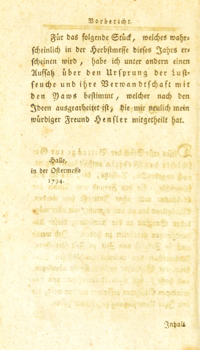 23orbecid)t. baS fotgcnbc ©(ucf, wdd^c6 wa^tf fc^ein(icf) in ba* ^erbftmeffe biefeö fcbdnen wirb , §oBe unter anbern einen !Huffa^ über ben Urfprung ber lufl’ feuere unb i^re ^erwflnbtfc^)üft mit ben bejlimmt, roeicbet noch ben ^been auögearbeitet ifl, bie mir neuficb mein murbiger -J&enflcr mitgetbeiU §at. ■ ‘Uli ck . in bet Oftermefle . ^ • . 7-“'- ( 1794- 0|ni>al4