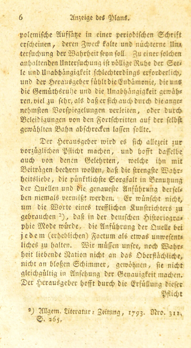 po(emifc^)C 3Iuffa^c tn einer pctiobifc6en Sdbrift ccfd)etncn, beren ßroccf falte unb nüchterne Un^, tcrfud)ung bei’ 'Ba^rbeitfepn foll ?,u einer feieren önt)altcnbcnllnterfuct>unq ifteoUige iXube bec Sce< le unb Unab^angigfeit fcblecbtccbingg ctforberlicb, unb ber |)erauögeberfubltbic(5ubämonic, bicuns bie ©emütb^ruOe unb bie Unabbangigfeit gciräb^ l’cn,Did ju fcbi’/alö baßccffcbaiicbbutd) bicangc? nebmften 58orfpiegeIungen oerleiten, ober bureb S5cleibigungcn oon ben gortfebritten auf bec felbft gctoSbltcn 5ßaf)n abfd)cecfcn laffen feilte. 2>er |)erau5gebec toirb eö ficb allezeit juc Oorjuglicben i'iiicbt machen, unb befft baffclbe aud> oon benen ©elebrten, loeicbc ibn mit ©eitrigen beebren looUen, baft bie ftcengftc ©abr^ beitäliebe, bie punftUebfte 0orgfait in ^enußung ter .Cluellen unb bie. genauefte SInfubcuhg berfcl»: ben niemals oeemißt locrben. @r trunfebt nicht, um bie SBovte cincö tvefflicben Sunftriebters ju gcbcaud;en -), baf’ in ber bemfeben ^biftoriogra^ pbic 9}?obc loörbc, bie Slnfubrung bec Oueüe bei jebem (erbeblicben') 'factum a(& ettoa^ unmefent# iiebe^ ju halten. 5r>ic muffen unfre, noeb ©obe# beit liebenbe Sfjatien ni4>t an baci Öbcrfiäcbiitbc, nicht an blofjcn ©ebimmer, gcmef)ncn, ftc nicht gleichgültig in SInfebung bcc ©enauigfeit madn'n. 2)ec ^^erauögeber b^fft bureb bie (Srfüdung biefee V ^fifgetn. Sitcratur; Leitung, 1793. 9^re. 311» 265,
