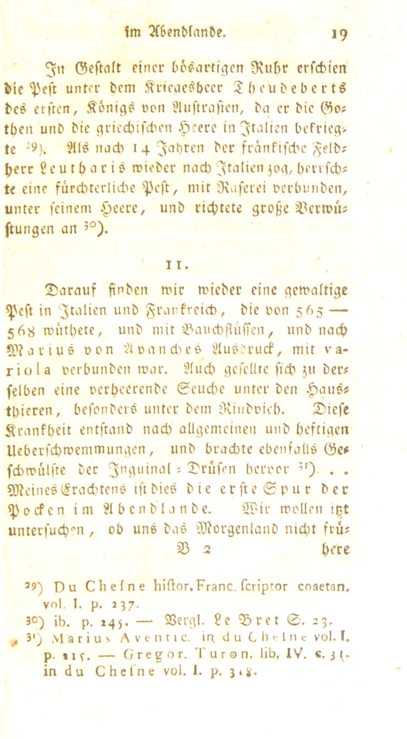 Im ^6enbfnn&e, I? ^11 ©eftflft einer bc^artu^cn ü\uf)r erfefcien J>ie unter bem ^ricuei^beer beubebertö tc6 erften, c*on 3luftroficn, ba er bie tben unb bie ^riecbifdn'n Jpeere in ^t^dien lH'frie^> tc -5^). nad) 14 j^’bren ^cr franfifd'e ^^-elb? ^err S e u t b t i 6 mieber nad) joit, berrfd)? te eine fürd)terlid'>c 'Peft, mit jKuferei Derbunben, unter feinem {)eere, unb rict>tcte gro^e ä^ermü? ftungen an 5°). 2)arauf finben mir mieber eine gemaitige ^'eft in ;jtalien unb granfreid), bie üon 565 — 568 mutbete, unb mit i’'and)flüffen, unb nac^ CPiorius Dcn vHuandu’ß ^lucerucf, mit va- riola uerbunben mar. 3fud) gefeilte ficb 511 ber# felben eine uerbecrenbe 0eud)c unter ben |)augis tbieren, befonbeie unter bem fKinbricb. S'icfe Äranfbeit entftanb nad) allgemeinen unb beftigm Ueberfebmemmungen, unb brachte ebenfalls fd)mülfte ber = X'rufen berrer . . SJ?cinest§rad)tens tft bie^ bie erfte0pur ber ^ 0 cf e n im 31 b e n b 1 a n b c. iirdr molle n i^t unterfueb^’n , ob une bae fWorgcnlanb nid;t frü? 33 2 b^r« Du eil eine hiftor, Franc, feriptor coaetan, vnl. I. p. 237. 30) ib. p. 245. — 5SergI. ?c ^ret 0. 23, 3'j Marius A v e n 11 c. in. d u C ii <• 111 e vol. f. in du Cheine vol. 1. p, 31^. 0