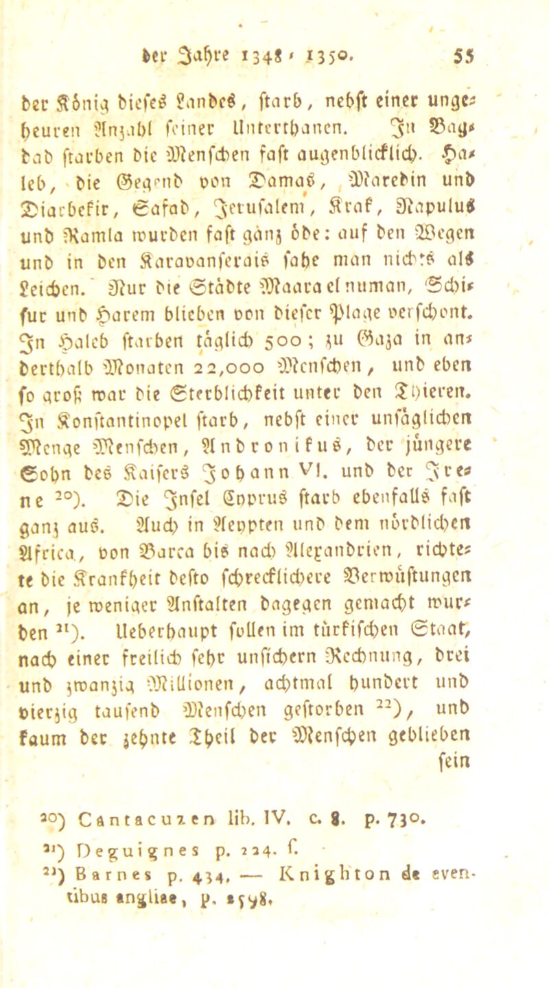 bec Sl6ni^ bicfei^ ?anbc^, ftarb, ncbft einer unge^ ()eureii Üln5;il)( feiner UiUertbancn, 3 55ag* bab ftarben bie iDienfcbcn faft augenblicflict). leb, bie ©eg^nb non I^amaö, ,Ü)?arcbin unb 2)iacbePir, (gafab, Sraf, Siapulu« unb iXamla ttuuben faft gänj 6be; auf beii ilBcgcn unb in ben Saraoanferaip fabe man nid'r? ol^ £ctcben. jRur bie 6täbte ?}?aaca cinuman, 'Sd)i» für unb ^arem blieben ucn btefer ^Mage ncrfdjont. 3n ^aleb ftavben tag(id) 500; ^u ©aja in an* bcrtbalb iWonaten 22,000 0}?cnfd)en, unb eben fo groft mar bie (Sterblicbfeit unter ben lji)ieren. 3n Sonftantincpel ftarb, nebft einer unfaglicben 5'^cngc 5'^enfd)en, ?lnbronifu^, ber jüngere €obn bc6 ^aifer^ ^opann V|. unb ber ^re» ne -°). 2)ic Sopruö ftarb ebenfalls faft ganj aus. 2Iud> in '^feopten unb bem n6rblid>ert Slfrica., t>on 33arca bis nad> ?llepanbrien, riepte* te bie ^ranfbeit befto fcbrecf(id>erc S3errcüftungcrt an, je meniger 31nftalten bagegen gemacht mur# ben Ueberbaupt füllen im türfifd)en Staat, nad? einer freilich febr unftebern D\cd)nung, brei unb ^rcanjig a^illionen, achtmal bunbert unb Pierjig taufenb ü)?enfd)en geftorben unb faum ber jehnte :ihtii 3)ienfchen geblieben fein 30) Cftntacuxen lib. IV. c. g. p. 730. 3*) D e g u i g n e s p. i a 4. C 31) Barnes p, 4^4, ■— Knighton d« even- übusangliae, p.