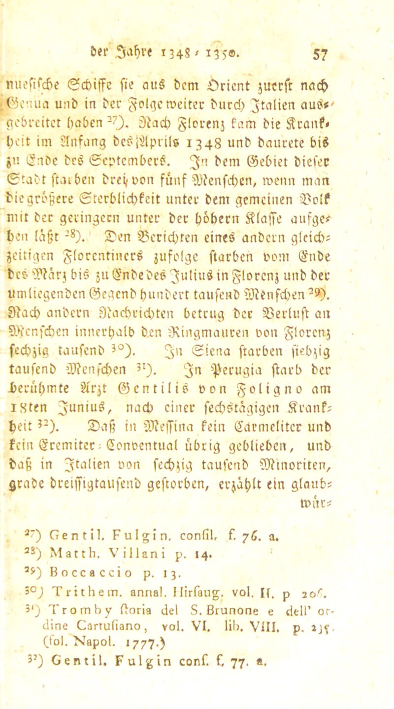 niicrifd)c «Scbiffe fic flu§ bcm Orient juteft nnc^ jC5cnua unb in ber weitet biird) pebreitet haben -?). 0iad) giovenj fam bie ^canf* heit im ülnfang be^l'^lprilg 1348 unb baurete bi^ jn i^nbc bcö 0cptcmbcr^. bem ©ebiet biefer 0tabt ftaiben breifOon fünf 0J?enfd)cn, wenn man bie größere £rcrb(id)fcit unter bem gemeinen 3)olf mit ber geringem unter bet hohem ^(affe aufgcjf hen (ägt 2>en §?erid)ten eineö anbern gicid)? zeitigen Jiorentiner^ 3ufe(gc fturben oom ßfnbe beg 'JVarj bis 3u(5nbcbes3^^i^^*'i 5loecni unb ber umliegenben @cgenb hunbert taufenb 0JJenfd)en 9iad) anbern 9iachrid)ten betrug ber 35erluft an 9>fcnfchen innerhalb b,en ü\ingmauren bon '^lorcnj fechiig taufenb 3'^). (Siena ftarben fiebrig taufenb lüRenfchen 5'). '^Jerugia ftarb ber Ijeruhmte Sfr^t ©entilis bon ^oligno am iSten 3’uniu^, nach einer fcd)^tagigen ^ranf; heit 2)a§ in 33?e|Tina fein Karmeliter unb fein Kremitet; Kcnoentual übrig geblieben, unb ba§ in jtalicn non fech^ig taufenb 5)?inoriten, Qtnbe breiffigtaufenb geftorben, erjahlt ein glaubs wnci *0 Cfenttl, Fulgin. confil, f, 70. a. Matth, Villani p, 14. ’5’) Boccaccio p. 13. >°) Trithem. annal. Ilirfaug. vol. It. p 20^. 5‘) 'froinby floria del S. ßrunone e dell’ or- dine Cartuliano, vol. VI. Ul). VIII, p. (toi. Napol. 1777.) 3’) Gentil. Fulgin conf. f, 77. «,