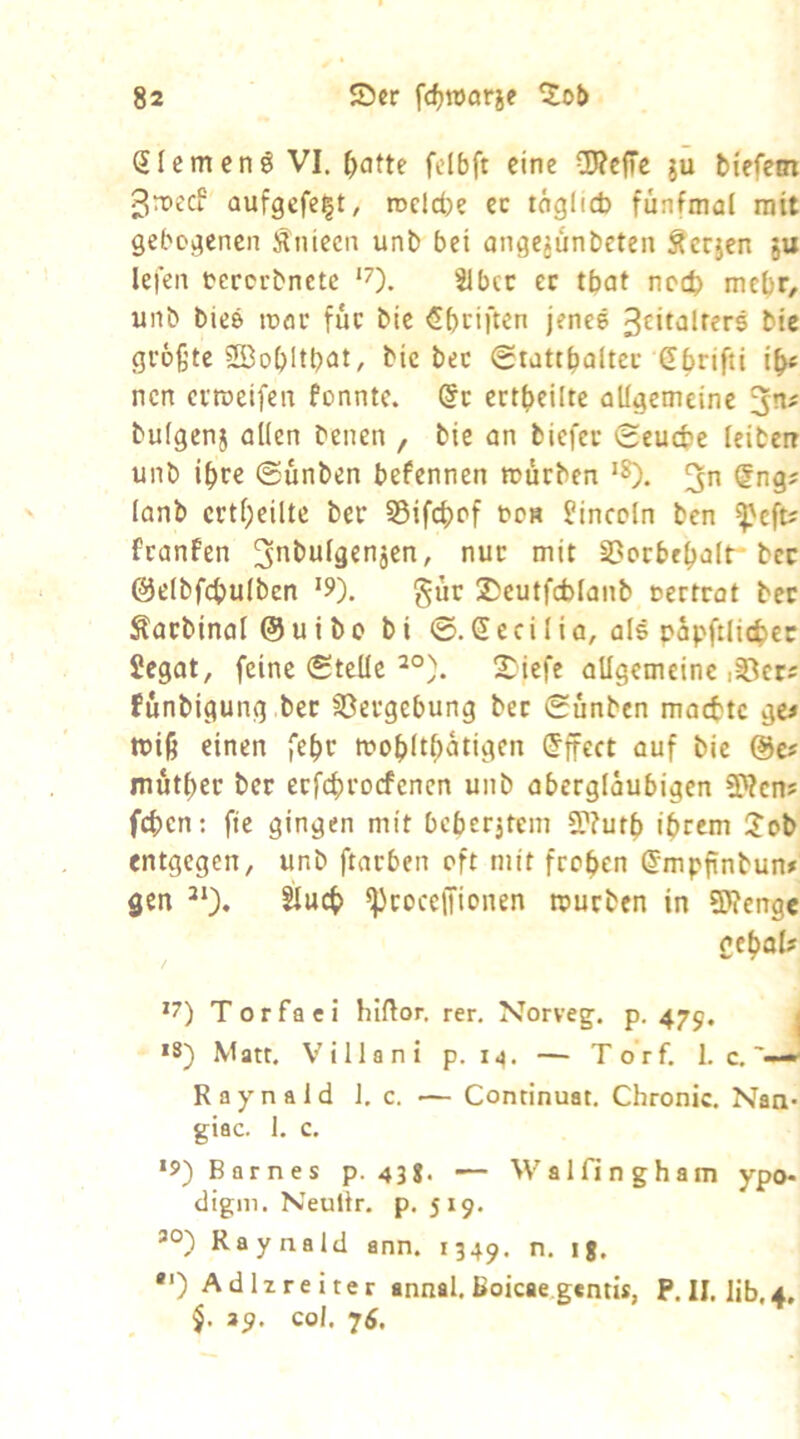 SIcmenö VI. ^dtte fcibft eine OTefTe ju biefem ^reeef aufgefe|t, n>cld)e ec tögltcb fünfmal mit gebogenen Äiüecn unb bei ange^ünbeten Äerjen 5U lefen oererbnete ‘7). ec tbat noch mebf/ unb biee ttxu* fuc bie €bciften jenes bic größte ?S3obltb<it/ ^'ie 0tattbaltec Gbrifti ib« nen erroeifen fonnte. @c ectbeilte allgemeine bulgenj allen benen , bie an biefee Seuebe leiben unb ihre (Sunben befennen mürben ‘8). @ng; lanb crtf;eilte ber S5ifcbpf bos Lincoln ben ^eft? franfen ^^t^ufä^njen, nur mit S3ocbel)alt-bcc ©elbfcbulben ‘5»). gür 25eutfcblanb »ertrat bec Äacbinal @uibc bi 0.Seci 1 ia, als papftlic^ec Jegat, feine Stelle !^iefc allgemeine i^cts fünbigung.bec 33ergebung bec Sünben maette gc^ miß einen fe^r mof>ltöütigen Effect auf bie %tt mutier ber ecfcf)rocfencn unb abergläubigen SWens feben; fte gingen mit bcberjtem 5r?utb ihrem i?ob entgegen, unb ftarben oft mit frohen ^mpfinbun# gen ^cocciTionen mürben in STOenge gehol# *7) Torfaci hiftor. rer, Norveg;. p. 475. i *8) M att. V' i 11 a n i p. 14. — Torf. 1. c, ■ Raynald J, c. — Continuat. Chronic. Naa* giac. 1. c. ‘5) Barnes p. 43S< — Walfingham ypo- digm. Neultr. p. 519. 30) Raynald ann. 1349. n. ig. •') Adlzreiter annal. Boicae,g«ntis, P. II. Iib,4, 39. col. 7Ä.