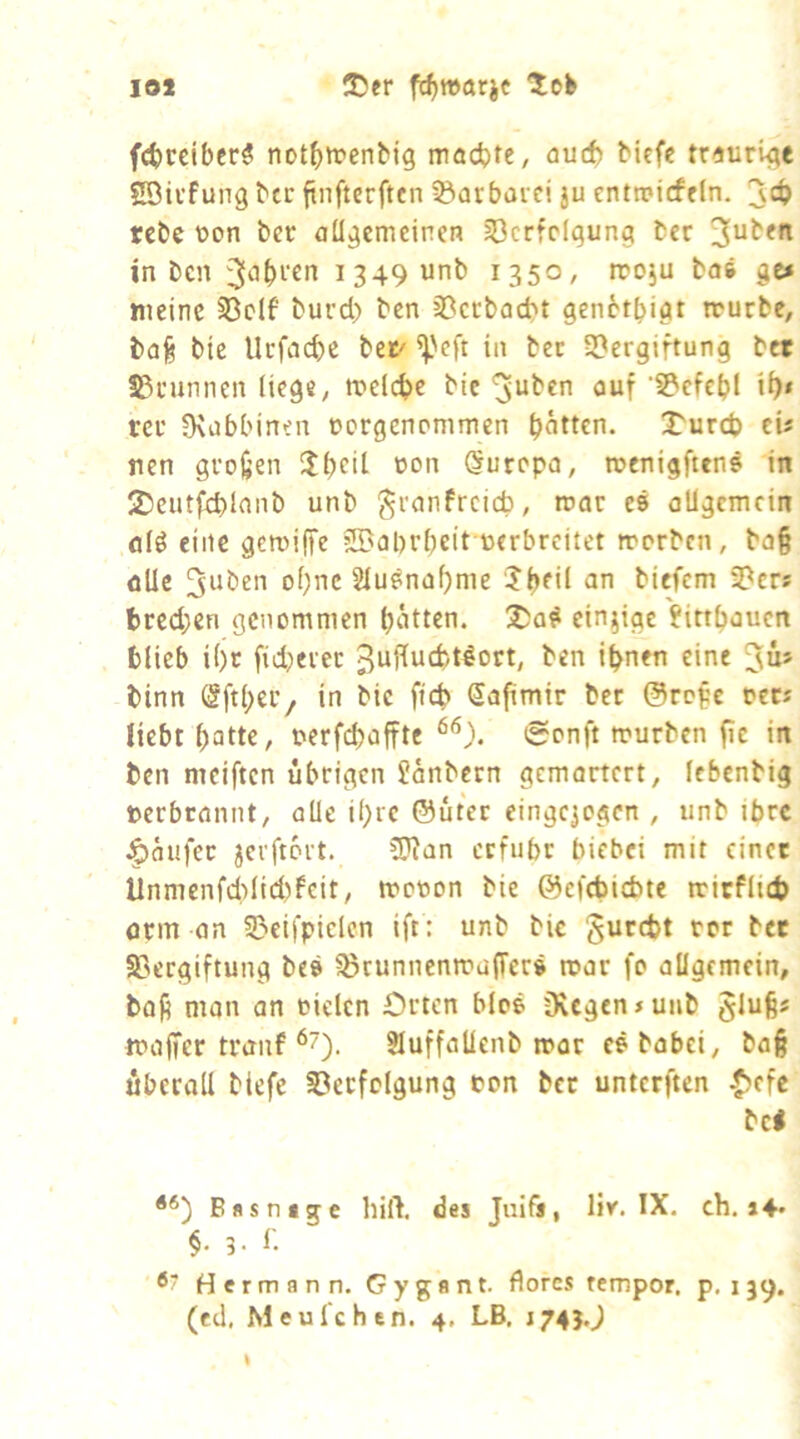 10* S5er fc^wari« fct)cciber# not^trenbig madjte, auch biefe traurige Söivfung btc finftcrftcn Barbarei ju enttptcffln. rcbc üon ber allgemeinen Verfolgung ber 3^^*^ in ben 1349 unb 1350, rcoju bas ge* meine Vclf burd) ben Veebaebt genetbigt trurbc, bafe bie Uefaebe bet' ^'eft in ber Vergiftung bet Vrunnen liege, melcbc bic ^uben auf Vcfcbl ib» rer fKabbinen oergenommen bitten. 2^u^cb eü nen großen $bcit Europa, toenigfttns in 2)ciitfd)lanb unb granfreieb, mar es allgemein alö eine gemiffe jVabrbeit oerbreitet morben, ba§ öUe 3'Uben ohne Slu^nabme ^ti biefem Ver? bred;en genommen butten. 2)a^ einzige Jirtbaucn blieb i()r fidjeret 3uffutfcl^ort, ben ihnen eine Jü» binn (§ftl;er/ in bie ficb Safimir bet @rc^e per* liebt batte, oerfebaffte eonft mürben fie in ben mciften übrigen Jänbern gemartert, Icbcnbig oerbrannt, olle ihre ©üter einge^ogen , unb ibrc Käufer jcrftort. ?[Ran erfuhr biebei mit einet Unmenfcldid)feit, mcoon bie ©efebiebte mirflid) örm an Vcifpielcn ift: unb bie gurebt ror bet Vergiftung bes VeunnenmafTers mar fo allgemein, bofi man an oielcn Orten blos üvcgen*uiib glu^s mafier tranf Sluffaüenb mar esbabei, bag überall biefe Verfolgung pon ber unterften ^efe bei Bssntge hilf, des Juifs, liv. IX. ch. i4* §. 3. 1: Hermann. Gygant. florcs rempor. p, 139. (ed. Meul'chen. 4, LB. J74J.J