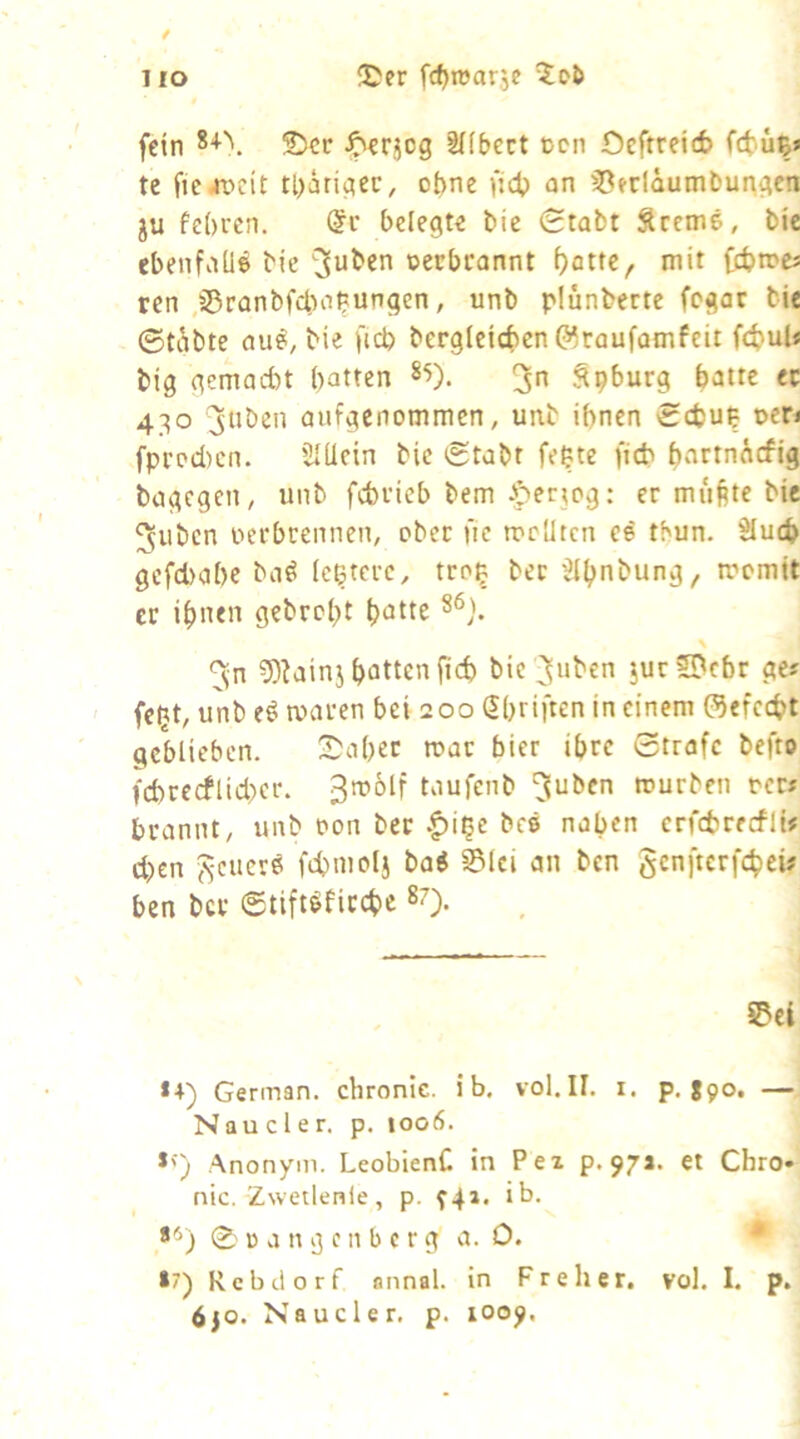 iJcr fdjroarje / HO fein 2)ctr Jperjeg ^(bect ücn 0efrrei6 te tl)ärigec, ohne fidp an 35frläumt>ur\gcn ju fe()rcn. @c belegte bic 0tabt Sreme, bic ebenfaUe bie ^u^en oerbcannt ()attc, mit febtre« ren ,s5ranbfcba^tungen, unb plünberte fegar bie ©täbte au^, bie fteb bergleicben öraufomfeit febuU big gemad)t patten 85). Spburg batte ec 430 jnösn aufgenommen, unb ihnen Sebup oen fpi’od)cn. 2IUcin bic ©tabt fepte ficb bartn^efig bagegen, unb febvieb bem J^erjog: er muftte bie 5ubcn oerbrennen, ober fie mclitcn ce thun. Slucb gcfd)abc ba^ (eßtere, troß ber Jlpnbung, toomit er ipnen gebrept patte 86). \ 9)?ainj pottenfiep bic ^uben jur2[^cbr ge? feßt, unb maren bei 200 Spriften in einem öefeept geblieben. Shaper mar bier ipre ©träfe befto fcpre(flid)er. 3roolf taufenb rourben oer* brannt, unb oon ber .^iße beö naben crfcbrerfli« d)cn ftcuerö fcpntolj ba« 0lci an ben genfterfepeü Pen bcc ©tift^ficepe »O- ©et *4) German, chronic, i b. vol.II. i. p. ggo. — Nau c 1 e r. p. 1006. *') Anonym. LeobienC in Pex p. 97a. et Chro» nie. Zwetlenle, p. 941. ib, **) 0 B a n g e n b c r g a. 0. * »7) Rebdorf annal. in Freher. vol. I. p. 6jo. Naucler. p. 1009,