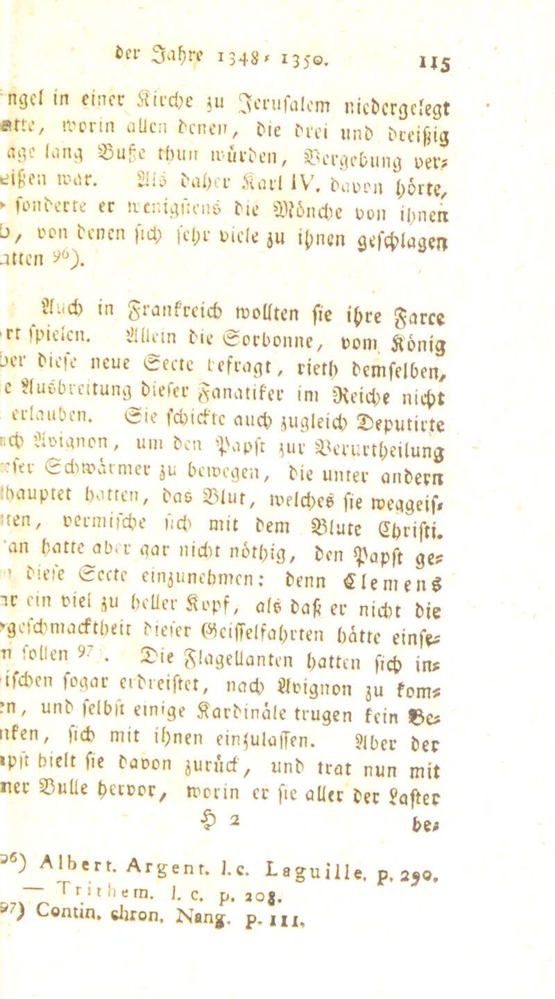 f.ttc, ivcrin aUcii i)ie ^l■ci unb i^teigig ngc long -^ufc t()iiii ^H'rgcbillig üev? uii'r. Siui'l iV, buocu |)5rtc, *■ foiibcrrc ec ivcnigKciiö bic ^})J6ncl,ie coii ibneri 0/ ccn bcnen |id> |cl)c t>ide ju i()nen gefc^ilngcij Jttcn Sfud) in graiifceicb niollten fic i(>rc gurcc rripidcn, i>Hlein Me 0orboiiiie, pom Äonig bcc bicie neue 0eac icfcugt, netl) bemfdben, c Sludneitung biefec jvmatifec im “jHeid^e nict>t ed.iiibcn. eie fdiicftc cuid) jugleid) Ibeputicte Rct l)iuuinon, um bcn ^uv ^ik'cuct(;eilung lei 0dimaimet bcipcgeii, bie untec otibecn (bouptet botten, bcie 23lur, meld)e6 fie meggeif» uen, Dccniircbe üd^ mit bem ^lutc Gbrifti. ‘an bnttc abec gar iiidit nötbig, ben ^^apft ge# 1 biete 0crtc ein3unebmcn; benn «lemeng Tc ein cid ju bdlec ^i'pf, o(e bafi ec nid)t bje ‘gcfdmiacftbeit bieicr (AicijTdfabcren batte einfe^ V tollen 97 . Flagellanten batten ficb in? tfd)en fogar eibceiftet, nach Öcignon ju fom^ rn, unb lelbit eimge ^orbinale trugen fein Ido nfen, )id> mit il)nen ein^ulaffen. «Jber ber •p|t bidt fie baoon aurucf , unb trat nun mit rer SßuÜe betcor^ tccrin ec fie aller ber Hafter ^ bo Albert. Argenr. J.c. Laguille. p. 250. Trithem, |. c. p. joj. Contin* cljron, Nanj, p»iii.