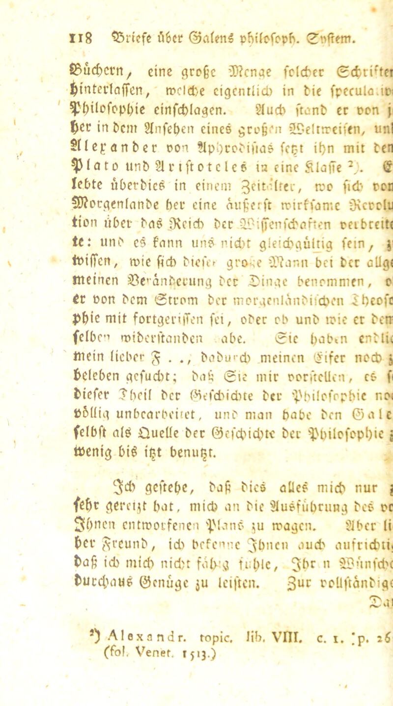 f3?ucf)crn, eine große iWenge fclcbtc gc^ri^tci ^tnterlcjffen, »cld/C cigcniüd) in tic fpcculn.in ' ^^ilofcpI)ie einfcblagen. 5Iud> ftent er oon ji |)CC in Dem Slnfeben eines großen üDelttrcifen, uni Silepnnber Don ?lp[)rcM|m5 fept il)n mit teti ^ 1 a 10 iinb 21 r i ft 01 c l e 6 la eine SlofTe & lebte überbic^ in einem üOJorgenlnnbe ber eine äußerft toirfmmc Üvccclu ticm über bn^ Ü\eid) ber ilPiiTcnfcboften ucibrcttt te: unb e§ fnnn uns nid)t gicicbgültig fnn, }' tuiffen, mie ficb biciVr grose iWor.n bei ber allg< üteinen 33c’anbeaing bcc I)ingc benommen, o 6v üon bem (Strom bet morgcnlembiupen -Jl)cofc pbie mit fortgeriiTen fei, ober ob unb toic et bera fciben miberftanben abe. Sic bobtn enblic ' tnein lieber ^ baburd) meinen i^ifet nod) j beleben gefudn; bnß Sie mir oorncUcn, cs fi biefer Jbeil ber (^erd>id)te ber •^.'bilofopbie no( pbllig unbearbeitet, unb man babc ben ©alc felbft als Cluelle bcc ©efepiebte ber i^pilofoppie j töenig bis ipt benupr. ^d) geftepe, baß bics alles miep nur j feöt gercii|t bat, mid) an bic 2Iusfubrung beS oc Sbnen entmorfenen ']Mans i\u mögen. 2ibcr li per (^rcunb, id) befenne jbnen auch aufnebti! baß id) mid) nid)t föl>:g tuplc, n SBunfdx buc4Hi«S ©enuge ju Iciftcn. 3^^^ roUftanbigc 2)01 *) Alöxnndr. ropic, lib. Vfll. c. i. |p. 26 (foJ, V^enef. TJ13.)