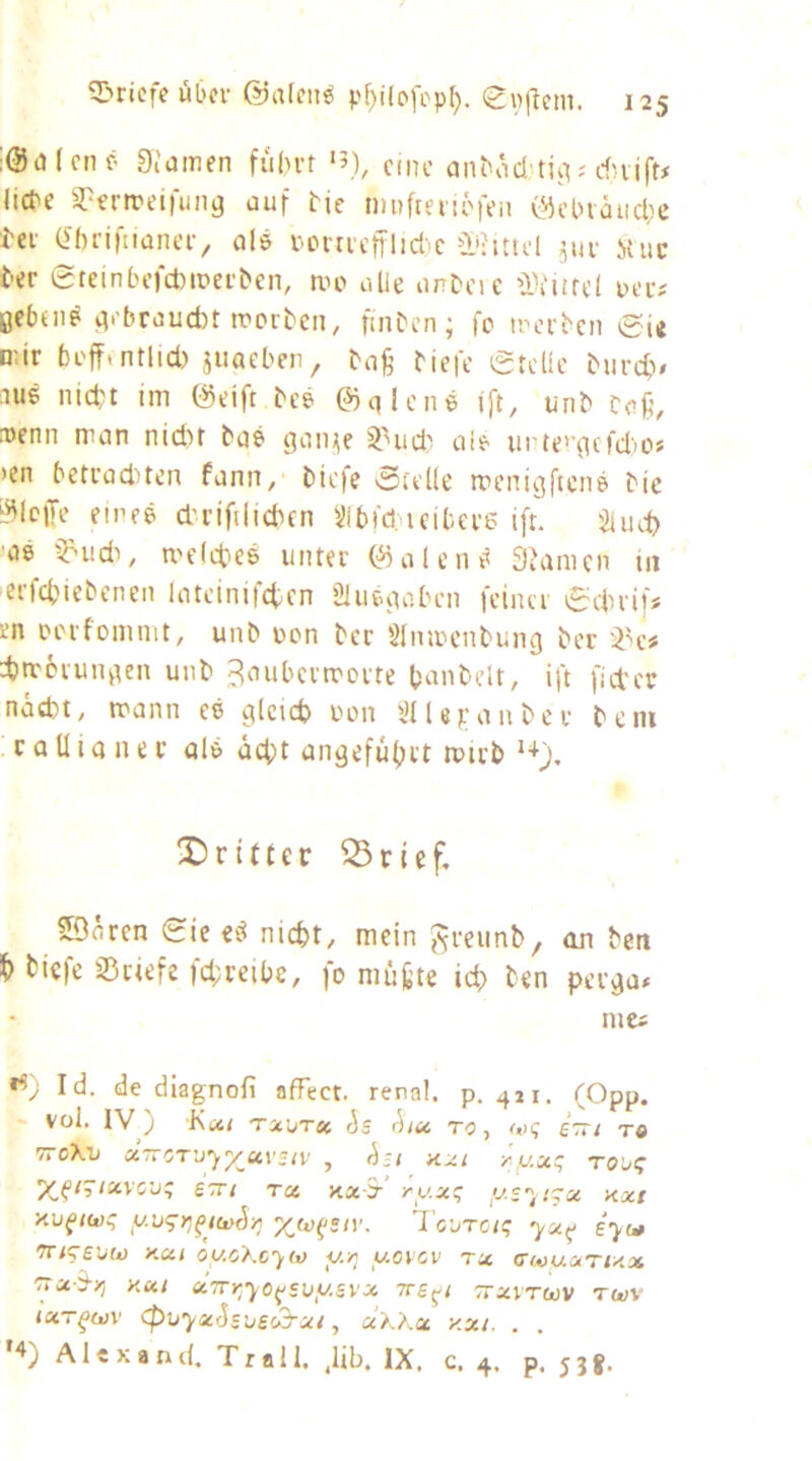 5>ricfc übcv @a[fn^ p^ilofcp^. (gpjTem. ;@o(cnf* 0,'amen fiibvt ‘5), ctnc anbod’tiiV'duift# liebe S?ertt?eiruna auf tie muffenöfen (L0cl)iäiid;c i-et O'brifnaneiv olö bonicjrlid.c jiu- ituc t-er 0teinbefd)it»ei-t>en, au> olle onDeic ü)iiifc( ueu# gebeiip ^i'broucfot rpoitcn, finben; fo trci'bcn 0ie pur beff.ntlid) jiiacben, boß biefe gtdic bureb» aus nid)t im föeift beS ©qlcnS ift, unb baß, a)enn man nid)f baS gaii^e ^nid'! aie urte>’{ufd')0« >en betraducn fann, biefe 0;tl(e rrenigftenS bie i^lcffe eines d'rifilicbcn Sibid. ieitere ifr. $iuct) ■aS §=-udi, melcbeS unter C^alenS 3?amcn in erfebiebenen latcinifcten Slueutobcn feiner 0etrif* en Dcrfomnit, unb pon ber Slnmcnbung ber djmcrunqen unb Baubermerte banbcU, ift fietcr näd)t, mann eS gleich imn i’lUpanber bein c a U i a n e r als acht angeführt mirb X)ritter ^rief, SÖoren 0ic eS nicht, mein JiJreunb, an ben h biefe sßriefe |d;reibe, fo müßte ich ben perga# mci Id. de dlagnofi affect. renal, p. 411, (Opp. vol. IV) KiXi TXI/TSC (5s rha TO, S7r< T« TTOXV «TTOT’j'yp/ai'c/v , hu KXI yy.icq robt; luvcv^ STTi Tci Ka ? yy.x!; ys''^t^u xxi aufiü)i; y'jqr,^t(j^h-y; yjü^ziv. 1 eure/? e'j-w tt/tsuw Kut oycXcyM y/] yovcv tx (Tm/uxtux '^Tx-S-yj y.ui x7Tr,y0(^svysvx Tre^i ttxvtcüv twv txT^ü)V <puyxSsbec3-xi, äxXx y.xi. . . '4) Alex and. Tr all. ,lib. IX. c. 4. p. 53 g.