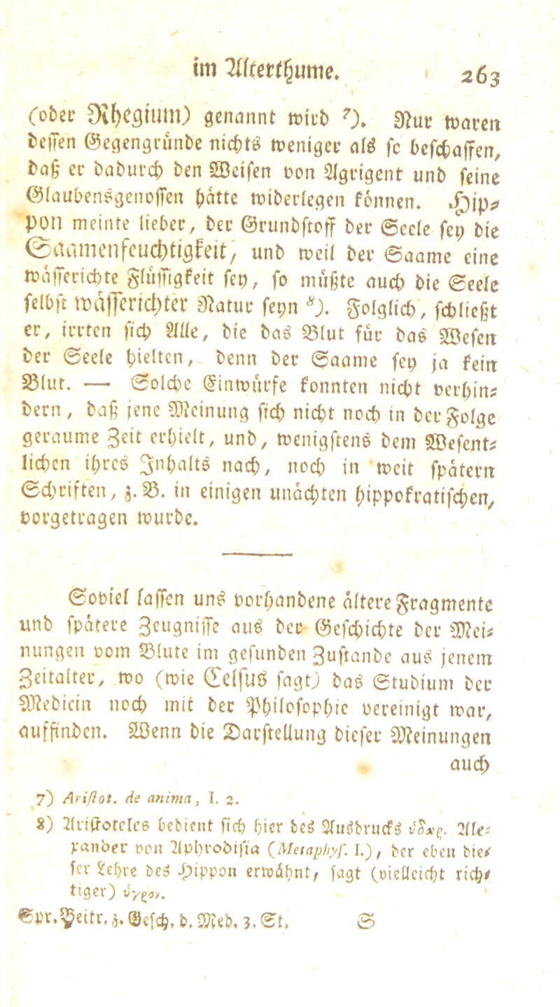 \ (obit Di()C3ium) aenannt tokb 0. 9?uc toaven teilen ©egengrunte nic^t'^ toenigeu afö fc tefctaffen, ta§ ec tatuvct ten SDcifen t)on 2lgcigent unt feine ©Inubenegenoffen (lattc tüiterlegen fonncn. pon meinte lieber, bec ©runbftoff bec ©ccic fep bic ^Se^iinicnfcuc^ti^fcit^ unb mcil bec ©nnme eine n?a)Tecid)te gliiiTigfeit fep, fo mußte nucp bie ©eefe felbft iralTcric^tcr jßatuc fepn 'Jl. golglicb, febließt ec, iccten fiep Mc, bic baß 93(ut füc bas SBefeii bec ©eelc pieltcn, beim bec ©acime fei) ja feilt SBluf. — ©olcpc @inn?ucfc fonnten niept »eepin? tecn, baß jene 9)?einung fiep niept noep in becgolgc gecaumc 3eit ecpielt, unb, menigftenö bem SDefent# liepcn ipeee ^npalts nnep, noep in mcit fpäteett ©ei^riften, in einigen unaepten pippofeotifepen, pocgetcagen muebe. ©opiel faffen un^ poepanbene öftere gengmente unb fpötecc 3eugni(Te eui^ beC' ©efepiepte bec nungeil 00m S51ute im ge|unben 3nft(inbc eiui^ jenem 3eitaftec, mo (mie deffuö feigO baß ©tubium bec aiJebiein noep mit bec ^'pifcfoppic oeceinigt meic, aufpntcn. 2ßenn bie 2)acpeliung biefer CWeinungen micp ^7) Ariflot. de anima, I. 2. 8) Jliiitotclcß Debicnt pep picr beö Sfutibrticf^ vSx^. lllee Vanber t>pu 2ippvobifta (Meiaphyp 1.), ber eben bie^ fei- i:d)rc bc^ ipippoii ernodpnt, lagt (.»icUcie{;t riep/ tiger) tJygoy. €pr.^eitr,i.®cfcp.b.2?ie&.3.©t, ©