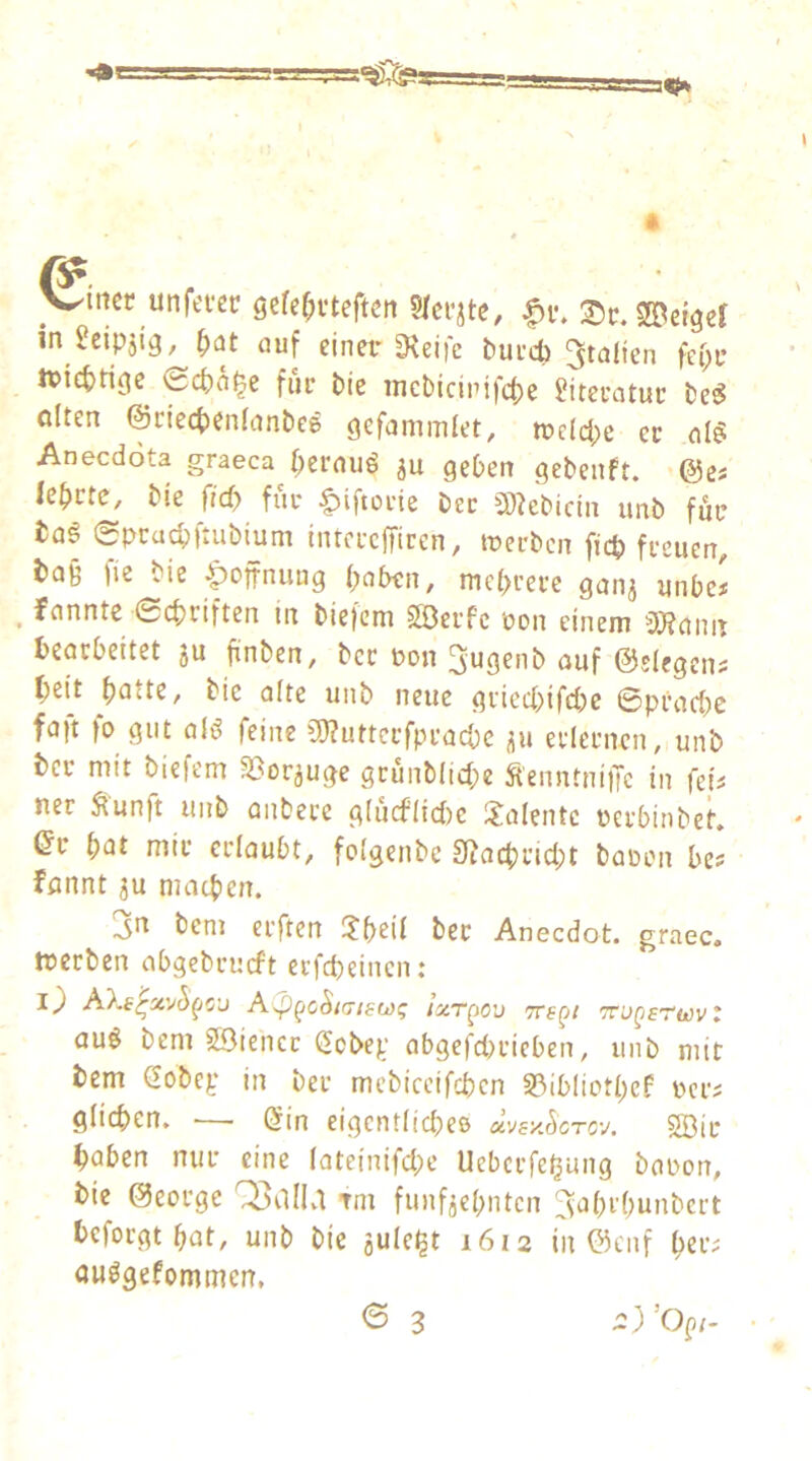 V^mcr unfei-ec gefe^uteftctt |>v. 2>tr. feiger in ^cipjig, \)at auf einer Steife bueeb Italien fei;c ivicbrigc^ Sebn^e füc bie incbicirifcbe füteratuc be^ ölten ©ciecbenlanbes gefammlet, trclcbe ec al§ Aneedota graeca beraub ju geben gebenft. ’@cs lebctc, bie ficb fuc ^iftocte bec 9)tebicin unb für üa§ (Speuebftubium inrcccfficen, treeben ficb feeuen, ta§ fie bie |)offnung (;nben, mcbcece ganj unbe« ^ fannte 0cbciften in bietcni SÖecfc ron einem 3)?ann beorbeitet ju finben, bec pon 3ugenb ouf ©siegend bei't batte, bie alte unb neue giiecbifdK ©peaebe fa|t fo gut alö feine 9)?uttccfpcacbc üu eclecnen, unb bec mit biefem S^orjuge gcunblicbe Äenntni)Tc in fep ner ^unft unb onbece g(ucf(ici)c 3!oIentc reebinbet. ©c bat mic cclaubt, foigenbe 9?ocbcicbt boüon bes fannt ju macben. 3n bem elften 3:beii bec Aneedot, graec. treiben abgebcueft eefebeinen; ACp^c^i(7i80)q /zt^jov Tre^i '^ugsttovl öuö bem 23iencc Sebep abgefd>cieben, unb mit bem ßobcp in bec mcbiceifcben S3ibliotbcf pci; giieben. — (5in eigentiidieß üvsy.ScTC'j. 2Bic haben nur eine Iateinifd;e Uebcifeljung boron, bie ©eoege OpdlLl tm funfjcbntcn ^abibunbert befolgt bat, unb bie jule^t 1612 in ©enf bet^ ouögefommen. 6 3