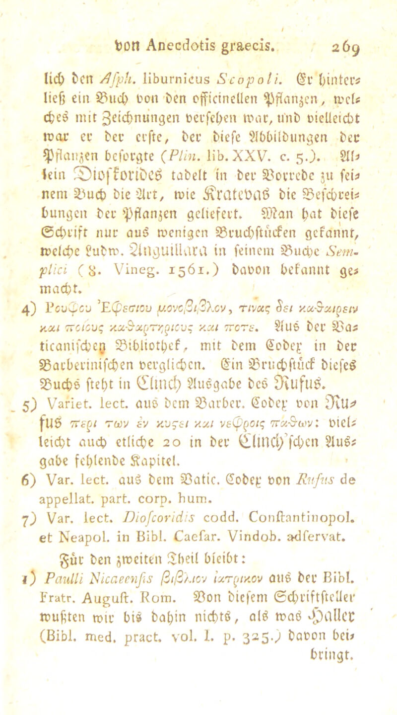 li(^ tcn iiburnicus Scopoli. @i’ ()iiltccs ließ ein S?ud> Oon Oen cfficineüen ^'ißanjcn, ivcU d;e^ mit 3ficf)nungen oeefcljen mne, unb oieUeiebt mar er bec erfte, bcc biefe Slbbilbun^en bec ^ßaitjen bcfoi\Ue (Plin. lib. XXV. c. 5.). iein tnbelt in ber SBovrcbc ju fcü neni §lmct) bie Qirt, mic .^ratctilö bic ^Befcbrei^ bungen ber i^ßanjen geliefert. l;at biefe 0d)rift nur aus? menigen Sßrucbftucfen gefannt, melcbe flubm. Sln^utlUlca in feinem 33udi)c Sem- plici (S« Vineg. 1561.) baüon befannt ges macht. 4) PcuS^C'j ’Espsff/cu y.C','c!3i,2)xv, rtvxq Ssi yM^xigsiv y.xi TTCic'jq ■x.x-’^x(,rr,^iCüz y.xi zrers. §iUS ber S3as ticanifcheg Sibliothef, mit bem Sobe^' in bec S5arberinifchen verglichen. @in S3rnchfiucf biefeö S&uchö fteht in (I(inc^ Sluögabe bcö Drufuö. 5) Vafiet. lect. aiiß bem 3}arbcr. Sobe].' von ü)vUi» fU5 TTe^i rav iv y.v^si y.xi ve(f'(joi(; 7rx-&av: Viels leicht auch etliche 20 in ber ^lincl/fchcn 5luö# gäbe fehlenbe Kapitel. 6) Var. lect. auä bem 33atic. 2obep von Rufits de appellat. part. corp. hum. 7) Var. lect. JJiofcoridis codd. Conftantinopol. et Neapol. in Bibi. Caefar. Vindoh. adfervat. gur ben jmeiten IJheil bieibt: 1) Paulli Ricaeenßs ßtß'/.tcv ixr^tiy.ov Oli^ ber Bibi, fratr. Auguft. Rom. S3on bicfem ©chriftftellei' mußten mir bi« bahin nicht«, al« moö -fOallcc (Bibi. med. pract. vol. I. p. 325.; bavon bei# bringt.