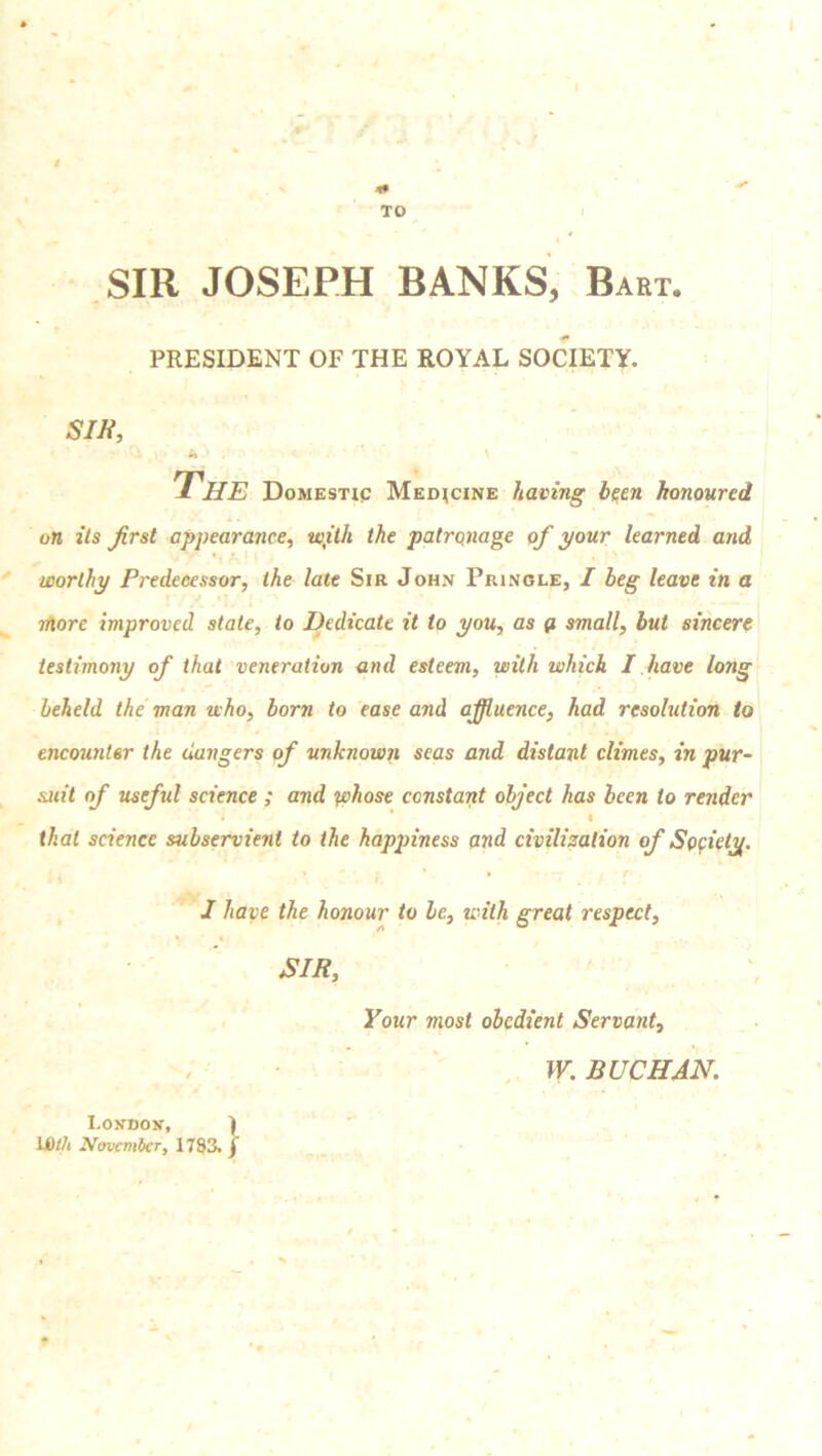 1* TO SIR JOSEPH BANKS, Bart. PRESIDENT OF THE ROYAL SOCIETY. sir, L* The Domestic Medicine having been honoured on its first appearance, with the patronage of your learned and worthy Predecessor, the late Sir John Pringle, I beg leave in a more improved state, to Dedicate it to you, as ft small, but sincere testimony of that veneration and esteem, with which I have long beheld the man who, born to ease and affluence, had resolution to encounter the dangers of unknown seas and distant climes, in pur- suit of useful science ; and whose constant object has been to render i * I that science subservient to the hapjnness and civilization of Society. I have the honour to be, with great respect, SIR, Your most obedient Servant, IV. BUCHAN. London, ) UOth November, 1783. f