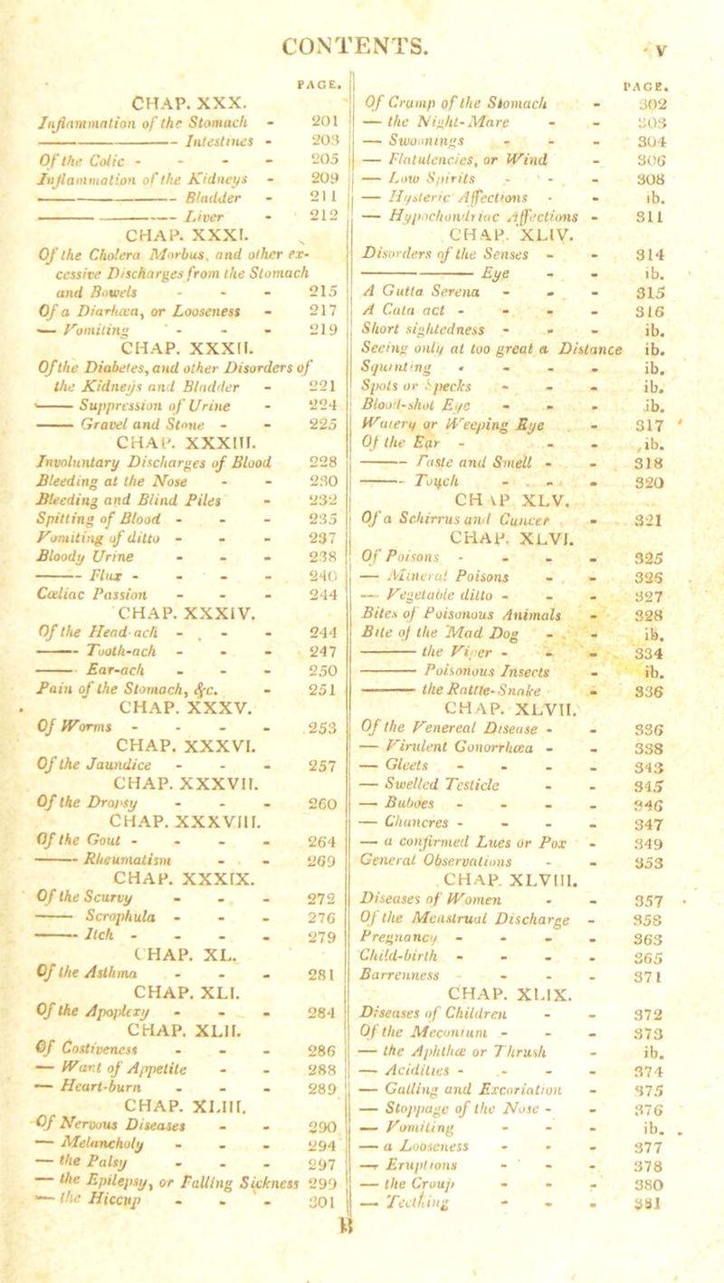 CHAP. XXX. Inflammation of the Stomach - 201 Intestines - 203 Of the Coiic 205 Inflammation of the Kidneys - 209 Bladder - 211 Liver - 212 CHAP. XXXI. Of the Cholera Morbus, and other ex- cessive Dischargesfrom the Stomach and Bowels - - - 215 Of a Diarhcca, or Looseness - 217 ■— Vomiting - - - 219 CHAP. XXXII. Of the Diabetes, and other Disorders of the Kidneys and Bladder - 221 ' Suppression of Urine - 224 Gravel and Stone - - 225 CHAP. XXXIII. Involuntary Discharges of Blood 228 Bleeding at the Nose - - 230 Bleeding and Blind Piles - 232 Spitting of Blood - 235 Vomiting of ditto - 237 Bloody Urine ... 238 Flux - 240 Cceliac Passion - - - 244 CHAP. XXXIV. Of the Head ach - - 244 Tooth-ach - - - 247 Ear-ach - - - 250 Pain of the Stomach, fyc. - 251 CHAP. XXXV. 0/ IVarms - 253 CHAP. XXXVI. Of the Jaundice - - - 257 CHAP. XXXVII. Of the Dropsy ... 260 CHAP. XXXVIII. Of the Gout .... 264 Rheumatism - - 269 CHAP. XXXIX. Of the Scurvy - - - 272 Scrophula ... 276 Itch .... 279 CHAP. XL. 281 Of the Asthma CHAP. XLI. Of the Apoplexy - . - 284 CHAP. XLII. Of Costiveness - - - 286 — IVant of Appetite - - 288 — Heart-burn - - - 289 CHAP. XLI1I. Of Nervous Diseases - - 290 — Melancholy ... 294 — the Palsy ... 297 the Epilepsy, or Falling Sickness 299 •— the Hiccup - . ' - 301 U PACE, Of Crump of the Stomach - 302 — the Night-Mare - - 303 — Swoomngs ... 304 — Flatulencies, or Wind - 306 — Low Spirits ' - - 308 — Hysteric Affectrons • * ib. — Hypochondriac Affections - 311 CHAP. XLIV. Disorders of the Senses - - 314 Eye - - ib. A Gutla Serena - - 315 A Cata act - - . - 316 Short siglitcdness - ib. Seeing only at too great a Distance ib. Squinting .... ib. Spots or 1 pecks ... ib. Blood-shot Eye ... ib. Winery or Weeping Eye - 317 Of the Ear - , ib. Paste and Smell - - 318 Toych - 320 CH yP XLV. Of a Schirrus and Cuncer - 321 CHAP. XLVJ. Of Poisons .... 325 — Mineral Poisons - - 326 — Vegetable ditto ... 327 Biles of Poisonous Animals - 328 Bite of the Mad Dog - - ib. the Viper ... 334 Poisonous Insects - ib. the Rattle-Snake - 336 CHAP. XLVII. Of the Venereal Disease - - 336 — Virulent Gonorrhoea - - 338 — Gleets .... 343 — Swelled Testicle - - 345 — Buboes .... 846 — Chancres .... 347 — a confirmed Lues or Pox - 349 General Observations - - 353 CHAP. XLVII1. Diseases of Women - - 357 Of the Menstrual Discharge - S5S Pregnancy .... 35-3 Child-birth - 865 Barrenness - - - 371 CHAP. XL1X. Diseases of Children - - 372 Of the Meconium ... 373 — the Aphthae or Thrush - ib. — Acidities .... 374 — Galling and Excoriation - 375 — Stoppage of the Nose - - 376 — Vomiting ... jb. — a Looseness - - - 377 —r Erupt ions - - - 378 — the Croup ... 330 — Teething - 381