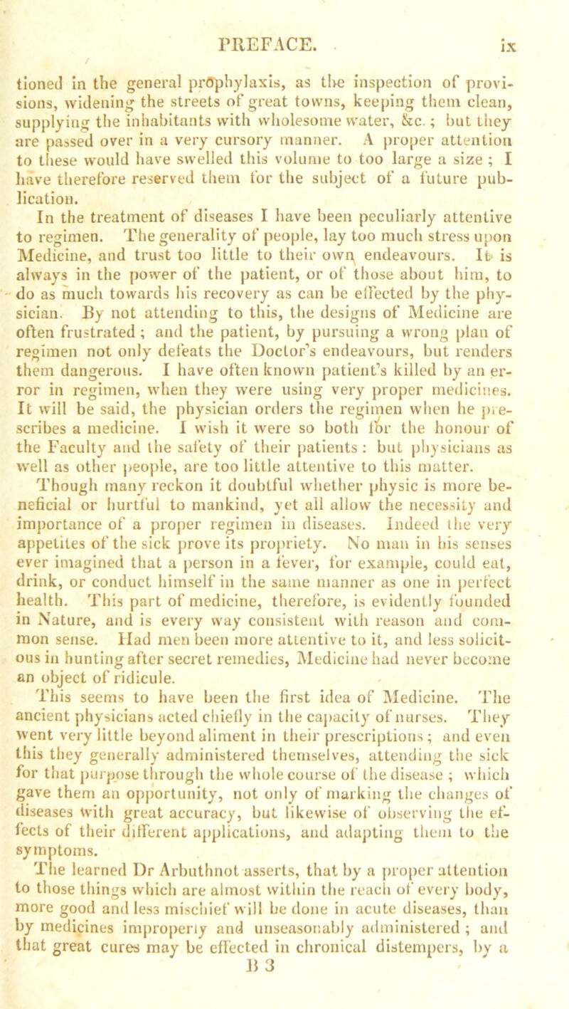 tioned in the general prophylaxis, as the inspection of provi- sions, widening the streets of great towns, keeping them clean, supplying the inhabitants with wholesome water, &c.; but they are passed over in a very cursory manner. A proper attention to these would have swelled this volume to too large a size ; I have therefore reserved them for the subject of a future pub- lication. In the treatment of diseases I have been peculiarly attentive to regimen. The generality of people, lay too much stress upon Medicine, and trust too little to their own^ endeavours. It is always in the power of the patient, or of those about him, to do as much towards his recovery as can be effected by the phy- sician. By not attending to this, the designs of Medicine are often frustrated ; and the patient, by pursuing a wrong plan of regimen not only defeats the Doctor’s endeavours, but renders them dangei'ous. I have often known patient’s killed by an er- ror in regimen, when they were using very proper medicines. It will be said, the physician orders the regimen when lie pre- scribes a medicine. I wish it were so both tor the honour of the Faculty and the safety of their patients: but physicians as well as other people, are too little attentive to this matter. Though many reckon it doubtful whether physic is more be- neficial or hurtful to mankind, yet all allow the necessity and importance of a proper regimen in diseases. Indeed the very appetites of the sick prove its propriety. No man in his senses ever imagined that a person in a fever, for example, could eat, drink, or conduct himself in the same manner as one in perfect health. This part of medicine, therefore, is evidently founded in Nature, and is every way consistent with reason and com- mon sense. Had men been more attentive to it, and less solicit- ous in hunting after secret remedies, Medicine had never become an object of ridicule. This seems to have been the first idea of Medicine. The ancient physicians acted chiefly in the capacity of nurses. They went very little beyond aliment in their prescriptions; and even this they generally administered themselves, attending the sick for that purpose through the whole course of the disease ; which gave them an opportunity, not only of marking the changes of diseases with great accuracy, but likewise of observing the ef- fects of their different applications, and adapting them to the symptoms. The learned I)r Arbuthnot asserts, that by a proper attention to those things which are almost within the reach of every body, more good and less mischief will be done in acute diseases, than by medicines improperly and unseasonably administered ; ami that great cures may be effected in chronical distempers, by a B 3