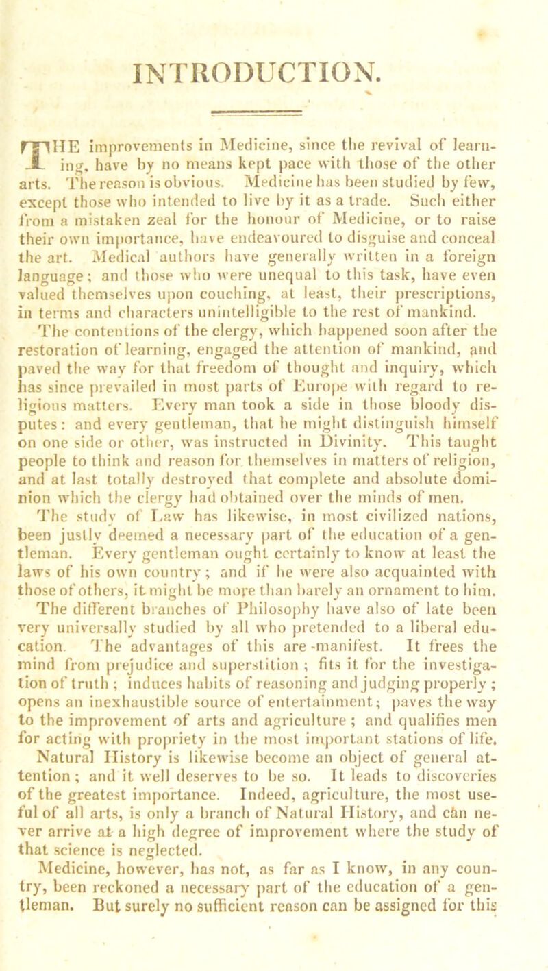 INTRODUCTION. mHE improvements in Medicine, since the revival of learn- JL ing, have by no means kept pace with those of the other arts. The reason is obvious. Medicine has been studied by few, except those who intended to live by it as a trade. Such either from a mistaken zeal for the honour of Medicine, or to raise their own importance, have endeavoured to disguise and conceal the art. Medical authors have generally written in a foreign language; and those who were unequal to this task, have even valued themselves upon couching, at least, their prescriptions, ill terms and characters unintelligible to the rest of mankind. The contentions of the clergy, which happened soon after the restoration of learning, engaged the attention of mankind, and paved the way for that freedom of thought and inquiry, which has since prevailed in most parts of Europe with regard to re- ligions matters. Every man took a side in those bloody dis- putes: and every gentleman, that he might distinguish himself on one side or other, was instructed in Divinity. This taught people to think and reason for themselves in matters of religion, and at last totally destroyed that complete and absolute domi- nion which the clergy had obtained over the minds of men. The study of Law has likewise, in most civilized nations, been justly deemed a necessary part of the education of a gen- tleman. Every gentleman ought certainly to know at least the laws of his own country; and if he were also acquainted with those of others, it might be more than barely an ornament to him. The different branches of Philosophy have also of late been very universally studied by all who pretended to a liberal edu- cation. The advantages of this are -manifest. It frees the mind from prejudice and superstition ; fits it for the investiga- tion of truth ; induces habits of reasoning and judging properly ; opens an inexhaustible source of entertainment; paves the way to the improvement of arts and agriculture; and qualifies men for acting with propriety in the most important stations of life. Natural History is likewise become an object of general at- tention ; and it well deserves to be so. It leads to discoveries of the greatest importance. Indeed, agriculture, the most use- ful of all arts, is only a branch of Natural History, and chn ne- ver arrive at a high degree of improvement where the study of that science is neglected. Medicine, however, has not, as far as I know, in any coun- try, been reckoned a necessary part of the education of a gen- tleman. Put surely no sufficient reason can be assigned for this