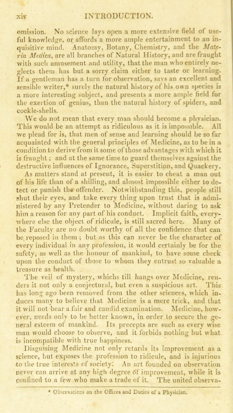 omission. No science lays open a more extensive field of use- ful knowledge, or affords a more ample entertainment to an in- quisitive mind. Anatomy, Botany, Chemistry, and the Mate- ria Metlica, are all branches of Natural History, and are fraught with such amusement and utility, that the man who entirely ne- glects them has but a sorry claim either to taste or learning. If a gentleman has a turn for observation, says an excellent and sensible writer,* surely the natural history of his own species is a more interesting subject, and presents a more ample field for the exertion of genius, than the natural history of spiders, and cockle-shells. We do not mean that every man should become a physician. This would be an attempt as ridiculous as it is impossible. All we plead for is, that men of sense and learning should be so far acquainted with the general principles of Medicine, as to be in a condition to derive from it some of those advantages with which it is fraught; and at the same time to guard themselves against the destructive influences of Ignorance, Superstition, and Quackery. As matters stand at present, it is easier to cheat a man out of his life than of a shilling, and almost impossible either to de- tect or punish the offender. Notwithstanding this, people still shut their eyes, and take every thing upon trust that is admi- nistered by any Pretender to Medicine, without daring to ask him a reason for any part of his conduct. Implicit faith, every- where else the object of ridicule, is still sacred here. Many of the Faculty are no doubt worthy of all the confidence that can be. reposed in them ; but as this can never be the character of every individual in any profession, it would certainly be for the safety, as well as the honour of mankind, to have some check upon the conduct of those to whom they entrust so valuable a treasure as health. . The veil of mystery, whichs till hangs over Medicine, ren- ders it not only a conjectural, but even a suspicious art. This has long ago been removed from the other sciences, which in- duces many to believe that Medicine is a mere trick, and that it will not bear a fair and candid examination. Medicine, how- ever, needs only to be better known, in order to secure the ge- neral esteem of mankind. Its precepts are such as every wise man would choose to observe, and it forbids nothing but what is incompatible with true happiness. Disguising Medicine not only retards its improvement as a science, but exposes the profession to ridicule, and is injurious to the true interests of society.’ An art founded on observation never can arrive at any high degree of improvement, while it is Confined to a few who make a trade of it. The united observa- • Observations on the Offices and Duties of a Physician.