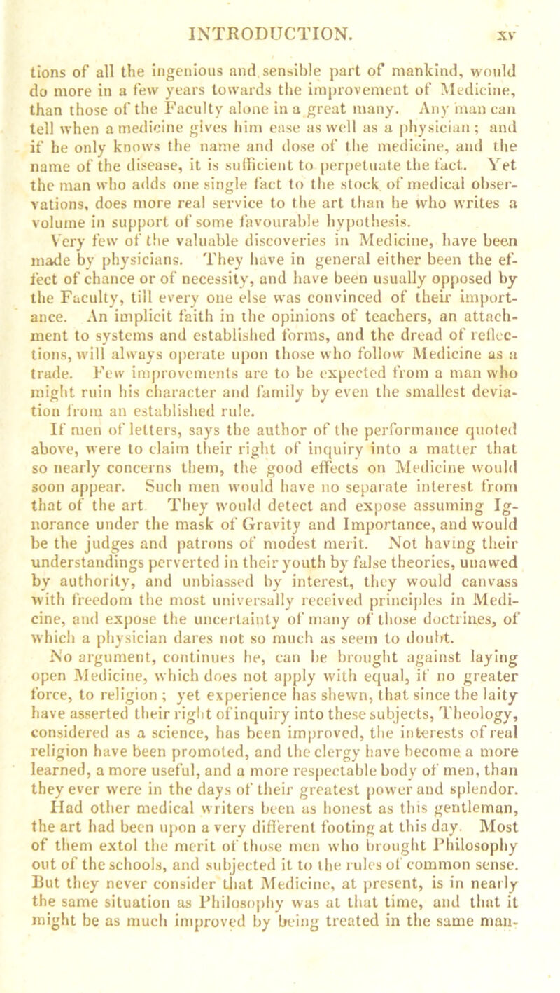 tions of all the Ingenious and, sensible part of mankind, would do more in a few years towards the improvement of Medicine, than those of the Faculty alone in a great many. Any man can tell when a medicine gives him ease as well as a physician ; and if he only knows the name and dose of the medicine, and the name of the disease, it is sufficient to perpetuate the fact.. Yet the man who adds one single fact to the stock of medical obser- vations, does more real service to the art than be who writes a volume in support of some favourable hypothesis. Very few of the valuable discoveries in Medicine, have been made by physicians. They have in general either been the ef- fect of chance or of necessity, and have been usually opposed by the Faculty, till every one else was convinced of their import- ance. An implicit faith in the opinions of teachers, an attach- ment to systems and established forms, and the dread of reflec- tions, will always operate upon those who follow Medicine as a trade. Few improvements are to be expected from a man who might ruin his character and family by even the smallest devia- tion from an established rule. If men of letters, says the author of the performance quoted above, were to claim their right of inquiry into a matter that so nearly concerns them, the good effects on Medicine would soon appear. Such men would have no separate interest from that of the art They would detect and expose assuming Ig- norance under the mask of Gravity and Importance, and would be the judges and patrons of modest merit. Not having their understandings perverted in their youth by false theories, unawed by authority, and unbiassed by interest, they would canvass with freedom the most universally received principles in Medi- cine, and expose the uncertainty of many of those doctrines, of which a physician dares not so much as seem to doubt. No argument, continues he, can be brought against laying open Medicine, which does not apply with equal, if no greater force, to religion ; yet experience has shewn, that since the laity have asserted their right of inquiry into these subjects, Theology, considered as a science, has been improved, the interests of real religion have been promoted, and the clergy have become a more learned, a more useful, and a more respectable body of men, than they ever were in the days of their greatest power and splendor. Had other medical writers been as honest as this gentleman, the art had been upon a very different footing at this day. Most of them extol the merit of those men who brought Philosophy out of the schools, and subjected it to the rules of common sense. But they never consider that Medicine, at present, is in nearly the same situation as Philosophy was at that time, and that it might be as much improved by being treated in the same man-