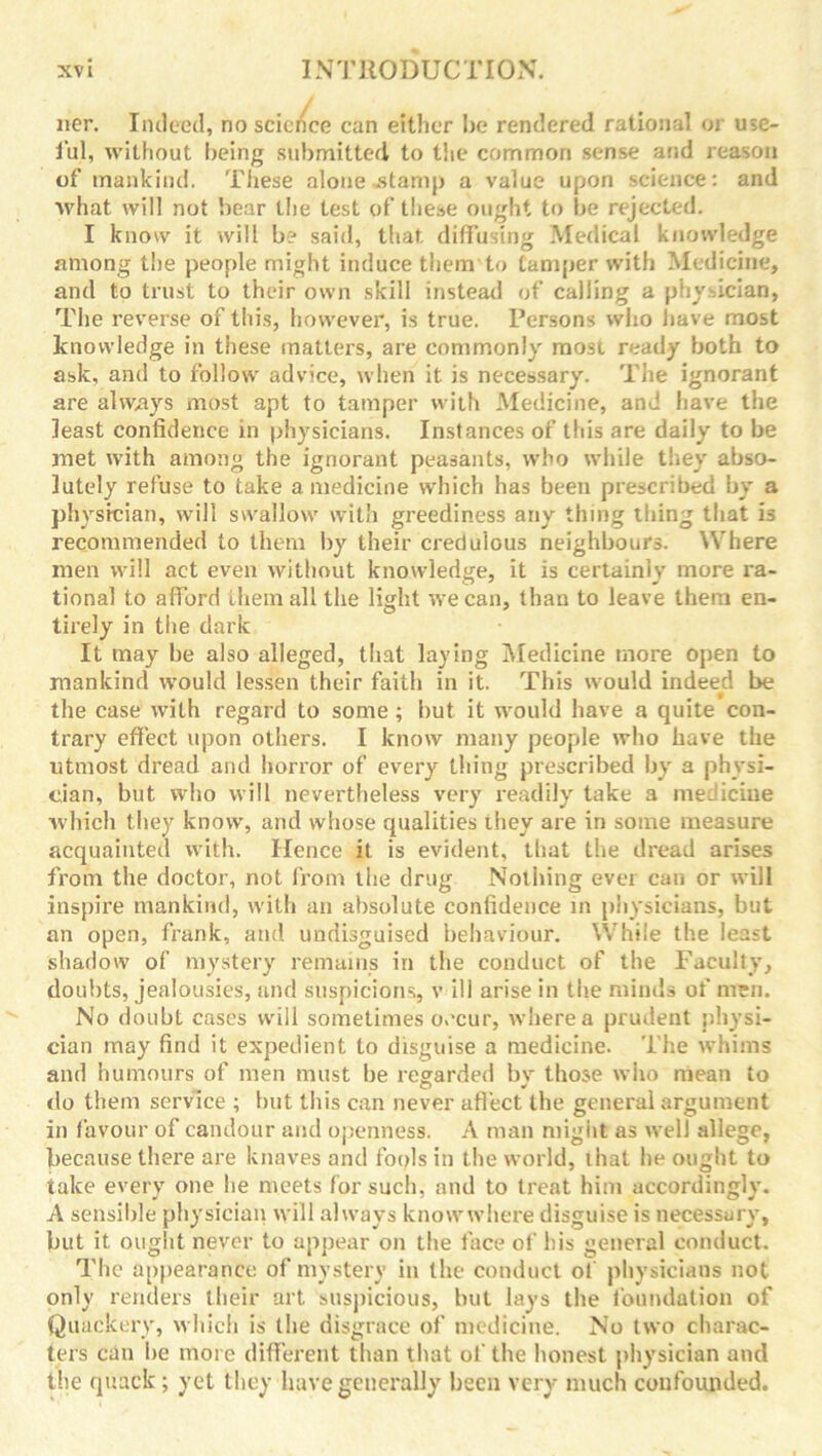 ner. Indeed, no science can either be rendered rational or use- ful, without being submitted to the common sense and reason of mankind. These alone stamp a value upon science: and what will not bear the test of these ought to be rejected. I know it will b? said, that diffusing Medical knowledge among the people might induce them to tamper with Medicine, and to trust to their own skill instead of calling a physician, The reverse of this, however, is true. Persons who have most knowledge in these matters, are commonly most ready both to ask, and to follow advice, when it is necessary. The ignorant are always most apt to tamper with Medicine, and have the least confidence in physicians. Instances of this are daily to be met with among the ignorant peasants, who while they abso- lutely refuse to take a medicine which has been prescribed by a physician, will swallow with greediness any thing thing that i3 recommended to them by their credulous neighbours. Where men will act even without knowledge, it is certainly more ra- tional to afford them all the light we can, than to leave them en- tirely in the dark It may be also alleged, that laying Medicine more open to mankind would lessen their faith in it. This would indeed be the case with regard to some; but it would have a quite con- trary effect upon others. I know many people who have the utmost dread and horror of every thing prescribed by a physi- cian, but who will nevertheless very readily take a medicine which they know, and whose qualities they are in some measure acquainted with. Hence it is evident, that the dread arises from the doctor, not from the drug Nothing ever can or will inspire mankind, with an absolute confidence in physicians, but an open, frank, and undisguised behaviour. While the least shadow of mystery remains in the conduct of the Faculty, doubts, jealousies, and suspicions, v ill arise in the minds of men. No doubt cases will sometimes o,’cur, where a prudent physi- cian may find it expedient to disguise a medicine. The whims and humours of men must be regarded by those who mean to do them service ; but this can never affect the general argument in f avour of candour and openness. A man might as well allege, because there are knaves and fools in the world, that he ought to take every one be meets for such, and to treat him accordingly. A sensible physician will always knowwhere disguise is necessary, but it ought never to appear on the face of his general conduct. The appearance of mystery in the conduct ol physicians not only renders their art suspicious, but lays the foundation of Quackery, which is the disgrace of medicine. No two charac- ters can he more different than that of the honest physician and the quack; yet they have generally been very much confounded.