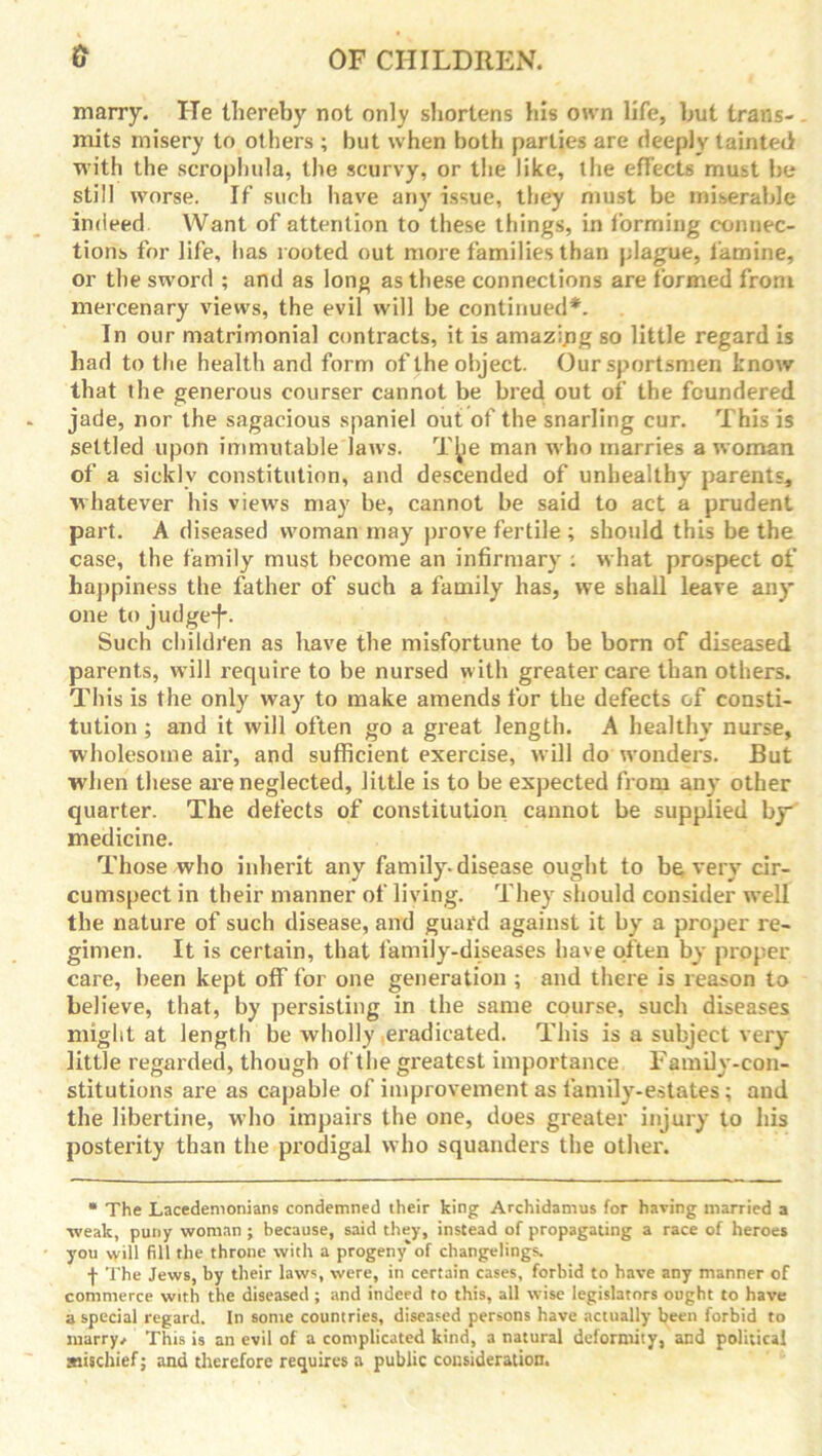 marry. lie thereby not only shortens Ills own life, but trans- mits misery to others ; but when both parties are deeply tainted with the scrophula, the scurvy, or the like, the effects must be still worse. If such have any issue, they must be miserable indeed Want of attention to these things, in forming connec- tions for life, has rooted out more families than plague, famine, or the sword ; and as long as these connections are formed from mercenary views, the evil will be continued*. In our matrimonial contracts, it is amazipg so little regard is had to the health and form of the object. Our sportsmen know that the generous courser cannot be bred out of the foundered jade, nor the sagacious spaniel out of the snarling cur. This is settled upon immutable laws. The man who marries a woman of a sickly constitution, and descended of unhealthy' parents, whatever his views may be, cannot be said to act a prudent part. A diseased woman may prove fertile ; should this be the case, the family must become an infirmary': what prospect of happiness the father of such a family has, we shall leave any one to judge*)-. Such children as have the misfortune to be born of diseased parents, will require to be nursed with greater care than others. This is the only way to make amends for the defects of consti- tution ; and it will often go a great length. A healthy nurse, wholesome air, and sufficient exercise, will do wonders. But when these are neglected, little is to be expected from any other quarter. The defects of constitution cannot be supplied by* medicine. Those who inherit any family'-disease ought to be very' cir- cumspect in their manner of living. They should consider well the nature of such disease, and guard against it by' a proper re- gimen. It is certain, that family-diseases have often by proper care, been kept off for one generation ; and there is reason to believe, that, by persisting in the same course, such diseases might at length be wholly eradicated. This is a subject very- little regarded, though of the greatest importance Family-con- stitutions are as capable of improvement as family-estates; and the libertine, who impairs the one, does greater injury to his posterity than the prodigal who squanders the other. • The Lacedemonians condemned their king Archidamus for having married a weak, puny woman ; because, said they, instead of propagating a race of heroes you will fill the throne with a progeny* of changelings. f The Jews, by their laws, were, in certain cases, forbid to have any manner of commerce with the diseased ; and indeed to this, all wise legislators ought to have a special regard. In some countries, diseased persons have actually been forbid to marry/ This is an evil of a complicated kind, a natural deformity, and political mischief; and therefore requires a public consideration.