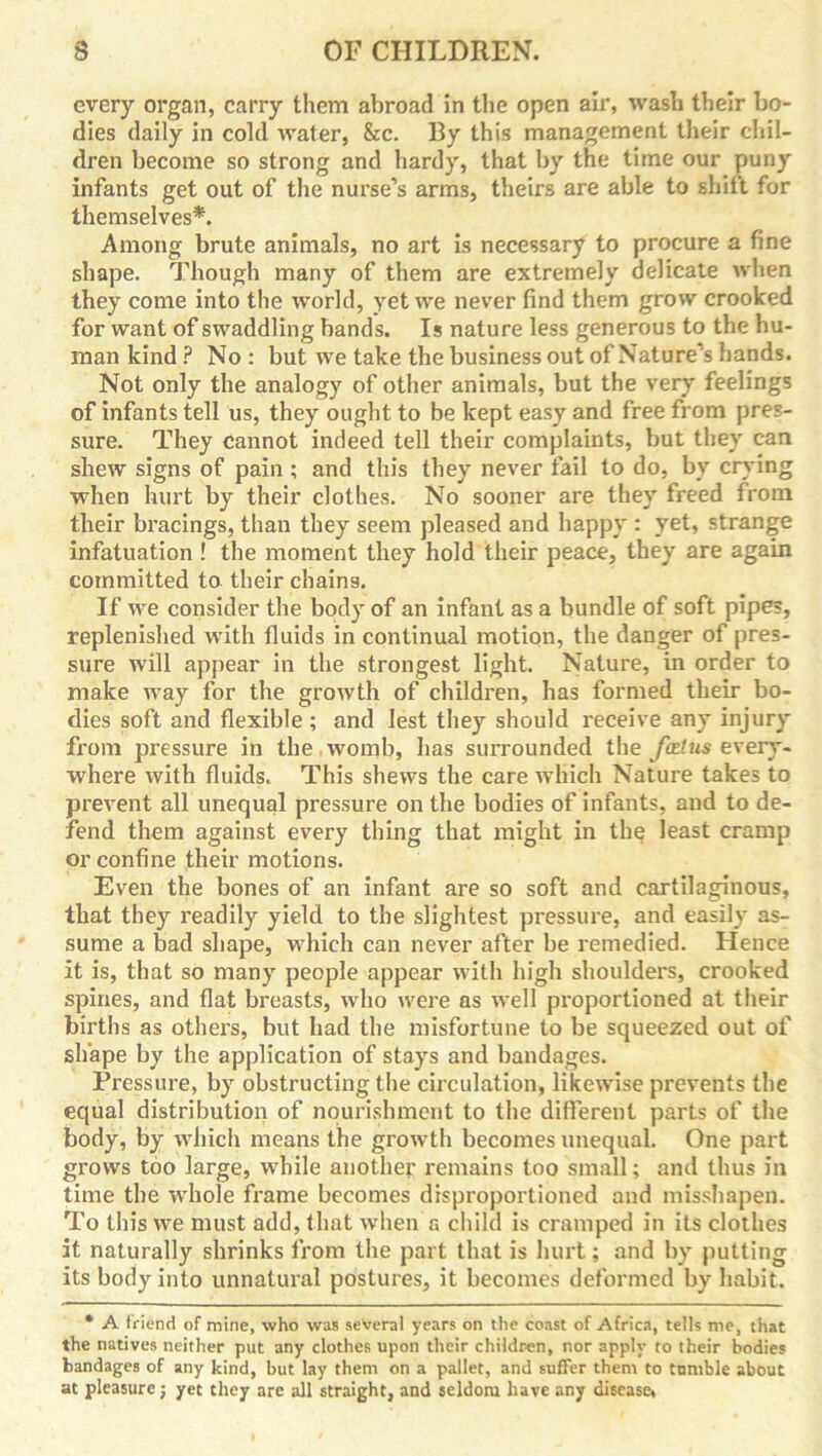 every organ, carry them abroad in the open air, wash their bo- dies daily in cold water, &c. By this management their chil- dren become so strong and hardy, that by the time our puny infants get out of the nurse's arms, theirs are able to shift for themselves*. Among brute animals, no art is necessary to procure a fine shape. Though many of them are extremely delicate when they come into the world, yet we never find them grow crooked for want of swaddling bands. Is nature less generous to the hu- man kind ? No : but we take the business out of Nature's hands. Not only the analogy of other animals, but the very feelings of infants tell us, they ought to be kept easy and free from pres- sure. They cannot indeed tell their complaints, but they can shew signs of pain ; and this they never fail to do, by crying when hurt by their clothes. No sooner are they freed from their bracings, than they seem pleased and happy : yet, strange infatuation ! the moment they hold their peace, they are again committed to their chains. If we consider the body of an infant as a bundle of soft pipes, replenished with fluids in continual motion, the danger of pres- sure will appear in the strongest light. Nature, in order to make way for the growth of children, has formed their bo- dies soft and flexible ; and lest they should receive any injury from pressure in the womb, has surrounded the fcelus every- where with fluids. This shews the care which Nature takes to prevent all unequal pressure on the bodies of infants, and to de- fend them against every thing that might in the least cramp or confine their motions. Even the bones of an infant are so soft and cartilaginous, that they readily yield to the slightest pressure, and easily as- sume a bad shape, which can never after be remedied. Hence it is, that so many people appear with high shoulders, crooked spines, and flat breasts, who were as well proportioned at their births as others, but had the misfortune to be squeezed out of shape by the application of stays and bandages. Pressure, by obstructing the circulation, likewise prevents the equal distribution of nourishment to the different parts of the body, by which means the growth becomes unequal. One part grows too large, while another remains too small; and thus in time the whole frame becomes disproportioned and misshapen. To this we must add, that when a child is cramped in its clothes it naturally shrinks from the part that is hurt; and by putting its body into unnatural postures, it becomes deformed by habit. * A friend of mine, who was several years on the coast of Africa, tells me, that the natives neither put any clothes upon their children, nor apply to their bodies bandages of any kind, but lay them on a pallet, and suffer them to tumble about at pleasure; yet they are all straight, and seldom have any disease,