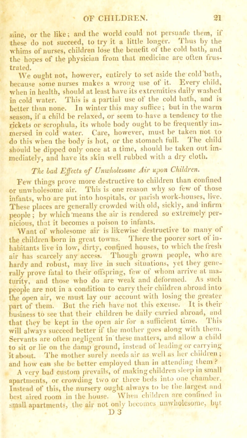 nine, or the like; and the world could not persuade them, it' these do not succeed, to try it a little longer. Thus by the whims of nurses, children lose the benefit of the cold bath, and the hopes of the physician from that medicine are often frus- trated. _ , We ought not, however, entirely to set aside the cold bath, because some nurses makes a wrong use of it. Every child, when in health, should at least have its extremities daily washed in cold water. This is a partial use of the cold bath, and is better than none. In winter this may suffice; but in the warm season, if a child be relaxed, or seem to have a tendency to the rickets or scrophula, its whole body ought to be frequently im- mersed in cold water. Care, however, must be taken not to do this when the body is hot, or the stomach full. J he child should be dipped only once at a time, should be taken out im- mediately, and have its skin well rubbed with a dry cloth. The Lad Effects of Unwholesome Air upon Children. Few things prove more destructive to children than confined or unwholesome air. This is one reason why so few of those infants, who are put into hospitals, or parish work-houses, live. These places are generally crowded with old, sickly, and infirm people ; by which ‘means the air is rendered so extremely per- nicious, that it becomes a poison to infants. Want of wholesome air is likewise destructive to many of the children born in great towns. There the poorer sort of in- habitants live in low, dirty, confined houses, to which the fresh air has scarcely any access. Though grown people, who are hardy and robust, may live in such situations, yet they gene- rally prove fatal to their offspring, few of whom arrive at ma- turity, and those who do are weak and deformed. As such people are not in a condition to carry their children abroad into the open air, we must, lay our account with losing the greater part of them. But the rich have not this excuse. It is their business to see that their children be daily carried abroad, and that they be kept in the open air for a sufficient time. 1 his will always succeed better if the mother goes along with them. Servants are often negligent in these matters, and allow a child to sit or lie on the damp ground, instead ot leading or carrying it about. The mother surely needs air as well as her children ; and how can she be better employed than in attending them? A verv bad custom prevails, of making children sleep in small apartments, or crowding two or three beds into one chambei. Instead of this, the nursery ought always to be toe largest and best aired room in the house. When children are confined in small apartments, the air not only becomes unwholesome, by