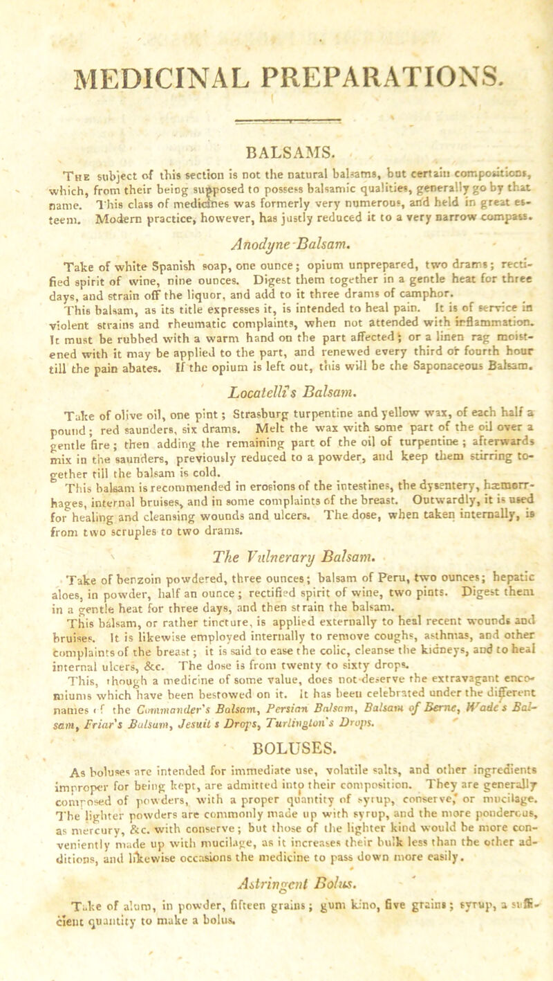 MEDICINAL PREPARATIONS. ‘ I BALSAMS. The subject of this section is not the natural balsams, but certain compositions, which, from their being supposed to possess balsamic qualities, generally go by that name. This class of medicines was formerly very numerous, and held in great es- teem. Modern practice, however, has justly reduced it to a very narrow compass. Anodyne Balsam. Take of white Spanish soap, one ounce; opium unprepared, two drams; recti- fied spirit of wine, nine ounces. Digest them together in a gentle heat for three days, and strain off the liquor, and add to it three drams of camphor. This balsam, as its title expresses it, is intended to heal pain. It is of service in violent strains and rheumatic complaints, when not attended with inflammation. It must be rubbed with a warm hand on the part affected; or a linen rag moist- ened with it may be applied to the part, and renewed every third or fourth hour till the pain abates. If the opium is left out, this will be che Saponaceous Balsam. Locatellis Balsam. Take of olive oil, one pint; Strasburg turpentine and yellow wax, of each half a pound ; red saunders, six drams. Melt the wax with some part of the oil over a gentle fire; then adding the remaining part of the oil of turpentine; afterwards mix in the saunders, previously reduced to a powder, and keep them stirring to- gether till the balsam is cold. This balsam is recommended in erosions of the intestines, the dysentery, htemorr- hages, internal bruises, and in some complaints of the breast. Outwardly, it is used for healing arid cleansing wounds and ulcers. The dose, when taken internally, is from two scruples to two drams. The Vulnerary Balsam. Take of benzoin powdered, three ounces; balsam of Peru, two ounces; hepatic aloes, in powder, half an ounce ; rectified spirit of wine, two pints. Digest them in a gentle heat for three days, and then strain the balsam. This balsam, or rather tincture, is applied externally to heal recent wounds and bruises. It is likewise employed internally to remove coughs, asthmas, and other complaints of the breast; it is said to ease the colic, cleanse the kidneys, and to heal internal ulcers, &c. The dose is from twenty to sixty drops. This, though a medicine of some value, does not deserve the extravagant enco- miums which have been bestowed on it. It has been celebrated under the different names < f the Commander's Balsam, Persian Balsam, Balsam of Berne, Hrades Bal- sam, Friar's Balsam, Jesuit s Drops, Turlington s Drops. BOLUSES. As boluses arc intended for immediate use, volatile salts, and other ingredients improper for being kept, are admitted into their composition. They are generally comrosed of powders, with a proper quantity of sytup, conserve* or mucilage. The lighter powders are commonly made up with syrup, and the more ponderous, as mercury, &c. with conserve; but those of the lighter kind would be more con- veniently made up with mucilage, as it increases their hulk less than the other ad- ditions, and likewise occasions the medicine to pass down more easily. 4 Astringent Bolus. Take of alum, in powder, fifteen grains; gum kino, five grains; syrup, a suffi- cient quantity to make a bolus.