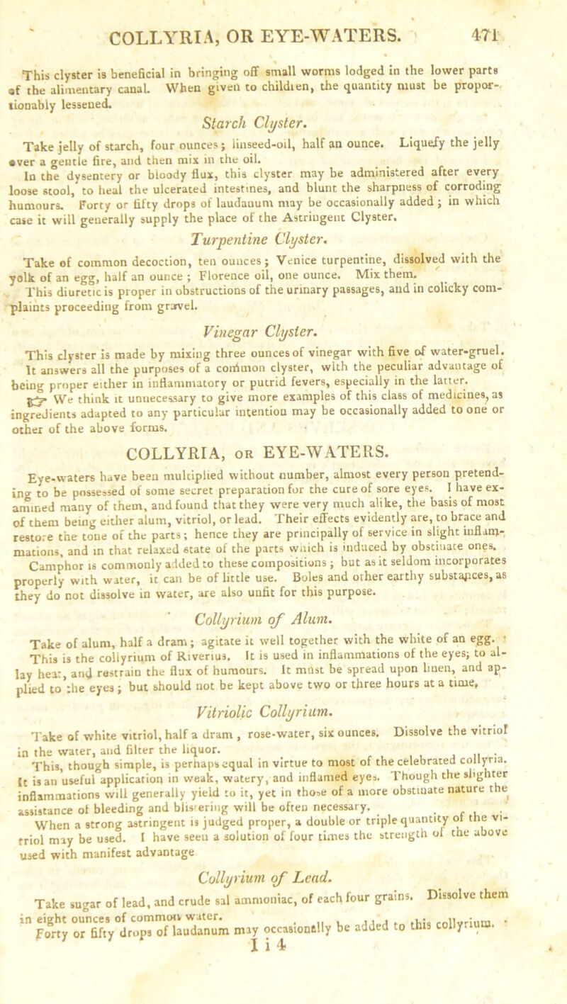 COLLYRIA, OR EYE-WATERS. 4Y1 This clyster is beneficial in bringing off small worms lodged in the lower parts of the alimentary canal. When given to childien, the quantity must be propor-. tionabiy lessened. Starch Clyster. Take jelly of starch, four ounces ; iinseed-oil, half an ounce. Liquefy the jelly •ver a gentle fire, and then mix in the oil. In the dysentery or bloody flux, this clyster may be administered after every loose stool, to heal the ulcerated intestines, and blunt the sharpness of corroding humours. Forty or fifty drops of laudauum may be occasionally added ; in which case it will generally supply the place of the Astringent Clyster. Turpentine Clyster. Take of common decoction, ten ounces; Venice turpentine, dissolved with the yolk of an egg, half an ounce ; Florence oil, one ounce. Mix them. This diuretic is proper in obstructions of the urinary passages, and in colicky com- plaints proceeding from grarvel. Vinegar Clyster. This clyster is made by mixing three ounces of vinegar with five of water-gruel. It answers all the purposes of a confmon clyster, with the peculiar advantage of being proper either in inflammatory or putrid fevers, especially in the latter. We think it unnecessary to give more examples of this class of medicines, as ingredients adapted to any particular intention may be occasionally added to one or other of the above forms. COLLYRIA, or EYE-WATERS. Eye-waters have been mulciphed without number, almost every person pretend- ing to be possessed of some secret preparation for the cure of sore eyes. I have ex- amined many of them, aud found that they were very much alike, the basis of most of them being either alum, vitriol, or lead. Their effects evidently are, to brace and restore the tone of the parts; hence they are principally of service in slight inflam- mations, and in that relaxed state of the parts wiiich is induced by obstinate ones. Camphor is commonly added to these compositions; but as it seldom incorporates properly with water, it can be of little use. Boles and other earthy substances, as they do not dissolve in water, are also unfit for this purpose. Colly Hum of Alum. Take of alum, half a dram; agitate it well together with the white of an egg. • This is the coliyrium of Riverius. It is used in inflammations of the eyes; to al- lay heat, and restrain the flux of humours. It mast be spread upon linen, and ap- plied to'the eyes; but should not be kept above two or three hours at a time. Vitriolic Coliyrium. Take of white vitriol, half a dram , rose-water, six ounces. Dissolve the vitriol in the water, and filter the liquor. . . This, though simple, is perhaps equal in virtue to most of the celebrated coityna. (t is an useful application in weak, watery, and inflamed eyes. Though the slighter inflammations will generally yield to it, yet in those of a more obstiuate nature the assistance ol bleeding and blis'ering will be often necessary. , When a strong astringent is judged proper, a double or triple quantity of the vi- triol may be used. I have seeu a solution of four times the strength ol the above used with manifest advantage Dissolve them Coliyrium of Lead. Take sugar of lead, and crude sal ammoniac, of each four grains. in eight ounces of common water. . ,, , • rniiwr;„m Forty or fifty drops of laudanum miy occasionally be added to this coliyrium. I i 4