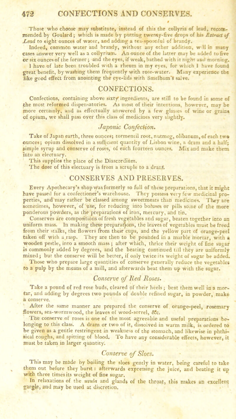 Those who choose may substitute, instead of this the collyria of lead, recom- mended by Goulard ; which is made by putting twenty-five drops of his Extract of Lead to eight ounces of water, and adding a tea-spoonful of brandy. Indeed, common water and brandy, withour any other addition, w 11 in many cases answer very well as a collyrium. An ounce of the latter may be added to five or six ounces of the former; and the eyes, if weak, bathed with it night and morning. 1 have of late been troubled with a rheum in my eyes, for which 1 have found great benefit, by washing them frequently with rote-water. Many experience the like good effect from anointing the eye-lids with Smelhom'S salve. CONFECTIONS. Confections, containing above sixty ingredients, are still to be found in some of the most reformed dispensatories. As most of their intentions, however, may be more certainly, and as effectually answered by a few glasses of wine or grain* of opium, we shall pass over this class of medicines very slightly. Japonic Confection. Take of Japan earth, three ounces; tormemil root, nutmeg, olibaDum.of each two ounces; opium dissolved in a sufficient quantity of Lisbon wine, a dram and a half; simple syrup and conserve of roses, of each fourteen ounces. Mix and make them into an electuary. This supplies the place of the Diascordihm. The dose of this electuary is from a scruple to a draaf. CONSERVES AND PRESERVES. Every Apothecary’s shop was formerly so full of these preparations, that it might have passed for a confectioner’s warehouse. They possess very few medicinal pro- perties, and may rather be classed among sweetmeats than medicines. They are sometimes, however, of use, for reducing into boluses or pilis some of the more ponderous powders, as the preparations of iron, mercury, and tin. Conserves are compositions of fresh vegetables and sugar, beaten together into an uniform mass. In making these preparations, the leaves of vegetables must be freed from their stalks, the flowers flom their cups, and the yellow part of orange-peel taken off with a rasp. They are then to be pounded in a marble mortar, with a wooden pestle, into a smooth mass ; after which, thrice their Weight of fine sugar is commonly added hy degrees, and the beating continued till they are uniformly mixed; but the conserve will be better, if only twice its weight of sugar be added. Those who prepare large quantities of conserve generally reduce the vegetables to a pulp by the means of a mill, and afterwards beat them up with the sugar. Conserve of Red Roses. Take a pound of red rose buds, cleared of their heels ; beat them well in a mor- tar, and adding by degrees two pounds of double refined sugar, in powder, make a conserve. After the same manner are prepared the conserve of orange-peel, rosemary flowers, sea-wormwood, the leaves of wood-sorrel, Sfc. The conserve of roses is one of the most agreeable and useful preparations be- longing to this class. A dram or two of it, dissolved in warm milk, is ordered to be given as a gentle restringent in weakness of the stomach, and likewise in phthi- sical coughs, and spitting of blood. To have any considerable effects, however, it must be taken in larger quantity. Conserve of Sloes. This may be made by boiling the sloes gently in water, being careful to take them out before they burst: afterwards expressing the juice, and beating it up with three times its weight of fine sugar. In relaxations of the uvula and glands of the throat, this makes an excellent gargle, and may be used at discretion.