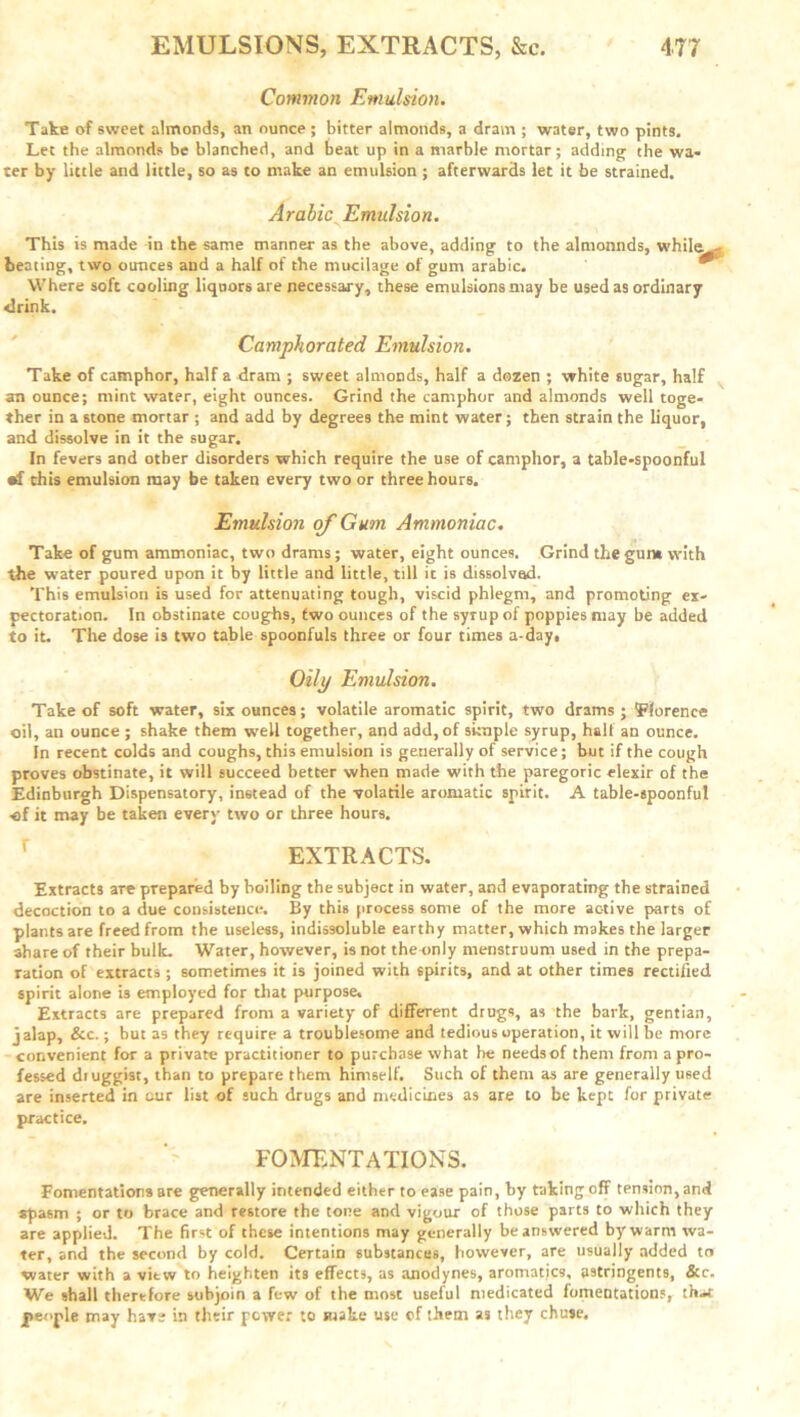 Common Emulsion. Take of sweet almonds, an ounce ; bitter almonds, a dram ; water, two pints. Let the almonds be blanched, and beat up in a marble mortar; adding the wa- ter by little and little, so as to make an emulsion ; afterwards let it be strained. Arabic Emulsion. This is made in the same manner as the above, adding to the almonnds, while . beating, two ounces and a half of the mucilage of gum arabic. Where soft cooling liquors are necessary, these emulsions may be used as ordinary drink. Camphorated Emulsion. Take of camphor, half a dram ; sweet almoods, half a dozen ; white sugar, half an ounce; mint water, eight ounces. Grind the camphor and almonds well toge- ther in a stone mortar ; and add by degrees the mint water; then strain the liquor, and dissolve in it the sugar. In fevers and other disorders which require the use of camphor, a table-spoonful «f chis emulsion may be taken every two or three hours. Emulsion of Gum Ammoniac. Take of gum ammoniac, two drams; water, eight ounces. Grind the gum with the water poured upon it by little and little, till it is dissolvad. This emulsion is used for attenuating tough, viscid phlegm, and promoting ex- pectoration. In obstinate coughs, two ounces of the syrup of poppies may be added to it. The dose is two table spoonfuls three or four times a-day. Oily Emulsion. Take of soft water, six ounces; volatile aromatic spirit, two drams ; Florence oil, an ounce ; shake them well together, and add, of simple syrup, hall an ounce. In recent colds and coughs, this emulsion is generally of service; but if the cough proves obstinate, it will succeed better when made with the paregoric elexir of the Edinburgh Dispensatory, instead of the volatile aromatic spirit. A table-spoonful ■of it may be taken every two or three hours. EXTRACTS. Extracts are prepared by boiling the subject in water, and evaporating the strained decoction to a due consistence. By this process some of the more active parts of plants are freed from the useless, indissoluble earthy matter, which makes the larger share of their bulk. Water, however, is not the only menstruum used in the prepa- ration of extracts ; sometimes it is joined with spirits, and at other times rectified spirit alone is employed for that purpose. Extracts are prepared from a variety of different drugs, as the bark, gentian, jalap, &c.; but as they require a troublesome and tedious operation, it will be more convenient for a private practitioner to purchase what lie needsof them from a pro- fessed druggist, than to prepare them himself. Such of them as are generally used are inserted in cur list of such drugs and medicines as are to be kept for private practice. FOMENTATIONS. Fomentations are generally intended either to ease pain, by faking off tension, and spasm ; or to brace and restore the tone and vigour of those parts to which they are applied. The first of these intentions may generally be answered by warm wa- ter, and the second by cold. Certain substances, however, are usually added tn water with a view to heighten its effects, as anodynes, aromatics, astringents, &c. We shall therefore subjoin a few of the most useful medicated fomentations, that people may have in their power to make use of them as they chuse.