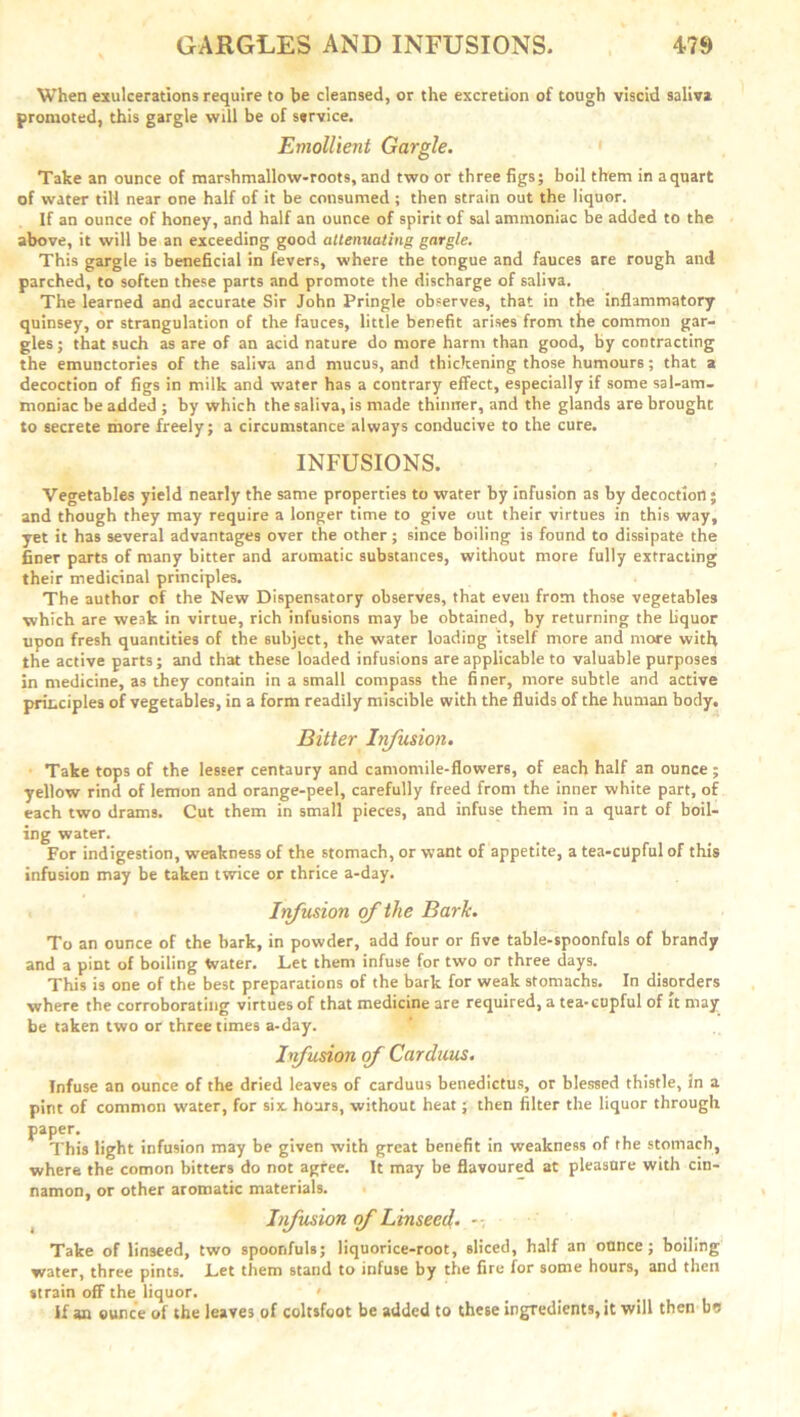 When exulcerations require to be cleansed, or the excretion of tough viscid saliva promoted, this gargle will be of service. Emollient Gargle. Take an ounce of marshmallow-roots, and two or three figs; boil them in a quart of water till near one half of it be consumed ; then strain out the liquor. If an ounce of honey, and half an ounce of spirit of sal ammoniac be added to the above, it will be an exceeding good attenuating gargle. This gargle is beneficial in fevers, where the tongue and fauces are rough and parched, to soften these parts and promote the discharge of saliva. The learned and accurate Sir John Pringle observes, that in the inflammatory quinsey, or strangulation of the fauces, little benefit arises from the common gar- gles ; that such as are of an acid nature do more harm than good, by contracting the emunctories of the saliva and mucus, and thickening those humours; that a decoction of figs in milk and water has a contrary effect, especially if some sal-am- moniac be added ; by which the saliva, is made thinner, and the glands are brought to secrete more freely; a circumstance always conducive to the cure. INFUSIONS. Vegetables yield nearly the same properties to water by infusion as by decoction; and though they may require a longer time to give out their virtues in this way, yet it has several advantages over the other; since boiling is found to dissipate the finer parts of many bitter and aromatic substances, without more fully extracting their medicinal principles. The author of the New Dispensatory observes, that even from those vegetables which are weak in virtue, rich infusions may be obtained, by returning the liquor upon fresh quantities of the subject, the water loading itself more and more with the active parts; and that these loaded infusions are applicable to valuable purposes in medicine, as they contain in a small compass the finer, more subtle and active principles of vegetables, in a form readily miscible with the fluids of the human body. Bitter Infusion. Take tops of the lesser centaury and camomile-flowers, of each half an ounce ; yellow rind of lemon and orange-peel, carefully freed from the inner white part, of each two drams. Cut them in small pieces, and infuse them in a quart of boil- ing water. For indigestion, weakness of the stomach, or want of appetite, a tea-cupful of this infusion may be taken twice or thrice a-day. Irfusion of the Bark. To an ounce of the bark, in powder, add four or five table-spoonfuls of brandy and a pint of boiling Water. Let them infuse for two or three days. This is one of the best preparations of the bark for weak stomachs. In disorders where the corroborating virtues of that medicine are required, a tea-cupful of it may be taken two or three times a-day. hfusion of Carduus. Infuse an ounce of the dried leaves of carduus benedictus, or blessed thistle, in a pint of common water, for six hours, without heat; then filter the liquor through paper. This light infusion may be given with great benefit in weakness of the stomach, where the comon bitters do not agree. It may be flavoured at pleasure with cin- namon, or other aromatic materials. Infusion of Linseed. - - Take of linseed, two spoonfuls; liquorice-root, sliced, half an ounce; boiling water, three pints. Let them stand to infuse by the fire for some hours, and then strain off the liquor. ' If an ounce of the leaves of coltsfoot be added to these ingredients, it will then bu