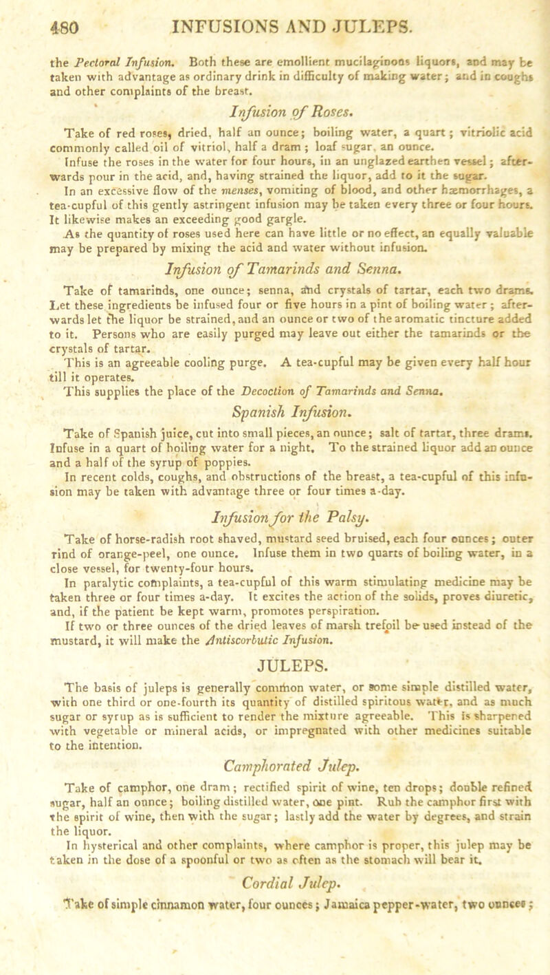 the Pectoral Infusion. Both these are emollient mucilaginous liquors, and may be taken with advantage as ordinary drink in difficulty of making water; and in coughs and other complaints of the breast. Infusion of Roses. Take of red roses, dried, half an ounce; boiling water, a quart; vitriolic acid commonly called oil of vitriol, half a dram ; loaf sugar, an ounce. Infuse the roses in the water for four hours, ill an unglazed earthen vessel; after- wards pour in the acid, and, having strained the liquor, add to it the sugar. In an excessive flow of the menses, vomicing of blood, and other haemorrhages, a tea-cupful of this gently astringent infusion may be taken every three or four hours. It likewise makes an exceeding good gargle. As the quantity of roses used here can have little or no effect, an equally valuable may be prepared by mixing the acid and water without infusion. Infusion of Tamarinds and Senna. Take of tamariftds, one ounce; senna, rfnd crystals of tartar, each two drams. Let these ingredients be infused four or five hours in a pint of boiling water ; after- wards let the liquor be strained,and an ounce or two of the aromatic tincture added to it. Persons who are easily purged may leave out either the tamarinds or the crystals of tartar. This is an agreeable cooling purge. A tea-cupful may be given every half hour till it operates. This supplies the place of the Decoction of Tamarinds and Senna. Spanish Infusion. Take of Spanish juice, cut into small pieces, an ounce; salt of tartar, three drami. Infuse in a quart of boiling water for a night. To the strained liquor add aD ounce and a half of the syrup of poppies. In recent colds, coughs, and obstructions of the breast, a tea-cupful of this infu- sion may be taken with advantage three or four times a-day. Infusion for the Palsy. Take of horse-radish root shaved, mustard seed bruised, each four ounces; outer rind of orange-peel, one ounce. Infuse them in two quarts of boiling water, in a close vessel, for twenty-four hours. In paralytic coftiplaints, a tea-cupful of this warm stimulating medicine may be taken three or four times a-day. It excites the action of the solids, proves diuretic, and, if the patient be kept warm, promotes perspiration. If two or three ounces of the dried leaves of marsh trefoil be- used instead of the mustard, it will make the /Antiscorbutic Infusion. JULEPS. The basis of juleps is generally comthon water, or some simple distilled water, with one third or one-fourth its quantity of distilled spiritous watS-t, and as much sugar or syrup as is sufficient to render the mixture agreeable. This is sharpened with vegetable or mineral acid9, or impregnated with other medicines suitable to the intention. Camphorated Julep. Take of camphor, one dram; rectified spirit of wine, ten drops; double refined sugar, half an ounce; boiling distilled water, one pint. Rub the camphor first with the spirit of wine, then with the sugar; lastly add the water by degrees, and strain the liquor. In hysterical and other complaints, where camphor is proper, this julep may he taken in the dose of a spoonful or two as often as the stomach will bear it. Cordial Julep. 1'ake of simple cinnamon water, four ounces; Jamaica pepper-water, two ounces;