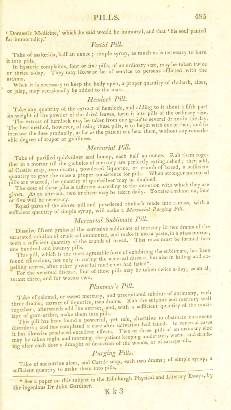 / PILLS. 4S5 « Domestic Medicine,’ which he said would be immortal, and that ‘ his soul panted for immortality.’ Foetid Pill. Take of asafoctida, half an ounce; simple syrup, as much as is necessary to form it into pills. . , In hysteric complaints, four or five pills, of an ordinary size, may be taken twice or thrice a-day. They may likewise be of service to persons afflicted with the When it is necessary to keep the body open, a proper quantity of rhubarb, aloes, or jalap, may occasionally be added to the mass. Hemlock Pill. Take any quantity of the extract of hemlock, and adding to it about a fifth part its weight of the powder of the dued leaves, form it into pills of the ordinary size. The extract of hemlock may be taken from one granf to several drams in the day. The best method, however, of using these pills, is to begin with one or two, and to increase the dose gradually, as far as the patient can bear them, without any remark- able degree of stupor or giddiness. Mercurial Pill. Take of purified quicksilver and honey, each half an ounce. Rub them toge- ther in a mortar till the globules of mercury are perfectly extinguished ; then add of Castile soap, two drams ; powdered liquorice, or crumb of bread, a sufficient quantity to give the mass a proper consistence for pills. When stronger mercurial pills are wanted, the quantity of quicksilver may be doubled. V The dose of these pills is different according to the intention with which they are given. As an alterant, two or three may be taken daily. To raise a salivation, four or five will be necessary. . , Equal parts of the above pill and powdered rhubarb made into a mass, with a sufficient quantity of simple syrup, will make a Mercurial Purging Pill. Mercurial Sublimate Pill. Dissolve fifteen grains of the corrosive sublimate of mercury in two drams of the saturated solution of crude sal ammoniac, and make it into a paste, m a glass mortar with a sufficient quantity of the crumb of bread. This mass must be formed into ThU pdh whlhis”'he most agreeable form of exhibiting the sublimate, has been found efficacious, not only in curing the venereal d.sease;but also in killing an. ex- pelling inorms, after other powerful medicines had tailed . , P Fofthe venereal disease, four of these pills may be taken twice a-da), as an al- terant three, and for worms two. Plummer s Pill. SesaBSSSSSaSiaa it has likewise produced excellent effects. 1 wo  P “ aud driuk. tmv he taken night and morning, the patient keeping moderate y Tng'afier each X a draught of decoc'tion of the woods, or of sarsaparilla. Purging Pills. Take of succotrine aloes, and Castile wrap, each two drams; of simple syrup, a sufficient quantity to make them into pilla. ____ • S.. » pap« or ,hU i. the Edinbuighlh^ »<1 Liter,,, £.»/•, by the ingenious Dr John Gardiner. ^ ^