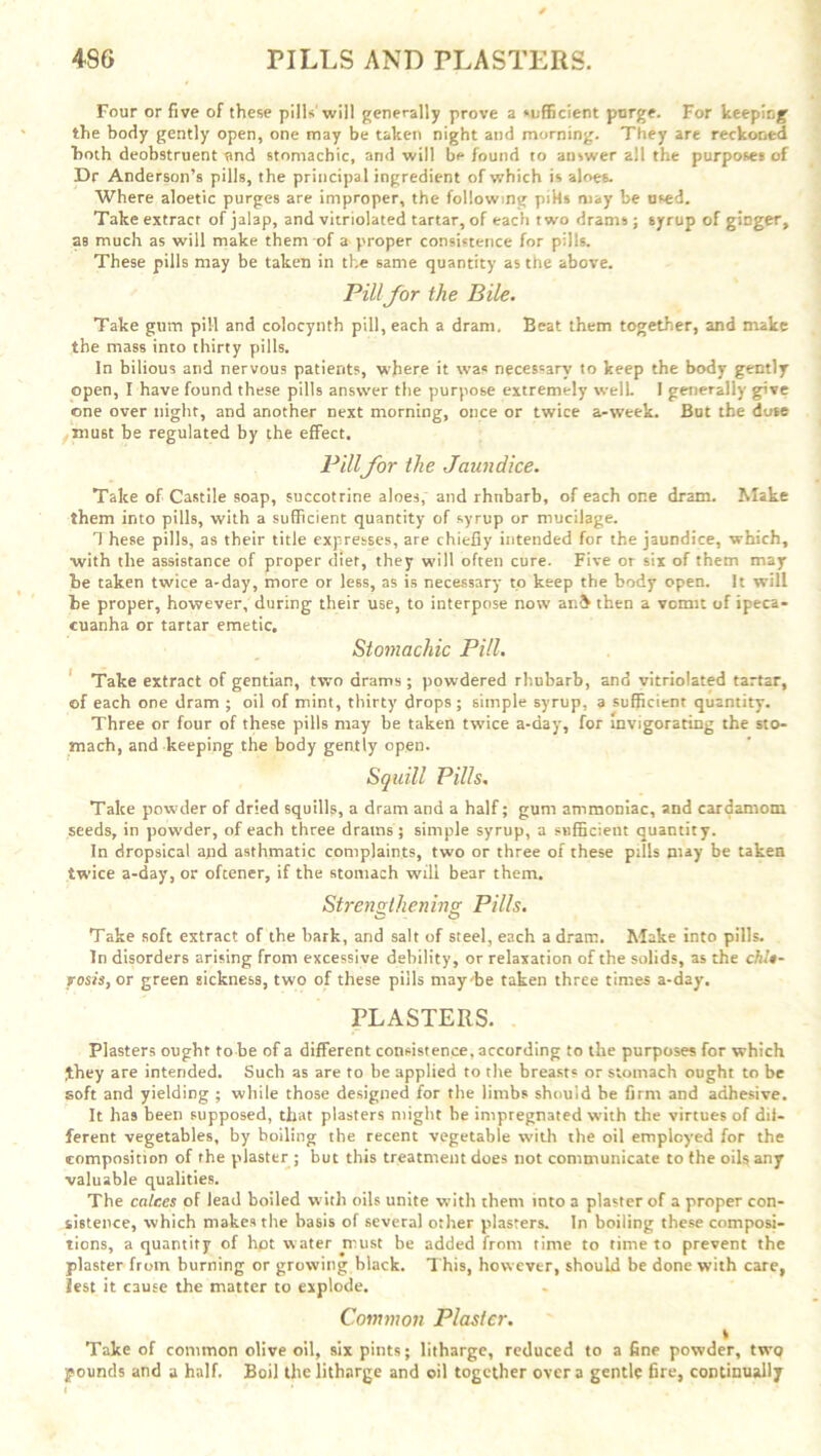 Four or five of these pills will generally prove a sufficient purge. For keeping the body gently open, one may be taken night and morning. They are reckoned both deobstruent and stomachic, and -will bp found to answer all the purposes of Dr Anderson’s pills, the principal ingredient of which is aloes. Where aloetic purges are improper, the following piks may be used. Take extract of jalap, and variolated tartar, of each two drams ; syrup of ginger, as much as will make them of a proper consistence for pills. These pills may be taken in the same quantity as the above. Pill for the Bile. Take gum pill and colocynth pill, each a dram. Beat them together, and make the mass into thirty pills. In bilious and nervous patients, where it was necessary to keep the body gently open, I have found these pills answer the purpose extremely well. I generally give one over night, and another next morning, once or twice a-week. But the dose mu6t be regulated by the effect. Pillfor the Jaundice. Take of Castile soap, succotrine aloes, and rhnbarb, of each one dram. Make them into pills, with a sufficient quantity of syrup or mucilage. These pills, as their title expresses, are chiefly intended for the jaundice, which, with the assistance of proper diet, they will often cure. Five or six of them may be taken twice a-day, more or less, as is necessary to keep the body open. It will be proper, however, during their use, to interpose now an& then a vomit of ipeca- cuanha or tartar emetic. Stomachic Pill. Take extract of gentian, two drams; powdered rhubarb, and variolated tartar, of each one dram ; oil of mint, thirty drops ; simple syrup, a sufficient quantity. Three or four of these pills may be taken twice a-day, for invigorating the sto- mach, and keeping the body gently open. Squill Pills. Take powder of dried squills, a dram and a half; gum ammoniac, and cardamom seeds, in powder, of each three drams; simple syrup, a sufficient quantity. In dropsical and asthmatic complaints, two or three of these pills may be taken twice a-day, or oftener, if the stomach will bear them. Strengthening Pills. Take soft extract of the hark, and salt of steel, each a dram. Make into pills. In disorders arising from excessive debility, or relaxation of the solids, as the chit- rosis, or green sickness, two of these pills may-he taken three times a-day. PLASTERS. Plasters ought to be of a different consistence, according to the purposes for which £hey are intended. Such as are to be applied to the breasts or stomach ought to be soft and yielding ; while those designed for the limbs should he firm and adhesive. It has been supposed, that plasters might be impregnated with the virtues of dif- ferent vegetables, by boiling the recent vegetable with the oil employed for the composition of the plaster ; but this treatment does not communicate to the oils any valuable qualities. The calces of lead boiled with oils unite with them into a plaster of a proper con- sistence, which makes the basis of several other plasters. In boiling these composi- tions, a quantity of hot water must be added from time to time to prevent the plaster from burning or growing black. This, however, should be done with care. Jest it cause the matter to explode. Common Plaster. » Take of common olive oil, six pints; litharge, reduced to a fine powder, two pounds and a half. Boil the litharge and oil together over a gentle fire, continually