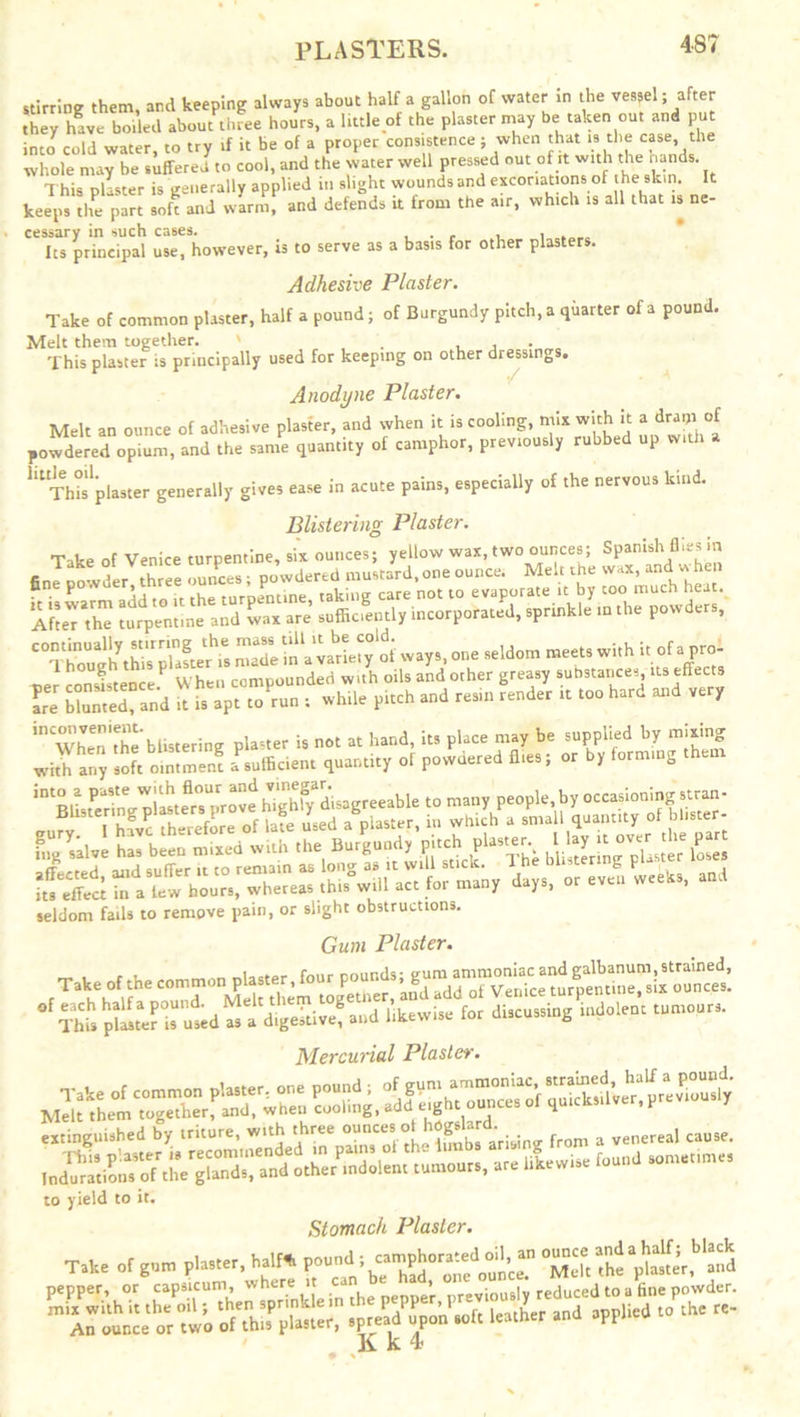 PLASTERS. stirring them, and keeping always about half a gallon of water in the vessel; after they have boiled about three hours, a little of the plaster may be taken cut and put into cold water, to try if it be of a proper consistence ; when that is the case the whole may be suffered to cool, and the water well pressed out of it with the hands. 1 his plaster is generally applied in slight wounds and excoriations of the skin. It keeps the part soft and warm, and defends it from the air, which is all that is ne- cessary in such cases. , . , , , Its principal use, however, is to serve as a basis for other plasters. Adhesive Plaster. Take of common plaster, half a pound; of Burgundy pitch, a quarter of a pound. Melt them together. ' . , , This plaster is principally used for keep.ng on other dressings. Anodyne Plaster. Melt an ounce of adhesive plaster, and when it is cooling, mix with it a dram of powdered opium, and the same quantity of camphor, previously rubbed up with ““tos plaster generally gives ease in acute pains, especially of the nervous kind. Blistering Plaster. madein'a'varie^y'ot ways,or,, seldom meet, with 1, ot. pro- f u hell conuiounderi with oils and other greasy substances, its effects are blunted, and it is apt to run ; while pitch and resin render it too hard and very ''whenTheblistering plaster is not at hand, its place may be supplied by mixing with any soft oimment ^sufficient quantity of powdered flies; or by forming them anfv I have therefore of late used a piaster, in which a small quantity of blister led with the Burgundy-jte £ seldom fails to remove pain, or slight obstructions. Gum Plaster. Tale of the common pU«er, four P°“”d’i'f“ discussing indolent tumoucs. Mercurial Plaster. extinguished by triture, with three ounces* harisine from a venereal cause. Indmations’ofthVgffin'ds and other*.indolent tumours, are likewise found sometimes to yield to it. Stomach Plaster. pepper, or capsicum, where it * viously reduced to a fine powder. ■#-* to,h“ ““ ,o K k 4