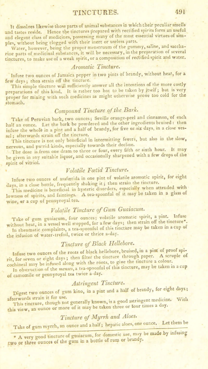 It dissolves likewise those parts or animal substances in which their peculiar smells and tastes reside. Hence the tinctures prepared with rectified spirits form an useful and elegant class of medicines, possessing many of the most essential virtues of sim- ples, without being clogged with their inert or useless parts. Water, however, being the proper menstruum of the gummy, saline, and saccha- rine parts of medicinal substances, it will be necessary, in the preparation of several tinctures, to make use of a weak spirit, or a composition of rectified spirit and water. Aromatic Tincture. Infuse two ounces of Jamaica pepper in two pints of hrandy, without heat, for a few days; then strain off the tincture. This simple tincture will sufficiently answer all the intentions of the more costly preparations of this kind. It is rather too hot to be taken by itself; but is very proper for mixing with such medicines as might otherwise prove too cold for the stomach. Compound Tincture of the Bark. Take of Peruvian hark, two ounces; Seville orange-peel and cinnamon, of each half an ounce. Let the bark be powdered and the other ingredients bruised : then infuse the whole in a pint and a half of brandy, for five or six days, in a close ves- sel ; afterwards strain off the tincture. . , . This tincture is not only beneficial in intermitting fevers, but also in the slow, nervous, and putrid kinds, especially towards their decline. ... The dose is from one dram to three or four, every fifth or sixth hour. It may be given in any suitable liquor, and occasionally sharpened with a few drops of the spirit of vitriol. * Volatile Foetid. Tincture. Infuse two ounces of asafoetida in one pint of volatile aromatic spirit, for eight days, in a close bottle, frequently shaking it; then strain the tincture. This medicine is beneficial in hysteric disorders, especially when attended w.th lowness of spirits, and huntings. A tea-spoonful of it may be taken in a glass of wine, er a cup of pennyroyal tea. Volatile Tincture of Gum Guaiacum. Take of gum guaiacum, four ounces; volatile aromatic spirit, apmt. Infuse without heat, in a vessel well stopped, for a few days; then strain off the tincture . In rheumatic complaints, a tea-spoonful of this tincture may be taken in a cup of the infusion of water-trefoil, twice or thrice a-day. Tincture of Black Hellebore. Infuse two ounces of the roots of black hellebore, bruised in a pint of proof spi- rit for seven or eight days ; then filter the tincture through paper. A scruple of cochineal may be infused along with the roots, to give the tincture a colour. In obstruction of the mensef, a tea-spoonful of this uncture, may be taken in a cup of camomile or pennyroyal tea twice a day. Astringent Tincture. Digest two ounces of gum kino, in a pint and a half of brandy, for eight days; aftThis3 ttVmre though not generally known, is a good asumgjnt med^cme. With this view, an ounce or more of it may be taken three or tour times a y. Tincture of Myrrh and Aloes. Take of gum myrrh, an ounce and a half; hepatic aloes, one ounce. Let them be • A very good tincture of gnaiacum, for domestic use, may be made by infusing two or three ounces of the gum in a bottle of rum or bran y.