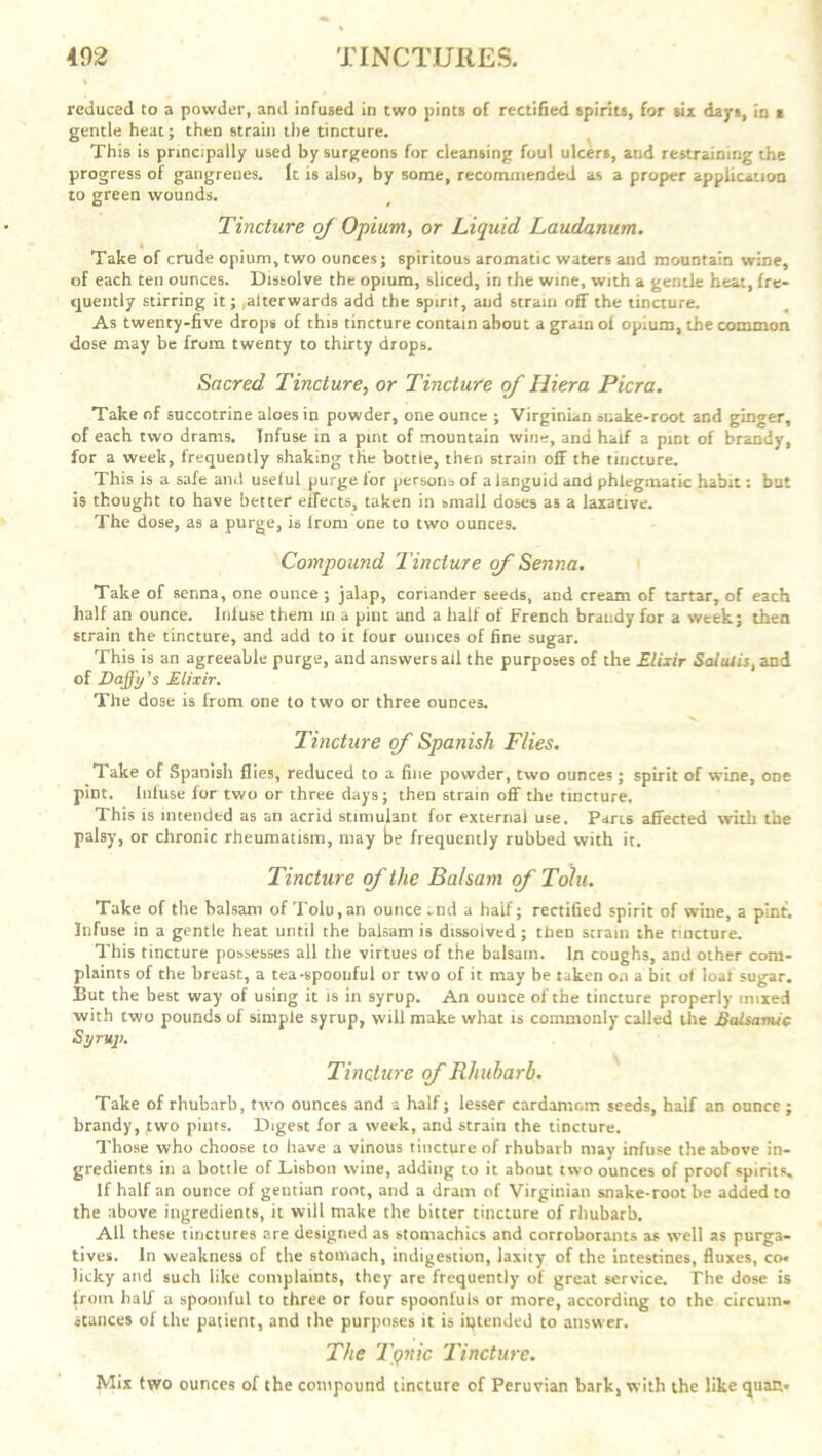 reduced to a powder, and infused in two pints of rectified spirits, for six days, in a gentle heat; then strain the tincture. This is principally used by surgeons for cleansing foul ulcers, and restraining the progress of gangrenes. It is also, by some, recommended as a proper application to green wounds. Tincture of Opium, or Liquid Laudanum. % Take of crude opium, two ounces; spiritous aromatic waters and mountain wine, of each ten ounces. Dissolve the opium, sliced, in the wine, with a gentle heat, fre- quently stirring it; ,aiterwards add the spirit, aud strain off the tincture. As twenty-five drops of this tincture contain about a grain ot opium, the common dose may be from twenty to thirty drops. S acred Tincture, or Tincture of Hiera Pier a. Take of succotrine aloes in powder, one ounce ; Virginian snake-root and ginger, of each two drams. Infuse in a pint of mountain wine, and half a pint of brandy, for a week, frequently shaking the bottle, then strain off the tincture. This is a safe and useful purge for persons of a languid and phlegmatic habit: but is thought to have better effects, taken in small doses as a laxative. The dose, as a purge, is lrom one to two ounces. Compound Tincture of Senna. Take of senna, one ounce ; jalap, coriander seeds, and cream of tartar, of each half an ounce. Infuse them in a pint and a half of French brandy for a week; then strain the tincture, and add to it four ounces of fine sugar. This is an agreeable purge, aud answers all the purposes of the Elixir Salulis, and of Daffy’s Elixir. The dose is from one to two or three ounces. Tincture of Spanish Flies. Take of Spanish flies, reduced to a fine powder, two ounces; spirit of wine, one pint. Infuse for two or three days; then strain off the tincture. This is intended as an acrid stimulant for external use. Parts affected with the palsy, or chronic rheumatism, may be frequently rubbed with it. Tincture of the Balsam of Tolu. Take of the balsam of Tolu, an ounce end a haif; rectified spirit of wine, a pint. Infuse in a gentle heat until the balsam is dissolved; then scram the tincture. This tincture possesses all the virtues of the balsam. In coughs, and other com- plaints of the breast, a tea-spoonful or two of it may be taken on a bit of loaf sugar. But the best way of using it is in syrup. An ounce of the tincture properly mixed with two pounds of simple syrup, will make what is commonly called the Balsamic Syrup. Tincture of Rhubarb. Take of rhubarb, two ounces and a half; lesser cardamom seeds, half an ounce; brandy, two pints. Digest for a week, and strain the tincture. Those who choose to have a vinous tincture of rhubarb may infuse the above in- gredients in a bottle of Lisbon wine, adding to it about two ounces of proof spirits. If half an ounce of gentian root, and a dram of Virginian snake-root be added to the above ingredients, it will make the bitter tincture of rhubarb. All these tinctures are designed as stomachics and corroborants as well as purga- tives. In weakness of the stomach, indigestion, laxity of the intestines, fluxes, co« licky and such like complaints, they are frequently of great service. The dose is {rotn half a spoonful to three or four spoonfuls or more, according to the circum- stances of the patient, and the purposes it is intended to answer. The Tgnic Tincture. Mix two ounces of the compound tincture of Peruvian bark, with the like quart.