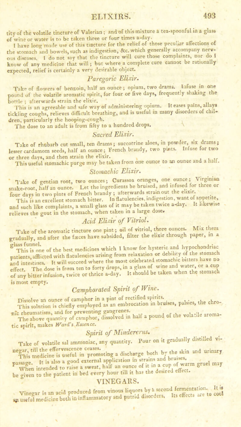 tity of the volatile tincture of Valerian ; and of this mixture a tea-spoonful in a glass of wine or water is to be taken three or four times a-day. 1 have long made use of this tincture for the relief of those peculiar affections of the stomach and bowels, such as indigestion, &c. which generally accompany nerv- ous diseases. I do not say that the tincture will cure those complaints, nor do I know of any medicine that will; but where a complete cure cannot be rationally expected, relief is certainly a very desirable object. Paregoric Elixir. Take of flowers of benzoin, half an ounce ; opium, two drams. Infuse in one pound of the volatile aromatic spirit, for four or five days, frequently shaking the bottle ; afterwards strain the elixir. _ This is an agreeable and safe way of administering opium. It eases pains, allays tickling coughs, relieves difficult breathing, and is useful in many disorders of chil- dren, particularly the hooping-cough. , The dose to an adult is from fifty to a hundred drops. V Sacred Elixir. Take of rhubarb cut small, ten drams; succotrine aloes, in powder, six drams; lesser cardamom seeds, half an ounce; French brandy, two pints. Infuse for two or three days, and then strain the elixir. , . This useful stomachic purge may be taken from one ounce to an ounce and a hall. Stomachic Elixir. Take of gentian root, two ounces; Curassoa oranges, one ounce ; Virginian snake-root, half an ounce. Let the ingredients be bruised, and infused for three or four days in two pints of French brandy ; afterwards strain out the elixir. This is an excellent stomach bitter. In flatulencies, indigestion, want of appetite, and such like complaints, a small glass of it may be taken twice a-day. It likewise relieves the gout in the stomach, when taken in a large dose# Acid Elixir of Vitriol. Take of the aromatic tincture one pint; oil of vitriol, three ounces. Mix them gradually, and after the fasces have subsided, filter the elixir through paper, in a S'This ^nne of the best medicines which I know for hysteric and hypochondriac patients, afflicted with flatulencies arising from relaxation or debihry of the stomach Ind intestines. It will succeed where the most celebrated stomachic outers havei no effect The dose is from ten to forty drops, in a glass of wine and water, or a cup of any bitter infusion, twice or thrice a-day. It should be taken when the stomach is most empty. Camphorated Spirit of Wine. Dissolve an ounce of camphor in a pint of rectified spirits. This solution is chiefly employed as an embrocation in bruises, palsies, the chro- nic rheumatism, and for preventing gangrenes. , ' ,roma_ The above quantity of camphor, dissolved m half a pound of t tic spirit, makes Ward's Essence. Spirit of Mindererus. Take of volatile sal ammoniac, any quantity. Pour on it gradually distilled a discharge both by the skin and urinary rst sgruel be <riven to the patient in bed every hour till it has the desired effect. VINEGARS. Vinegar is an acid produced from vinous liquor. ^ £3 v useful medicine both in inflammatory and putrid disorders. Us effects