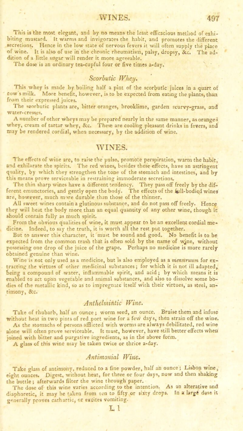 This is the most elegant, and by no means the least efficacious method of exhi- biting mustard. It warms and invigorates the habit, and promotes the different secretions. Hence in the low state of nervous fevers it will often supply the place of wine. It is also of use in the chronic rheumatism, palsy, dropsy, &c. The ad- dition of a little sugar will render it more agreeable. The dose is an ordinary tea-cupful four or five times a-day„ Scorbutic Whey. This whey is made by boiling half a pint of the scorbutic juices in a quart of tow's milk. More benefit, however, is to be expected from eating the plants, than from their expressed juices. The scorbutic plants are, bitter oranges, brooklime, garden scurvy-grass, and water-cresses. A number of other wheys may be prepared nearly in the same manner, as orange* whey, cream of tartar whey, &c. These are cooling pleasant drinks in fevers, and may be rendered cordial, when necessary, by the addition of wine. WINES. t The effects of wine are, to raise the pulse, promote perspiration, warm the habit, and exhilarate the spirits. The red wines, besides these effects, have an astringent quality, by which they strengthen the tone of the stomach and intestines, and by this means prove serviceable in restraining immoderate secretions. The thin sharp wines have a different tendency. They pass off freely by the dif- ferent emunctories, and gently open the body. The effects of the Sull-bodied wines are, however, much more durable than those of the thinner. All sweet wines contain a glutinous substance, and do not pass off freely. Hence they will heat the body more than an equal quantity of any other wine, though it should contain fully as much spirit. From the obvious qualities of wine, it must appear to be an excellent cordial me- dicine. Indeed, to say the truth, it is worth all the rest put together. But to answer this character, it must be sound and good. No benefit is to be expected from the common trash that is often sold by the name of wqne, withouc possessing one drop of the juice of the grape. Perhaps no medicine is more rarely obtained genuine than wine. Wine i3 not only used as a medicine, but Is also employed as a menstruum for ex- tracting the virtues of other medicinal substances; for which it is not ill adapted, being a compound of water, inflammable spirit, and acid; by which means it is enabled to act upon vegetable and animal substances, and also to dissolve some bo- dies of the metallic kind, so as to impregnate itself with their virtues, as steel, an- timony, &c. Anthelmihtic Wine. Take of rhubarb, half an ounce ; worm seed, an ounce. Bruise them and infuse without heat in two pints of red port wine for a few days, then strain off the wine. As the stomachs of persons afflicted with worms are always debilitated, red wine alone will often prove serviceable. It must, however, have still better effects when joined with bitter and purgative ingredients, as in the above form. A glass of this wine may be taken twice or thrice a-day. Antimonial Wine. Take glass of antimony, reduced to a fine powder, half an ounce ; Lisbon wine, eight ounces. Digest, without heat, for three or four days, now and then shaking the bottle; afterwards filter the wine through paper. The dose of this wine varies according to the intention. As an alterative and diaphoretic, it may be taken from ten to fifty or sixty drops. In a largi dose it generally proves cathartic, or excites vomiting. L l