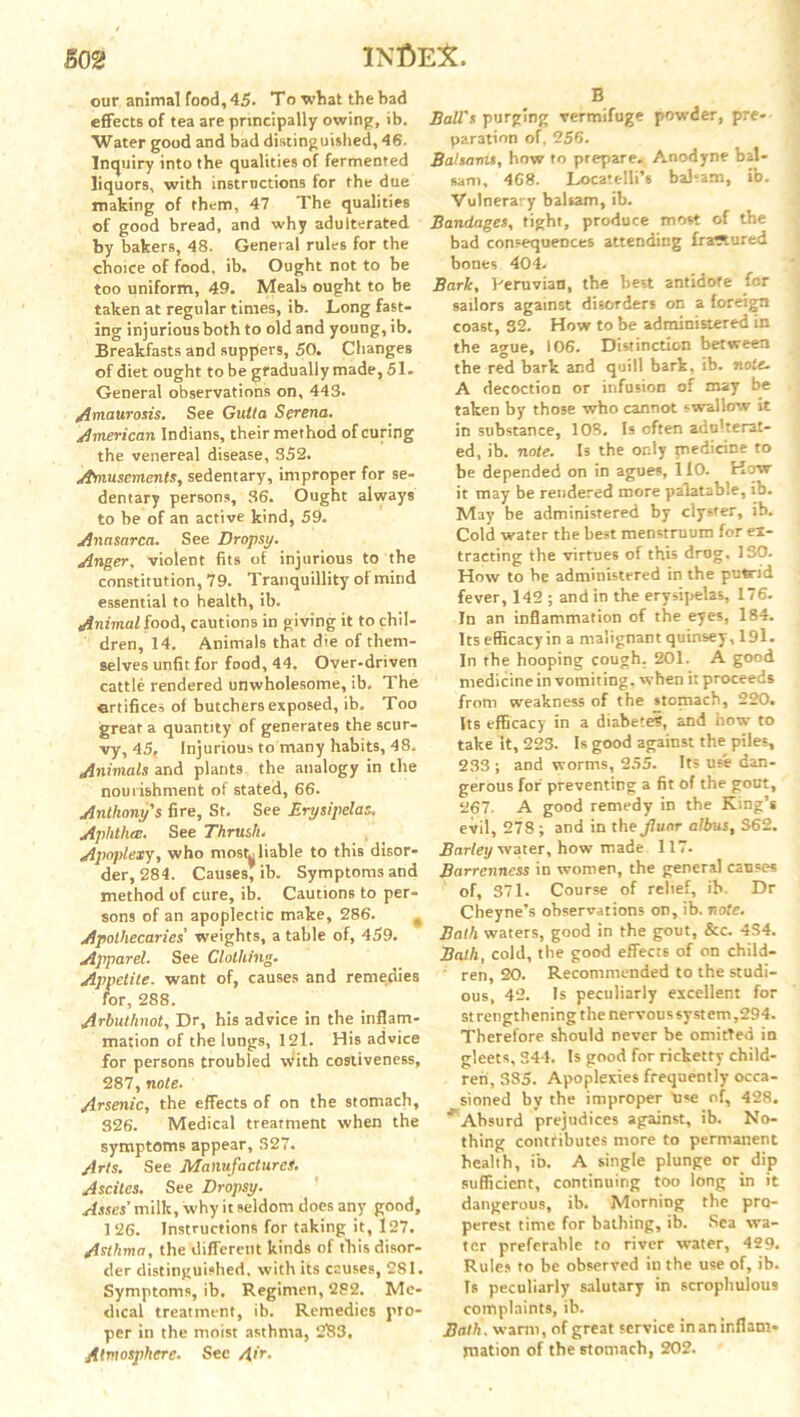 our animal food, 45. To what the bad effects of tea are principally owing, ib. Water good and bad distinguished, 46. Inquiry into the qualities of fermented liquors, with instructions for the due making of them, 47 The qualities of good bread, and why adulterated by bakers, 48. General rules for the choice of food, ib. Ought not to be too uniform, 49. Meals ought to be taken at regular times, ib. Long fast- ing injurious both to old and young, ib. Breakfasts and suppers, 50. Changes of diet ought to be gradually made, 51- General observations on, 443. Amaurosis. See Gutla Serena. American Indians, their method of curing the venereal disease, 352. Amusements, sedentary, improper for se- dentary persons, 36. Ought always to be of an active kind, 59. Anasarca. See Dropsy. Anger, violent fits of injurious to the constitution, 79. Tranquillity of mind essential to health, ib. Animal food, cautions in giving it to chil- dren, 14. Animals that die of them- selves unfit for food, 44. Over-driven cattle rendered unwholesome, ib. The ertifices of butchers exposed, ib. Too great a quantity of generates the scur- vy, 45, Injurious to many habits, 48. Animals and plants the analogy in the nourishment of stated, 66. Anthony's fire, St. See Erysipelas; Aphtha;. See Thrush. Apoplexy, who mostr liable to this disor- der, 284. Causes, ib. Symptoms and method of cure, ib. Cautions to per- sons of an apoplectic make, 286. * Apothecaries' weights, a table of, 459. Apparel. See Clothing. Appetite, want of, causes and remedies for, 288. Arbuthnot, Dr, his advice in the inflam- mation of the lungs, 121. His advice for persons troubled with costiveness, 287, note. Arsenic, the effects of on the stomach, 826. Medical treatment when the symptoms appear, 327. Arts. See Manufactures. Ascites. See Dropsy. Asses’milk, why it seldom does any good, 1 26. Instructions for taking it, 127. Asthma, the different kinds of this disor- der distinguished, with its causes, 281. Symptoms, ib. Regimen, 282. Me- dical treatment, ib. Remedies pro- per in the moist asthma, 2133. Atmosphere. See Air. B Ball’s purging vermifuge powder, pre- paration of, 256. Balsanit, how to prepare. Anodyne bal- sam, 468. Locatelli’s babam, ib. Vulnerary balsam, ib. Bandages, tight, produce most of the bad consequences attending fra^ured bones 40L Bark, Peruvian, the best antidote for sailors against disorders on a foreign coast, 32. How to be administered in the ague, 106. Distinction between the red bark and quill bark, ib. note. A decoction or infusion of may be taken by those who cannot swallow it in substance, 108. Is often adu'terat- ed, ib. note. Is the only piedicine to be depended on in agues, 110. How it may be rendered more palatable, ib. May be administered by clyster, ib. Cold water the best menstruum for ex- tracting the virtues of this drog. 130. How to be administered in the putrid fever, 142 ; and in the erysipelas, 176. In an inflammation of the eyes, 184. Its efficacy in a malignant quinsey, 191. In the hooping cough. 201. A good medicine in vomiting, when i: proceeds from weakness of the stomach, 220. Its efficacy in a diabetes, and how to take it, 223. Is good against the piles, 233 ; and worms, 255. Its use dan- gerous for preventing a fit of the gout, 267. A good remedy in the King’s evil, 278 ; and in the jluor albus, S62. Barley water, how made 117. Barrenness in women, the general causes of, 371. Course of relief, ib. Dr Cheyne’s observations on, ib. note. Bath waters, good in the gout, &c. 434. Bath, cold, the good effects of on child- ' ren, 20. Recommended to the studi- ous, 42. Is peculiarly excellent for strengthening the nervous system,294. Therefore should never be omitted in gleets, 344. Is good for ricketty child- ren, S85. Apoplexies frequently occa- sioned by the improper “use of, 428. * Absurd prejudices against, ib. No- thing contributes more to permanent health, ib. A single plunge or dip sufficient, continuing too long in it dangerous, ib. Morning the pro- perest time for bathing, ib. Sea wa- ter preferable to river water, 429. Rules to be observed in the use of, ib. Is peculiarly salutary in scrophulous complaints, ib. Bath, warm, of great service in an inflam- mation of the stomach, 202.