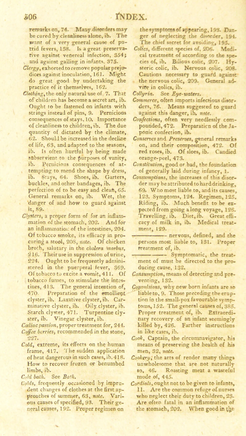 remarks on, 74. Many disorders may be cured by cleanliness alone, ib. The want of a very general cause of pu- trid fevers, 138. Is a great preserva- tive against venereal infection, 354; and against galling in infants. 375. Clergy, exhorted to remove popular preju- dices against inoculation, 161. Might do great good by undertaking the practice of it themselves, 162. Clothing, the only natural use of 7. That ofchildren has become a secret art, ib. Ought to be fastened on infants with strings instead of pins, 9. Pernicious consequences of stays, 10. Importance of cleanliness to children, ib. The due quantity of dictated by the climate, 62. Should be increased in the decline of life, 63, and adapted to the seasons, ib. Is often hurtful by being made subservient to the purposes of vanity, ib. Pernicious consequences of at- tempting to mend the shape by dress, ib. 8tays, 64, Shoes, ib. Garters, buckles, and other bandages, ib. The perfection of to be easy and cleat), 65. General remarks on, ib. Wet, the danger of and how to guard against it, 89. Clysters, a proper form of for an inflam- mation of the stomach, 202. And for an inflammation of the intestines, 204. Of tobacco smoke, its efficacy in pro- curing a stool, 208, note. Of chicken broth, salutary in the cholera morbus, 216. Their use in suppression of urine, 224. Ought to be frequently admini- stered in the puerperal fever, 369. Of tobacco to excite a vomit, 411. Of tobacco fumes, to stimulate the intes- tines, 413. The general intention of, 470. Preparation of the etnolliept clyster, ib. Laxative clyster, ib. Car- minative clyster, ib. Oily clyster, ib. Starch clyster, 471. Turpentine cly- ster, ib. Vinegar clyster, ib. Cceliac passion, proper treatment for, 244. Coffee berries, recommended in the stone, 227. Cold, extreme, its effects on the human frame, 417. The sudden application of heat dangerous in such cases, ib. 418. How to recover frozen or benumbed limbs, ib. Cold balk. See Bath. Colds, frequently occasioned by impru- dent changes of clothes at the first ap- proaches of summer, 63, note. Vari- ous causes of specified, 93. Their ge- neral causes, 192. Proper regimen on the symptoms of appearing, 193. Dan- ger of neglecting the disorder, 194. The chief secret for avoiding, 195. Colics, different species of, 206. Medi- cal treatment of according to the spe- cies of, ib. Bilious colic, 207. Hy- steric colic, ib. Nervous colic, 208. Cautions necessary to guard against the nervous colic, 209. General ad- vice in colics, ib. Collyria. See Eye-waters. Commerce, often imports infectious disor- ders, 76. Means suggested to guard against this danger, ib. note. Confections, often very needlessly com- pounded, 472. Preparation of the Ja- ponic confection, ib. Conserves and Preserves, general remarks on, and their composition, 472. Of red roses, ib. Of sloes, ib. Candied orange-peel, 473. Constitution, good or bad, the foundation of generally laid during infancy, 1. Consumptions, the increases of this disor- der may be attributed to harddrinking, 69. Wno most liable to, and its causes, 123. Symptoms, 124. Regimen, 125. Riding, ib. Much benefit to be ex- pected from going a long voyage, 126. Travelling, ib. Diet,ib. Great effi- cacy of milk in, ib. Medical treat- ment, 129. ————— nervous, defined, and the persons most liable to, 131. Proper treatment of, ib. Symptomatic, the treat- ment of must be directed to the pro- ducing cause, 132. Consumption, means of detecting and pre- venting, 132. Convulsions, why new born infants are so liable to, 9. Those preceding the eru p- tion in the small-pox favourable symp- toms, 152. The general causes of, 385. Proper treatment of, ib. Extraordi- nary recovery of an infant seemingly killed by, 426. Farther instructions in like cases, ib. Cook, Captain, the circumnavigator, his means of preserving the health of his men, 32, note. Cookery,' the arts of render many things unwholesome that are not naturally so, 46. Roasting meat a wasteful mode of, 445. Cordials, ought not to be given to infants, 11. Are the common refuge of nurses who neglect their duty to children, 23- Are often fatal in an inflammation of the stomach, 202. When good in