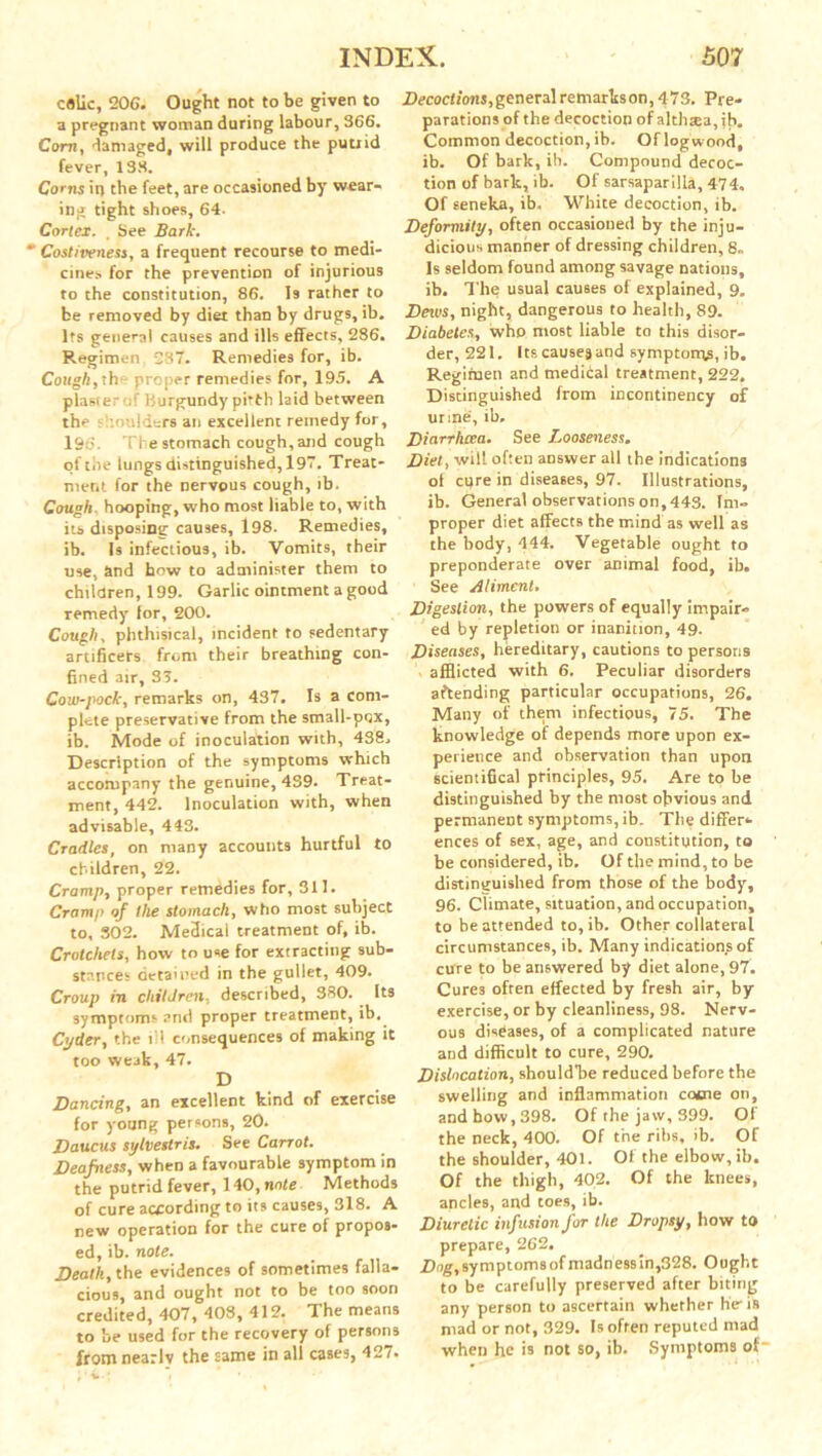 celic, 206. Ought not to be given to a pregnant woman during labour, 366. Corn, damaged, will produce the putrid fever, 138. Corns in the feet, are occasioned by wear- ing tight shoes, 64. Cortex. . See Bark. ' Costiveness, a frequent recourse to medi- cines for the prevention of injurious to the constitution, 86. Is rather to be removed by diet than by drugs, ib. Its general causes and ills effects, 286. Regimen, 237. Remedies for, ib. Cough, the proper remedies for, 195. A plaster ; ' Burgundy pitlh laid between the : loulders an excellent remedy for, 196. The stomach cough, and cough of the lungs distinguished, 197. Treat- ment for the nervous cough, ib. Cough, hooping, who most liable to, with its disposing causes, 198. Remedies, ib. Is infectious, ib. Vomits, their use, and how to administer them to children, 199. Garlic ointment a good remedy lor, 200. Cough, phthisical, incident to sedentary artificers from their breathing con- fined air, 35. Cow-pock, remarks on, 437. Is a com- plete preservative from the small-pox, ib. Mode of inoculation with, 438. Description of the symptoms which accompany the genuine, 439. Treat- ment, 442. Inoculation with, when advisable, 443. Cradles, on many accounts hurtful to children, 22. Cramp, proper remedies for, 311. Cramp of the stomach, who most subject to, 302. Medical treatment of, ib. Crotchets, how to use for extracting sub- stances detained in the gullet, 409. Croup in children, described, 380. Its symptoms and proper treatment, ib,. Cyder, the ill consequences of making it too weak, 47. D Dancing, an excellent kind of exercise for young persons, 20. Daucus sylvestris. See Carrot. Deafness, when a favourable symptom in the putrid fever, 140, note Methods of cure according to its causes, 318. A new operation for the cure of propos- ed, ib. note. Death, the evidences of sometimes falla- cious, and ought not to be too soon credited, 407, 408, 412. The means to be used for the recovery of persons from nearlv the same in all cases, 427. Decoctions, general remarks on ,473. Pre- parations of the decoction of althsea, jb. Common decoction, ib. Oflogwood, ib. Of bark, ib. Compound decoc- tion of bark, ib. Of sarsaparilla, 474. Of seneka, ib. White decoction, ib. Deformity, often occasioned by the inju- dicious manner of dressing children, 8. Is seldom found among savage nations, ib. The usual causes of explained, 9. Dezvs, night, dangerous to health, 89. Diabetes, who most liable to this disor- der, 221. Its causes and symptoms, ib. Regimen and medital treatment, 222. Distinguished from incontinency of urine, ib. Diarrhoea. See Looseness. Diet, will often answer all the indications ol cure in diseases, 97. Illustrations, ib. General observations on, 443. Im- proper diet affects the mind as well as the body, 444. Vegetable ought to preponderate over animal food, ib. See Aliment. Digestion, the powers of equally impair- ed by repletion or inanition, 49. Diseases, hereditary, cautions to persons afflicted with 6. Peculiar disorders attending particular occupations, 26. Many of them infectious, 75. The knowledge of depends more upon ex- perience and observation than upon scientifical principles, 95. Are to be distinguished by the most obvious and permanent symptoms, ib. The differ- ences of sex, age, and constitution, to be considered, ib. Of the mind, to be distinguished from those of the body, 96. Climate, situation, and occupation, to be attended to, ib. Other collateral circumstances, ib. Many indications of cure to be answered by diet alone, 97. Cures often effected by fresh air, by exercise, or by cleanliness, 98. Nerv- ous diseases, of a complicated nature and difficult to cure, 290. Dislocation, shouldTre reduced before the swelling and inflammation cotne on, and bow, 398. Of the jaw, 399. Of the neck, 400. Of the ribs, ib. Of the shoulder, 401. Of the elbow, ib. Of the thigh, 402. Of the knees, ancles, and toes, ib. Diuretic infusion for the Dropsy, how to prepare, 262. Dog, symptoms of madness in,328. Ought to be carefully preserved after biting any person to ascertain whether he i» mad or not, 329. Is often reputed mad when he is not so, ib. Symptoms of