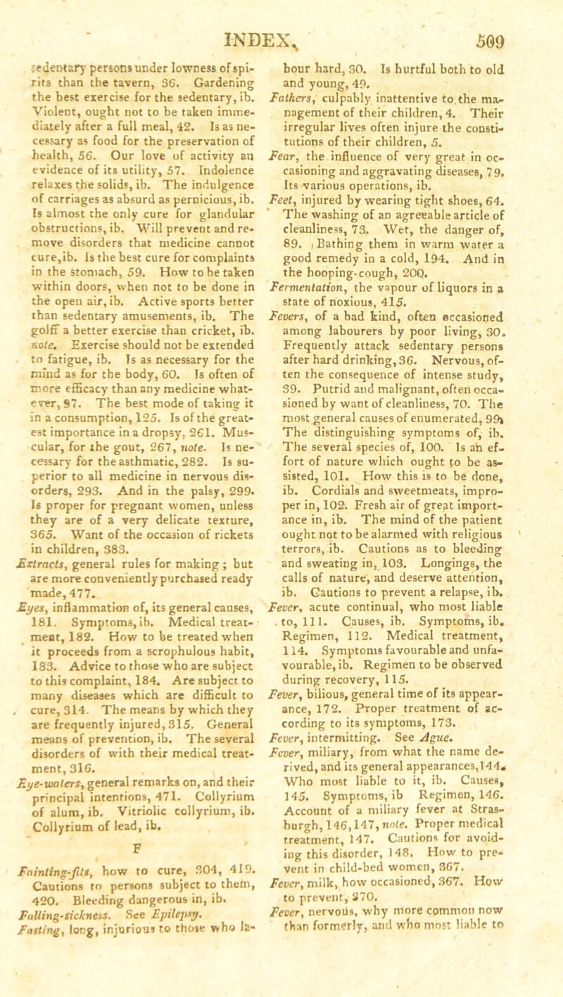 sedentary persons under lowness of spi- rits than the tavern, 36. Gardening the best exercise for the sedentary, ib. Violent, ought not to be taken imme- diately after a full meal, 42. Is as ne- cessary as food for the preservation of health, 56. Our love of activity an evidence of its utility, 57. Indolence relaxes the solids, ib. The indulgence of carriages as absurd as pernicious, ib. Is almost the only cure for glandular obstructions, ib. Will prevent and re- move disorders that medicine cannot cure,ib. Is the best cure for complaints in the stomach, 59. How to be taken within doors, when not to be done in the open air, ib. Active sports better than sedentary amusements, ib. The goiff a better exercise than cricket, ib. note. Exercise should not be extended to fatigue, ib. Is as necessary for the mind as for the body, 60. Is often of more efficacy than any medicine what- ever, 97. The best mode of taking it in a consumption, 125. Is of the great- est importance in a dropsy. 261. Mus- cular, for the gout, 267, note. Is ne- cessary for the asthmatic, 282. Is su- perior to all medicine in nervous dis- orders, 293. And in the palsy, 299. Is proper for pregnant women, unless they are of a very delicate texture, 365. Want of the occasion of rickets in children, 383. Extracts, general rules for making ; but are more conveniently purchased ready made, 477. Eyes, inflammation of, its general causes, 181. Symptoms, ib. Medical treat- ment, 182. How to be treated when it proceeds from a scrophulous habit, 183. Advice to those who are subject to this complaint, 184. Are subject to many diseases which are difficult to cure, 314. The means by which they are frequently injured, 315. General means of prevention, ib. The several disorders of with their medical treat- ment, 316. Eye-waters, general remarks on, and their principal intentions, 471. Collyrium of alum, ib. Vitriolic collyrium, ib. Collyrium of lead, ib. F Fainting-fits, how to cure, 304, 419. Cautions to persons subject to them, 420. Bleeding dangerous in, ib. Falling-sickness. See Epilepsy. Fasting, long, injurious to those who la* hour hard, 30. Is hurtful both to old and young, 49. Fathers, culpably inattentive to the ma- nagement of their children, 4. Their irregular lives often injure the consti- tutions of their children, 5. Fear, the influence of very great in oc- casioning and aggravating diseases, 79, Its various operations, ib. Feet, injured by wearing tight shoes, 64. The washing of an agreeable article of cleanliness, 73. Wet, the danger of, 89. (Bathing them in warm water a good remedy in a cold, 194. And in the hooping-cough, 20Q. Fermentation, the vapour of liquors in a state of noxious, 415. Fevers, of a bad kind, often occasioned among labourers by poor living, 30. Frequently attack sedentary persons after hard drinking, 36. Nervous, of- ten the consequence of intense study, 39. Putrid and malignant, often occa- sioned by want of cleanliness, 70. The most general causes of enumerated, 99> The distinguishing symptoms of, ib. The several species of, 100. Is an ef- fort of nature which ought po be as- sisted, 101. How this is to be dene, ib. Cordials and sweetmeats, impro- per in, 102. Fresh air of gre^t import- ance in, ib. The mind of the patient ought not to be alarmed with religious terrors, ib. Cautions as to bleeding and sweating in, 103. Longings, the calls of nature, and deserve attention, ib. Cautions to prevent a relapse, ib. Fever, acute continual, who most liable to. 111. Causes, ib. Symptoms, ib. Regimen, 112. Medical treatment, 114. Symptoms favourable and unfa- vourable, ib. Regimen to be observed during recovery, 115. Fever, bilious, general time of its appear- ance, 172. Proper treatment of ac- cording to its symptoms, 173. Fever, intermitting. See Ague. Fever, miliary, from what the name de- rived, and its general appearances,144* Who most liable to it, ib. Causes, 145. Symptoms, ib Regimen, 146. Account of a miliary fever at Stras- burgh, 146,147, note. Proper medical treatment, 147. Cautions for avoid- ing this disorder, 148. How to pre- vent in child-bed women, 367. Fever, milk, how occasioned, 367. How to prevent, 370. Fever, nervous, why more common now than formerly, and who most liable to