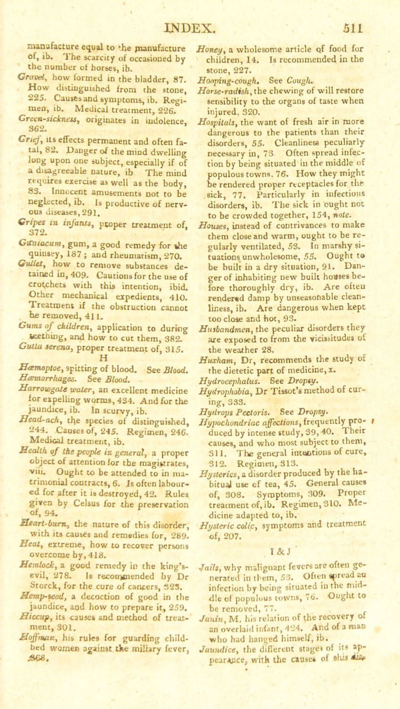 manufacture equal to * he ^manufacture of, ib. The scarcity of occasioned by the number ot horses, ib. Gravel, how formed in the bladder, 87. How distinguished from the stone, 225. Causes and symptoms, ib. Regi- men, ib. Medical treatment, 226. Greensickness, originates in indolence, 362. Grief, its effects permanent and often fa- tal, 82. Danger of the mind dwelling long upon one subject, especially if of a disagreeable nature, ib The mind requires exercise as well as the body, 83. Innocent amusements not to be neglected, ib. Is productive of nerv- ous diseases, 291. Gripes in infants, proper treatment of, 372. Gicaiacum, gum, a good remedy for she quiusey, 187 ; and rheumatism, 270. Guiles, how to remove substances de- tained in, 409. Cautions for the use of crotchets with this intention, ibid. Other mechanical expedients, 410. Treatment if the obstruction cannot he removed, 411. Gums of children, application to during teething, and how to cut them, 382. GuUa serena, proper treatment of, 315. H Hasmoptoe, spitting of blood. See Blood. Heemorrhages. See Blood. Harrowgate water, an excellent medicine for expelling worms, 434. And for the jaundice, ib. In scurvy, ib. Uead-ach, the species of distinguished, 244. Causes of, 245. Regimen, 246. Medical treatment, ib. Health of the people in general, a proper object of attention for the magistrates, viii. Ought to be attended to in ma- trimonial contracts, 6. Is often labour- ed for after it is destroyed, 42. Rules given by Celsus for the preservation of, 94. Heart-bum, the nature of this disorder, with its causes and remedies for, 289. Heal, extreme, how to recover persons overcome by, 418. Hemlock, a good remedy in the king’s- evil, 278. Is recommended by Dr Storck, for the cure of cancers, 32S. Hemp-seed, a decoction of good in the jaundice, and how to prepare it, 259. Hiccup, its causes and method of treat- ment, 301. Hoffman, his rules for guarding child- bed women against the miliary fever, Honey, a wholesome article tjf food for children, 14. Is recommended in the stone, 227. Hooping-cough. See Cough. Horse-radish, the chewing of will restore sensibility to the organs of taste when injured, 320. Hospitals, the want of fresh air in more dangerous to the patients than their disorders, 55. Cleanliness peculiarly necessary in, 73 Often spread infec- tion by being situated in the middle of populous towns. 76. How they might be rendered proper receptacles for the sick, 77. Particularly in infectious disorders, ib. The sick in ought not to be crowded together, 154, note. Houses, instead of contrivances to make them close and warm, ought to be re- gularly ventilated, 53. In marshy si- tuations unwholesome, 55. Ought to be built in a dry situation, 91. Dan- ger of inhabiting new built houses be- fore thoroughly dry, ib. Are often rendered damp by unseasonable clean- liness, ib. Are dangerous when kept too close and hot, 93. Husbandmen, the peculiar disorders they are exposed to from the vicissitudes ot the weather 28. Huxham, Dr, recommends the study of the dietetic part of medicine,!. Hydrocephalus. See Dropsy. Hydrophobia, Dr Ttssot’s method of cur- ing, 333. Hydrops Pectoris. See Dropsy. Hypochondriac affections, frequently pro- i duced by intense study, 39,40. Their causes, and who most subject to them, 311. The general intactious of cure, 312. Regimen, 313. Hysterics, a disorder produced by the ha- bitual use of tea, 45. General causes of, 303. Symptoms, 309. Proper treatment of, ib. Regimen, 310. Me- dicine adapted to, ib. Hysteric colic, symptoms and treatment of, 207. I &J ' Jails, why malignant fevers are often ge- nerated in them, 53. Often spread act infection by being situateQ in the mid- dle of populous towns, 76. Ought to be removed, 77. Janin, M. his relation of the recovery oi an overlaid infant, 424. Ar.d of a man who had hanged himself, ib. Jaundice, the different stages of its aP* pear*pce; with the causes of this diu