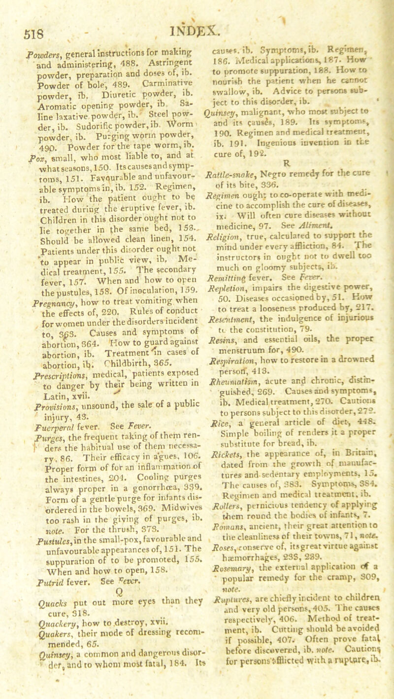 Powders, general instructions for making and administering, 488. Astringent powder, preparation and doses of, ib. Powder of bole, 489. Carminative powder, ib. Diuretic powder, ib. Aromatic opening powder, ib. Sa- line laxative powder, ib.' Steel pow- der, ib. Sudorific powder, ib. Worm powder, ib. Purging worm powder, 490. Powder for the tape worm, ib. Pox, small, who most liable to, and at whatseasons, 150. Itscausesandsymp- toms, 151. Fayqurable and unfavour- able symptoms m, ib. 152. Regimen, ib. How the patient ought to be treated during the eruptive fever, ib. Children in this disorder ought not to lie together in |he same bed, 153., Should be allowed clean linen, 154. Patients under this disorder ought not “to appear in public view, ib. Me- dical treatment, 155. The secondary fever, 157. When and how to open the pustules, 158. Of inoculation, 159. Pregnancy, how to treat vomiting when the effects of, 220. Rules of conduct for women under the disorders incident to, 363. Causes and symptoms of abortion, 364. How to guard against abortion, ib. Treatment On cases of abortion, ib. Childbirth, 365. Prescriptions, medical, patients exposed to danger by their being written in Latin, xvii. Provisions, unsound, the sale of a public injury, 43. Puerperal fever. See Fever. Purges, the frequent taking of them ren- )•' dens the habitual use of them necessa- ry. 86. Their efficacy in agues, 106. Proper form of fot an inflammation of the intestines, 204. Cooling purges always proper in a gonorrlicea, 332. Form of a gentle purge for infants dis- ordered in the bowels, 369. Midwives too rash in the giving of purges, ib. note. For the thrush, 373. Pustules,\n the small-pox, favourable and unfavourable appearances of, 151. The suppuration of to be promoted, 155. When and how to open, 158. Putrid fever. See fever. Q Quacks put out more eyes than they cure, 318. Quackery, how to .destroy, xvii. Quakers, their mode of dressing recom- mended, 65. Quinsey, a common and dangerous disor- ' der, and to whom most fatal, 184. Its causes, ib. Symptoms,ib. Regimen, 186. Medical applications, 187. How to promote suppuration, 188. How to nourish the patient when he cannot swallow, ib. Advice to persons sub- ject to this disorder, ib. Quinsey, malignant, who most subject to and its causes, 189. Its symptoms, 190. Regimen and medical treatment, ib. 191. Ingenious invention in the cure of, 192. R Rattlesnake, Negro remedy for the cure of its bite, 336. Regimen ought to co-operate with medi- cine to accomplish the cure of diseases, ix. Will often cure diseases without medicine, 97. See Aliment. Religion, true, calculated to support the mind under every affliction, 84. The instructors in ought not to dwell too much on gloomy subjects, ib. Remitting fever. See fever. Repletion, impairs the digestive power, 50. Diseases occasioned by, 51. How to treat a looseness produced by, 217. Resentment, the indulgence of injurious tc the constitution, 79. Resins, and essential oils, the proper menstruum for, 490. Respiration, how to restore in a drowned person', 413. Rheumatism, acute and chronic, distin- guished, 269. Causes and symptoms, ib. Medical treatment, 270. Cautions to persons subject to this disorder, 272. Rice, a general article of diet-, 448. Simple boiling of renders it a proper substitute for bread, ib. Rickets, the appearance of, in Britain, dated from the growth of manufac- tures and. sedentary employments, 15. The causes of, 383. Symptoms, S84. Regimen and medical treatment, ib. Rollers, pernicious tendency of applying them round the bodies of infants, 7. Romans, ancient, their great attention to the cleanliness of their towns, 71, note. Roses}-conserve of, itsgreat virtue against haemorrhages, 23S, 289. Rosemary, the external application of a ‘ popular remedy for the cramp, 309, note. Ruptures, are chiefly incident to children and very old persons, 405. The causes respectively, 406. Method of treat- ment, ib. Cutting should he avoided if possible, 407. Often prove fatal before discovered, ib. note. Caution^ for persons'iflficted with a rupture, ib.