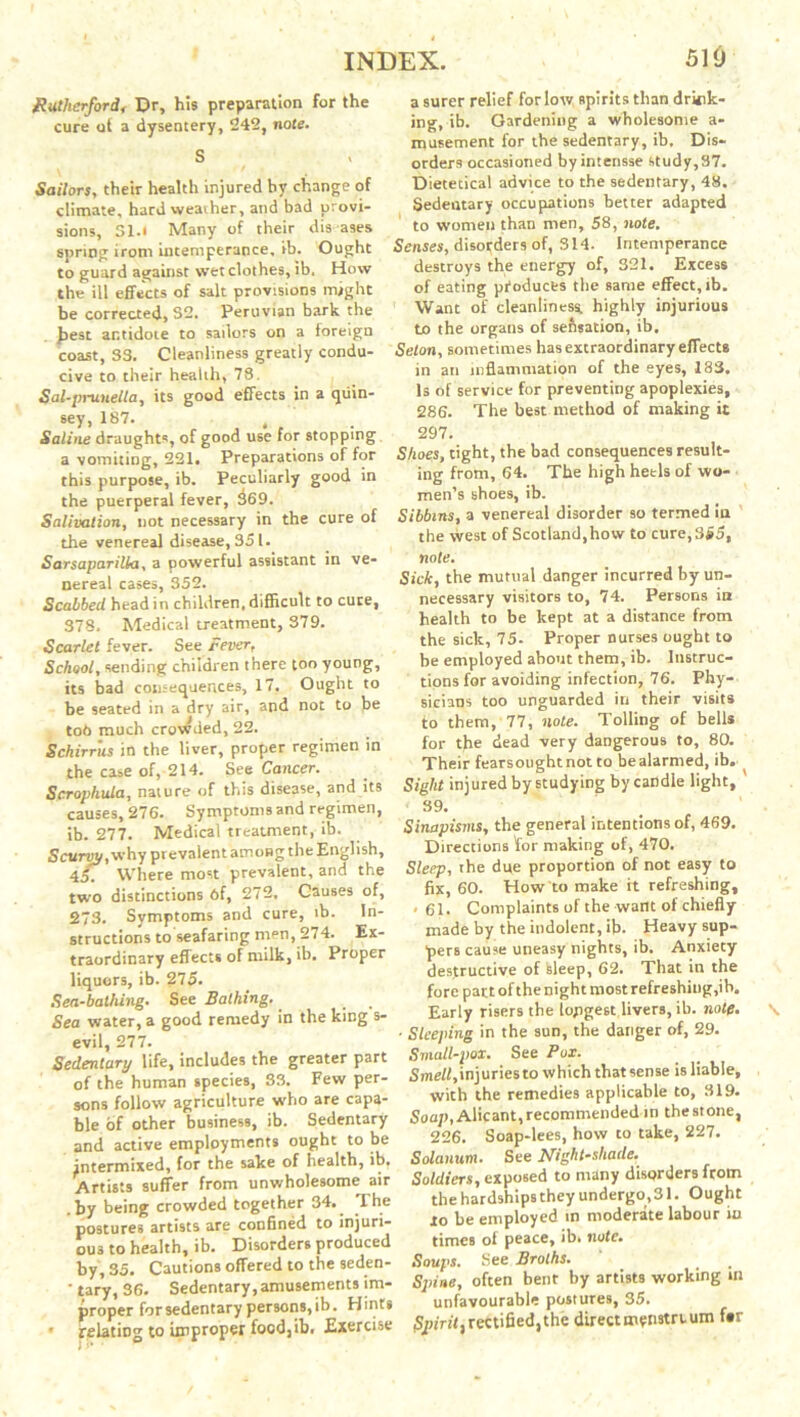 Rutherford, Dr, his preparation for the cure of a dysentery, 242, note. S Sailors, their health injured by change of climate, hard weather, and bad provi- sions, 31.t Many of their diseases spring irom intemperance, ib. Ought to guard against wet clothes, ib. How the ill effects of salt provisions might be corrected, 32. Peruvian bark the Jiest antidote to sailors on a foreign coast, 33. Cleanliness greatly condu- cive to their health, 73. Sal-prunella, its good effects in a qtiin- sey, 187. ' Saline draughts, of good use for stopping a vomiting, 221. Preparations of for this purpose, ib. Peculiarly good in the puerperal fever, 369. Salivation, not necessary in the cure of the venereal disease, 351. Sarsaparilla, a powerful assistant in ve- nereal cases, 352. Scabbed head in children, difficult to cute, 378. Medical treatment, 379. Scarlet fever. See Fever, School, sending children there too young, its bad consequences, 17. Ought to be seated in a dry air, and not to be tod much crowded, 22. Sckirrus in the liver, proper regimen in the case of, 214. See Cancer. Scrophula, nature of this disease, and its causes, 276. Symptoms and regimen, ib. 277. Medical treatment, ib. Scurtw, why prevalent among the English, 45. Where most prevalent, and the two distinctions 6f, 272, Causes of, 23. Symptoms and cure, ib. In- structions to seafaring men, 274. Ex- traordinary effects of milk, ib. Proper liquors, ib. 275. Sea-bathing. See Bathing,. Sea water, a good remedy in the king s- evil, 277. Sedentary life, includes the greater part of the human species, 33. Few per- sons follow agriculture who are capa- ble of other business, ib. Sedentary and active employments ought to be intermixed, for the sake of health, ib. Artists suffer from unwholesome air .by being crowded together 34,. The postures artists are confined to injuri- ous to health, ib. Disorders produced by, 35. Cautions offered to the seden- ' tary, 36. Sedentary,amusements im- proper for sedentary persons, ib. Hints • relating to improper focdjib. Exercise a surer relief for low spirits than drink- ing, ib. Gardening a wholesome a- musement for the sedentary, ib. Dis- orders occasioned by intensse study,37. Dietetical advice to the sedentary, 48. Sedentary occupations better adapted to women than men, 58, note. Senses, disorders of, 314. Intemperance destroys the energy of, 321. Excess of eating products the same effect, ib. Want of cleanliness, highly injurious to the organs of se&sation, ib, Selon, sometimes has extraordinary efTects in an inflammation of the eyes, X83. Is of service for preventing apoplexies, 286. The best method of making it 297. Shoes, tight, the bad consequences result- ing from, 64. The high heels of wo- men’s shoes, ib. Sibbins, a venereal disorder so termed in the west of Scotland,how to cure, 355, note. Sick, the mutual danger incurred by un- necessary visitors to, 74. Persons in health to be kept at a distance from the sick, 75. Proper nurses ought to be employed about them, ib. Instruc- tions for avoiding infection, 76. Phy- sicians too unguarded in their visits to them, 77, note. Tolling of bells for the dead very dangerous to, 80. Their fearsoughtnotto bealarmed, ib. Sight injured by studying by candle light, ' 39. Sinapisms, the general intentions of, 469. Directions for making of, 470. Sleep, the due proportion of not easy to fix, 60. How to make it refreshing, . 61. Complaints of the want of chiefly made by the indolent, ib. Heavy sup- pers cause uneasy nights, ib. Anxiety destructive of feleep, 62. That in the fore pant of the night most refreshing,ib. Early risers the longest livers, ib. note. ■ Sleeping in the sun, the danger of, 29. Small-pox. See Pox. Smell, injuries to which that sense is liable, with the remedies applicable to, 319. Soap, Alicant, recommended in the stone, 226. Soap-lees, how to take, 227. Solanum. See Night-shade. Soldiers, exposed to many disorders from the hardships they undergo, 31. Ought lo be employed in moderate labour in times of peace, ib. note. Soups. See Broths. Sjnne, often bent by artists working in unfavourable postures, 35. jSpinf, rectified, the direct menstruum f#r