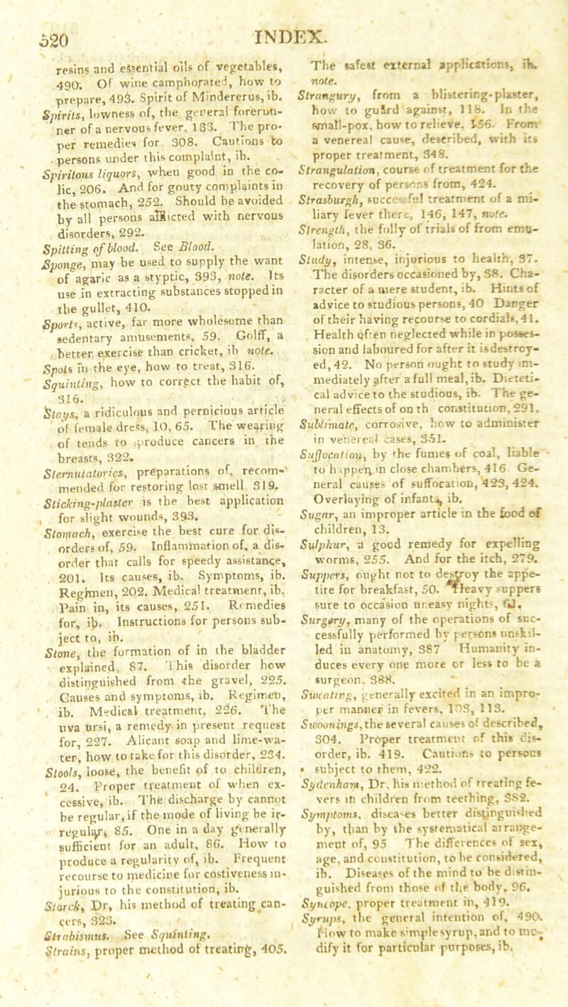 620 resins and essential oils of vegetables, 490. Of wine camphorated, how to prepare, 493. Spirit of Mindererus, ib. Spirits, lowness of, the general forerun- ner of a nervous fever, 133. The pro- per remedies for 308. Cautions to persons under this complaint, ib. Spirilous liquors, when good in the co- lic 206. And for gouty complaints in the stomach, 252. Should bp avoided by all persons aHicted with nervous disorders, 292. Spitting of blood. Set Blood. Sponge, may be used to supply the want of agaric as a styptic, 393, note. Its use in extracting substances stopped in the gullet, 410. Sports, active, far more wholesome than sedentary amusements, 59. Golff, a better exercise than cricket, ib note. Spots fn the eye, how to treat, 316. Squinting, how to correct the habit of, 316. ■ . . • Stays, a ridiculous and pernicious article ’ of female dress, 10, 65. The wearing of tends to produce cancers in the breasts, 322. Sternutatories, preparations of, recom-' mended for restoring lost smell 319. Sticking-plaster is the best application , for slight wounds, 393. Stomach, exercise the best cure for dis- orders of, 59. Inflammation of, a dis- order that calls for speedy assistance, 201. Its causes, ib. Symptoms, ib. Regimen, 202. Medical treatment, ib, Pain in, its causes, 251. Remedies for, ifo Instructions for persons sub- ject to, ib. Stone, the formation of in the bladder explained, 87. This disorder how distinguished from the gravel, 225. Causes and symptoms, ib. Regimen, ib. Medical treatment, 226. The uva ursi, a remedy in present request for, 227. Alicant soap and lime-wa- ter, how to take for this disorder, 234. Stools, loose, the benefit of to children, 24. Proper treatment of when ex- cessive, ib. The discharge by cannot be regular, if the mode of living be ir- regulyj 85. One in a day genetally sufficient for an adult, 86. How to produce a regularity of, ib. Frequent recourse to medicine for costiveness in- jurious to the constitution, ib. Starch, Dr, hi? method of treating can- cers, 323. Strabismus. .See Squinting. Strains, proper method of treating, 405. The safest external applications, ib. note. Strangury, from a blistering, plaster, how to guSrd against, 118. In the small-pox. how to relieve, 156- From' a venereal cause, described, with its proper treatment, 34 8. Strangulation, course of treatment for the recovery of persons from, 424. Strasburgh, successful treatment of a mi- liary lever there, 146, 147, note. Strength, the folly of trials of from emu- lation, 28, 36. Study, intense, injurious to health, 37. The disorders occasioned by, 38. Cha- racter of a mere student, ib. Hints of advice to studious persons, 40 Danger of their having recourse to cordials, 41. Health c)f:en neglected while in posses- sion and laboured for after it isdestroy- ed, 42. No person ought to study im- mediately jfter a full meal, ib. Dteteti- cal advice to the studious, ib. The ge- neral effects of on th constitution, 291. Sublimate, corrosive, how to administer in venereal cases, 351- Sujfocatiou, by 'he fumes of coal, liable to h ippe'ip in close chambers, 416 Ge- neral causes of suffocation, 423, 424. Overlaying of infants, ib. Sugar, an improper article in the food ef children, 13. Sylphur, a good remedy for expelling worms, 255. And for the itch, 279. Suppers, might not to destroy the appe- tite for breakfast, 50. Tleavy suppers sure to occasion uneasy nights, til. Surgory, many of the operations of suc- cessfully performed by persons unskil- led iu anatomy, 387 Humanity in- duces every one more or less to be a surgeon. 388. Sweating, generally excited in an impro- per manner in fevers, IDS, 113. Sumnings, the several causes of described, 304. Proper treatment of this dis- order, ib. 419. Caution.- to persons • subject to them, 422. Sydenham, Dr. his method of treating fe- vers it! children from teething, SS2. Symptoms, disca-es better distinguished by, than by the systematical airange- meut of, 95 The differences of sex, age, and constitution, to be considered, ib. Diseases of the mind to be distin- guished from those of the body, 96. Syruope. proper treatment in, 419. Syrups, the general intention of, 4 90. Mow to make simple syrup, and to mct dify it for particular purposes, ib.