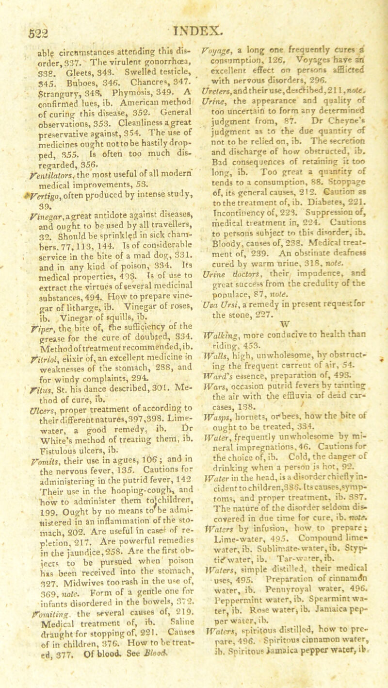 able circumstances attending this dis- order, 337. The virulent gonorrhoea, 338. Gleets, 343. Swelled testicle, 345. Buboes, 346. Chancres, 347. Strangury, 343. Phymosis, 349. A confirmed lues, ib. American method of curing this disease, 352. General observations, 353. Cleanliness a great preservative against, 354. The use of medicines ought nottobe hastily drop- ped, 355. Is often too much dis- regarded, 356. Ventilators, the most useful of all modern medical improvements, 53. £Vertigo, often produced by intense study, 39. Vinegar, a great antidote against diseases, and ought to be used by all travellers, 32. Should be sprinkled in sick cham- bers. 77, 113, 144. Is of considerable Service in the bite of a mad dog, 331. and in any kind of poison, 334. Its medical properties, 4 93. Is of use to extract the virtues of several medicinal substances, 494.. How to prepare vine- gar of litharge, ib. Vinegar of roses, ib. Vinegar of squilh, ib. Viper, the bite of, fhe sufficiency of the grease for the cure of doubfed, S34. Method of treatment recommended, ib. Vitriol, elixir of, an excellent medicine in weaknesses of the stomach, 288, and for windy complaints, 294. Vitus, St. his dance described, 301. Me- thod of cure, ib. Ulcers, proper treatment of according to their different natures,397,398. Lime- water, a good remedy, ib. Dr White’s method of treating them, ib. Fistulous ulcers, ib. Vomits, their use in agues, 106; and in the nervous fever, 135. Cautions for administering in the putrid fever, 142 Their use in the hooping-cough, and how to administer them to*children, 199. Ought by no means to'be admi- nistered in an inflammation of the sto- mach, 202. Are useful in casef of re- pletion, 217. Are powerful remedies in die jaundice, 258. Are the first ob- jects to be pursued when poison his been received into the stomach, 327. Midwives too rash in the use of, 369, note. Form of a gentle one for infants disordered in the bowels, 372. Vomiting, the several causes of, - i 9. Medical treatment of, ib. Saline draught for stopping of, 221. Causes of in children, 376. How to be treat- ed, 377. Of blood. See Bloods Voyage, a long one frequently cures a consumption, 126, Voyages have an excellent effect on person* afflicted with nervous disorders, 296. Ureters, and their use, described, 211, note. Urine, the appearance and quality of too uncertain to form any determined judgment from, 87. Dr Cheyne's judgment as to the due quantity of not to be relied on, ib. The secretion and discharge of how obstructed, ib. Bad consequences of retaining it too long, ib. Too great a quantity of tends to a consumption, 88. Stoppage of, its general causes, 212. Caution as to the treatment of, ib. Diabetes, 221. Tncontinency of, 223. Suppression of, medical treatment in, 224. Cautions to persons subject to this disorder, ib. Bloody, causes of, 238. Medical treat- ment of, 239. An obstinate deafness cured by warm uriue, 318, nole. Urine doctors, their impudence, and great success from the credulity of the populace, 87, note. Uva Ursi, a remedy in present request for the stone, 227. W Walking, more conducive to health than riding, 453. Walls, high, unwholesome, hy obstruct- ing the frequent current of air, 54. Ward's essence, preparation of, 493. Wars, occasion putrid fever; by tainting the air with the effluvia of dead car- cases, 13S. Wasps, hornets, or bees, how the bite of ought to be treated, 334. Water, frequently unwholesome by mi- neral impregnations, 46. Cautions for the choice of, ib. Cold, the danger of drinking when a person is hot, 92. Water in the head, is a disorder chiefly in- cident to children,385. Its causes,symp- toms, and proper treatment, ib. 337. The nature of the disorder seldom dis- covered in due time for cure, ib. note. Waters by infusion, bow to prepare; Lime-water, 495. Compound lime- water, ib. Sublimate-water, ib. Styp- tic water, ib. Tar-water, ib. lVatcrs, simple distilled, their medical uses, 495. Preparation of cinnamdn water, ib. Pennyroyal water, 496. Peppermint water, ib. Spearmint wa- ter, ib. Rose water* ib. Jamaica pep- per water, ib. Waters, spiritous distilled, bow to pre- pare, 496. Spiritous cinnamon water, ib. Spiritous Jamaica pepper water, ib