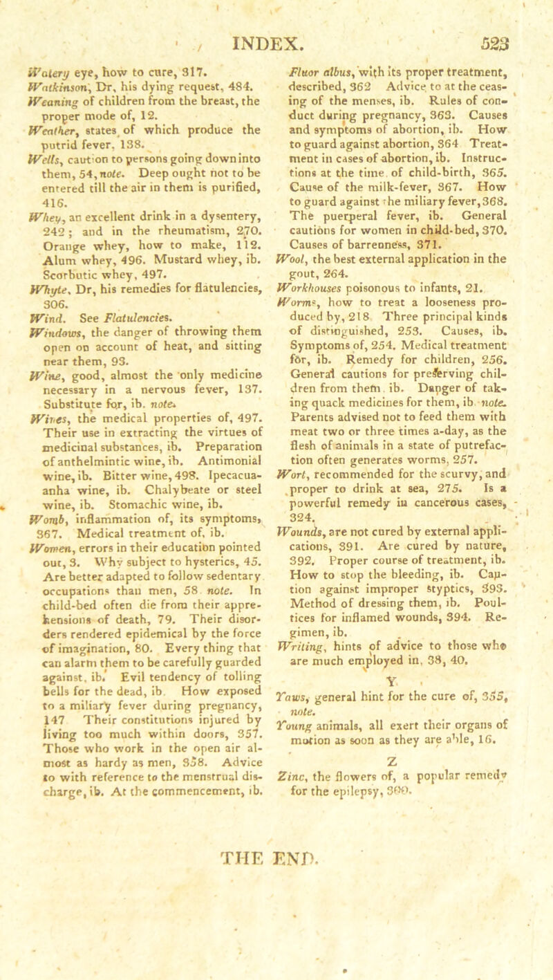 / ft’alert) eye, how to cure, 317. Wntkinson. Dr, his dying request, 484. Weaning of children from the breast, the proper mode of, 12. Weather, states of which produce the putrid fever, 138. Wells, caution to persons going down into them, 54,note. Deep ought not to be entered till the air in them is purified, 416. Whey, an excellent drink in a dysentery, 242; and in the rheumatism, 270. Orange whey, how to make, 112. Alum whey, 496. Mustard whey, ib. Scorbutic whey, 497. Whyte, Dr, his remedies for flatulencies, 306. Wind. See Flatulencies. Windows, the danger of throwing them open on account of heat, and sitting near them, 93. Wine, good, almost the only medicine necessary in a nervous fever, 137. Substitute fox, ib. note. Wines, the medical properties of, 497. Their use in extracting the virtues of medicinal substances, ib. Preparation of anthelmintic wine, ib. Antimonial wine, ib. Bitter wine, 498. Ipecacua- anha wine, ib. Chalybeate or steel wine, ib. Stomachic wine, ib. Womb, inflammation of, its symptoms, 367. Medical treatment of, ib. Women, errors in their education pointed out, 3. Why subject to hysterics, 45. Are better adapted to follow sedentary occupations than men, 58 note. In child-bed often die from their appre- hensions of death, 79. Their disor- ders rendered epidemical by the force of imagination, 80. Every thing that can alarm them to be carefully guarded against, ib. Evil tendency of tolling bells for the dead, ib. How exposed to a miliary fever during pregnancy, 147 Their constitutions injured by living too much within doors, 357. Those who work in the open air al- most as hardy as men, So8. Advice to with reference to the menstrual dis- charge, ib. At the commencement, ib. Fluor albus, with its proper treatment, described, 362 Advice to at the ceas- ing of the menses, ib. Rules of con- duct during pregnancy, 363. Causes and symptoms of abortion, ib. How to guard against abortion, 364 Treat- ment in cases of abortion, ib. Instruc- tions at the time, of child-birth, 365. Cause of the milk-fever, 367. How to guard against the miliary fever,368. The puerperal fever, ib. General cautions for women in child-bed, 370. Causes of barrenness, 371. Wool, the best external application in the gout, 264. Workhouses poisonous to infants, 21. Worms, how to treat a looseness pro- duced by, 218 Three principal kinds of distinguished, 253. Causes, ib. Symptoms of, 254. Medical treatment for, ib. Remedy for children, 256. General cautions for pre&rving chil- dren from them. ib. Dapger of tak- ing quack medicines for them, ib note. Parents advised not to feed them with meat two or three times a-day, as the flesh of animals in a state of putrefac-( tion often generates worms. 257. Wort, recommended for the scurvy, and proper to drink at sea, 275. Is a powerful remedy iu cancerous cases, 324. Wounds, are not cured by externa! appli- cations, 391. Are cured by nature, 392. Proper course of treatment, ib. How to stop the bleeding, ib. Cap- tion against improper Styptics, 393. Method of dressing them, ib. Poul- tices for inflamed wounds, 394. Re- gimen, ib. Writing, hints of advice to those wh© are much employed in, 38, 40. Y YawSj general hint for the cure of, 3o5, note. Young animals, all exert their organs of motion as soon as they are able, 16. Z Zinc, the flowers of, a popular remedy for the epilepsy, 300. THE END.